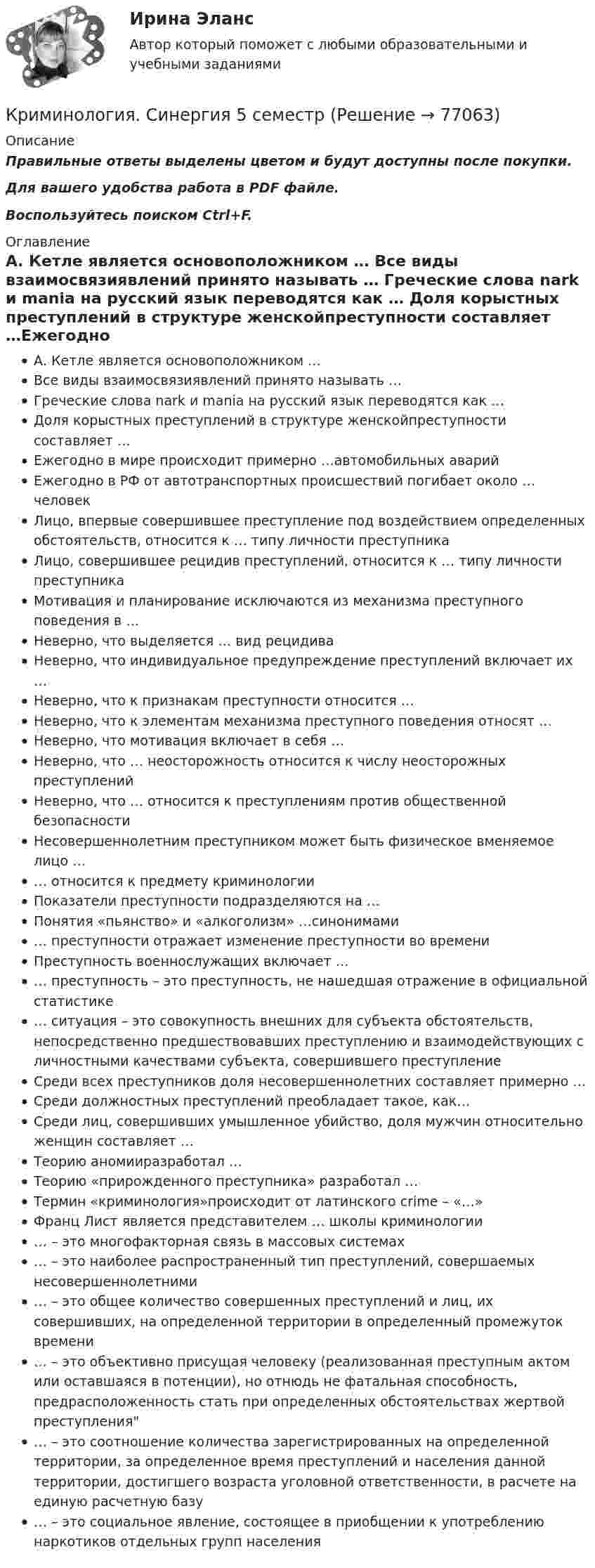     
            Описание
            Правильные ответы выделены цветом и будут доступны после покупки.Для вашего удобства работа в PDF файле.Воспользуйтесь поиском Ctrl+F. 
            Оглавление
            А. Кетле является основоположником … Все виды взаимосвязиявлений принято называть … Греческие слова nark и mania на русский язык переводятся как … Доля корыстных преступлений в структуре женскойпреступности составляет …Ежегодно в мире происходит примерно …автомобильных аварийЕжегодно в РФ от автотранспортных происшествий погибает около … человек Лицо, впервые совершившее преступление под воздействием определенных обстоятельств, относится к … типу личности преступникаЛицо, совершившее рецидив преступлений, относится к … типу личности преступникаМотивация и планирование исключаются из механизма преступного поведения в … Неверно, что выделяется … вид рецидива Неверно, что индивидуальное предупреждение преступлений включает их … Неверно, что к признакам преступности относится … Неверно, что к элементам механизма преступного поведения относят … Неверно, что мотивация включает в себя … Неверно, что … неосторожность относится к числу неосторожных преступленийНеверно, что … относится к преступлениям против общественной безопасностиНесовершеннолетним преступником может быть физическое вменяемое лицо … … относится к предмету криминологииПоказатели преступности подразделяются на …Понятия «пьянство» и «алкоголизм» …синонимами … преступности отражает изменение преступности во времениПреступность военнослужащих включает … … преступность – это преступность, не нашедшая отражение в официальной статистике … ситуация – это совокупность внешних для субъекта обстоятельств, непосредственно предшествовавших преступлению и взаимодействующих с личностными качествами субъекта, совершившего преступлениеСреди всех преступников доля несовершеннолетних составляет примерно … Среди должностных преступлений преобладает такое, как… Среди лиц, совершивших умышленное убийство, доля мужчин относительно женщин составляет … Теорию аномииразработал …Теорию «прирожденного преступника» разработал …Термин «криминология»происходит от латинского crime – «…» Франц Лист является представителем … школы криминологии… – это многофакторная связь в массовых системах  … – это наиболее распространенный тип преступлений, совершаемых несовершеннолетними … – это общее количество совершенных преступлений и лиц, их совершивших, на определенной территории в определенный промежуток времени  … – это объективно присущая человеку (реализованная преступным актом или оставшаяся в потенции), но отнюдь не фатальная способность, предрасположенность стать при определенных обстоятельствах жертвой преступления  … – это соотношение количества зарегистрированных на определенной территории, за определенное время преступлений и населения данной территории, достигшего возраста уголовной ответственности, в расчете на единую расчетную базу … – это социальное явление, состоящее в приобщении к употреблению наркотиков отдельных групп населения   
            
            
            Криминология СИНЕРГИЯКриминология. Синергия 5 семестрКриминология Синергия, МОИ, МФПУ Итоговый тестКриминология Синергия, МОИ, МФПУ Итоговый тестКриминология//СИНЕРГИЯ//МОСАП//МОИ//МТИКриминология, Синергия ответы, 5 семестрКриминология. Синергия. ✅ Ответы на ИТОГОВЫЙ ТЕСТ. На отлично!Криминология (практические задания 2,3,4,5,6)Криминология. Практическое задание. ММУ.Криминология РосдистантКриминология РосдистантКриминология РосдистантКриминология росдистант актуальные заданиякриминология росдитант 