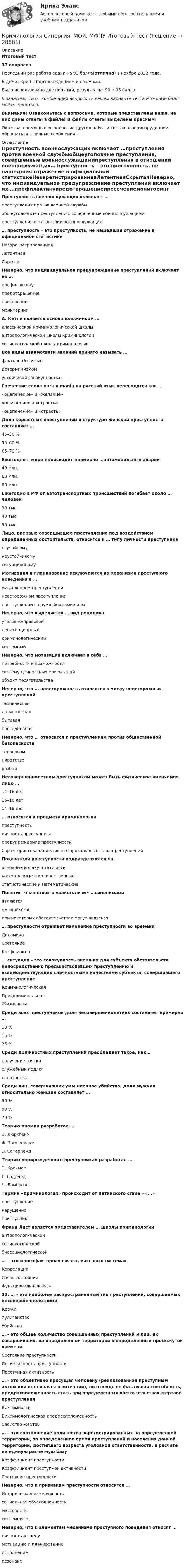     
          Описание
          Итоговый тест37 вопросовПоследний раз работа сдана на 93 балла(отлично) в ноябре 2022 года.В демо скрин с подтверждением и с темами.Было использовано две попытки, результаты: 90 и 93 баллаВ зависимости от комбинации вопросов в вашем варианте теста итоговый балл может меняться.Внимание! Ознакомьтесь с вопросами, которые представлены ниже, на них даны ответы в файле! В файле ответы выделены красным!Оказываю помощь в выполнение других работ и тестов по юриспруденции - обращаться в личные сообщения -  
          Оглавление
          Преступность военнослужащих включает …преступления против военной службыобщеуголовные преступления, совершенные военнослужащимипреступления в отношении военнослужащих… преступность – это преступность, не нашедшая отражение в официальной статистикеНезарегистрированнаяЛатентнаяСкрытаяНеверно, что индивидуальное предупреждение преступлений включает их …профилактикупредотвращениепресечениемониторинг А. Кетле является основоположником …классической криминологической школыантропологической школы криминологиисоциологической школы криминологииВсе виды взаимосвязи явлений принято называть …факторной связьюдетерминизмомустойчивой совокупностьюГреческие слова nark и mania на русский язык переводятся как … «оцепенение» и «желание»«опьянение» и «страсть» «оцепенение» и «страсть»Доля корыстных преступлений в структуре женской преступности составляет …45–50 %55–60 %65–70 %Ежегодно в мире происходит примерно …автомобильных аварий40 млн.60 млн.80 млн.Ежегодно в РФ от автотранспортных происшествий погибает около … человек30 тыс.40 тыс.50 тыс.Лицо, впервые совершившее преступление под воздействием определенных обстоятельств, относится к … типу личности преступникаслучайномунеустойчивому ситуационномуМотивация и планирование исключаются из механизма преступного поведения в …умышленном преступлениинеосторожном преступлениипреступлении с двумя формами виныНеверно, что выделяется … вид рецидивауголовно-правовойпенитенциарныйкриминологическийсистемныйНеверно, что мотивация включает в себя …потребности и возможностисистему ценностных ориентацийобъект посягательстваНеверно, что … неосторожность относится к числу неосторожных преступленийтехническаядолжностнаябытовая повседневнаяНеверно, что … относится к преступлениям против общественной безопасноститерроризмпиратстворазбойНесовершеннолетним преступником может быть физическое вменяемое лицо …14–16 лет16–18 лет14–18 лет… относится к предмету криминологиипреступностьличность преступникапредупреждение преступностиХарактеристика объективных признаков состава преступленийПоказатели преступности подразделяются на …основные и факультативныекачественные и количественныестатистические и математическиеПонятия «пьянство» и «алкоголизм» …синонимамиявляютсяне являютсяпри некоторых обстоятельствах могут являться… преступности отражает изменение преступности во времениДинамикаСостояниеКоэффициент… ситуация – это совокупность внешних для субъекта обстоятельств, непосредственно предшествовавших преступлению и взаимодействующих сличностными качествами субъекта, совершившего преступлениеКриминологическаяПредкриминальнаяЖизненнаяСреди всех преступников доля несовершеннолетних составляет примерно …18 %15 %25 %Среди должностных преступлений преобладает такое, как…получение взяткислужебный подлогхалатностьСреди лиц, совершивших умышленное убийство, доля мужчин относительно женщин составляет …90 %80 %70 %Теорию аномии разработал …Э. ДюркгеймФ. ТанненбаумЭ. СатерлендТеорию «прирожденного преступника» разработал …Э. КречмерГ. ГоддардЧ. ЛомброзоТермин «криминология» происходит от латинского crime – «…»преступлениенарушениепреступникФранц Лист является представителем … школы криминологииантропологическойсоциологическойбиосоциологической… – это многофакторная связь в массовых системахКорреляцияСвязь состоянийФункциональнаясвязь33. … – это наиболее распространенный тип преступлений, совершаемых несовершеннолетнимиКражиХулиганствоУбийства… – это общее количество совершенных преступлений и лиц, их совершивших, на определенной территории в определенный промежуток времениСостояние преступностиИнтенсивность преступностиПреступная активность… – это объективно присущая человеку (реализованная преступным актом или оставшаяся в потенции), но отнюдь не фатальная способность, предрасположенность стать при определенных обстоятельствах жертвой преступления ВиктимностьВиктимологическая предрасположенностьСвойство жертвы… – это соотношение количества зарегистрированных на определенной территории, за определенное время преступлений и населения данной территории, достигшего возраста уголовной ответственности, в расчете на единую расчетную базуКоэффициент преступностиКоэффициент преступной активностиСостояние преступностиНеверно, что к признакам преступности относится …Историческая изменчивостьсоциальная обусловленностьмассовостьсистемностьНеверно, что к элементам механизма преступного поведения относят …личность и средумотивацию и планированиеисполнениерезонанс   
            
            
            Криминология. Синергия 5 семестрКриминология Синергия, МОИ, МФПУ Итоговый тестКриминология Синергия, МОИ, МФПУ Итоговый тестКриминология//СИНЕРГИЯ//МОСАП//МОИ//МТИКриминология, Синергия ответы, 5 семестрКриминология. Синергия. ✅ Ответы на ИТОГОВЫЙ ТЕСТ. На отлично!Криминология. Синергия. Ответы на тест.Криминология. Практическое задание. ММУ.Криминология РосдистантКриминология РосдистантКриминология РосдистантКриминология росдистант актуальные заданиякриминология росдитант Криминология (Синергия)
