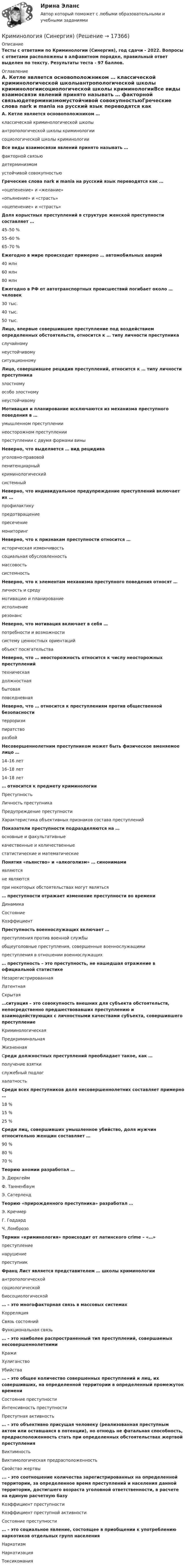      
          Описание
          Тесты с ответами по Криминологии (Синергия), год сдачи - 2022. Вопросы с ответами расположены в алфавитном порядке, правильный ответ выделен по тексту. Результаты теста - 97 баллов. 
          Оглавление
          А. Кетле является основоположником … классической криминологической школыантропологической школы криминологиисоциологической школы криминологииВсе виды взаимосвязи явлений принято называть … факторной связьюдетерминизмомустойчивой совокупностьюГреческие слова nark и mania на русский язык переводятся как … «оцепенение» и «желание»«опьянение» и «страсть»«оцепенение» и «страсть»Доля корыстных преступлений в структуре женской преступности составляет … 45–50 %55–60 %65–70 %Ежегодно в мире происходит примерно … автомобильных аварий 40 млн60 млн80 млнЕжегодно в РФ от автотранспортных происшествий погибает около … человек 30 тыс.40 тыс.50 тыс.Лицо, впервые совершившее преступление под воздействием определенных обстоятельств, относится к … типу личности преступника случайномунеустойчивомуситуационномуЛицо, совершившее рецидив преступлений, относится к … типу личности преступника злостномуособо злостномунеустойчивомуМотивация и планирование исключаются из механизма преступного поведения в … умышленном преступлениинеосторожном преступлениипреступлении с двумя формами виныНеверно, что выделяется … вид рецидива уголовно-правовойпенитенциарныйкриминологическийсистемныйНеверно, что индивидуальное предупреждение преступлений включает их … профилактикупредотвращениепресечениемониторингНеверно, что к признакам преступности относится … историческая изменчивостьсоциальная обусловленностьмассовостьсистемностьНеверно, что к элементам механизма преступного поведения относят … личность и средумотивацию и планированиеисполнениерезонанс Неверно, что мотивация включает в себя … потребности и возможностисистему ценностных ориентацийобъект посягательстваНеверно, что … неосторожность относится к числу неосторожных преступлений техническаядолжностнаябытоваяповседневнаяНеверно, что … относится к преступлениям против общественной безопасности терроризмпиратстворазбойНесовершеннолетним преступником может быть физическое вменяемое лицо … 14–16 лет16–18 лет14–18 лет… относится к предмету криминологии ПреступностьЛичность преступникаПредупреждение преступностиХарактеристика объективных признаков состава преступленийПоказатели преступности подразделяются на … основные и факультативныекачественные и количественныестатистические и математическиеПонятия «пьянство» и «алкоголизм» … синонимами являютсяне являютсяпри некоторых обстоятельствах могут являться… преступности отражает изменение преступности во времени ДинамикаСостояниеКоэффициентПреступность военнослужащих включает … преступления против военной службыобщеуголовные преступления, совершенные военнослужащимипреступления в отношении военнослужащих… преступность – это преступность, не нашедшая отражение в официальной статистике НезарегистрированнаяЛатентнаяСкрытая…ситуация – это совокупность внешних для субъекта обстоятельств, непосредственно предшествовавших преступлению и взаимодействующих с личностными качествами субъекта, совершившего преступление КриминологическаяПредкриминальнаяЖизненная Среди должностных преступлений преобладает такое, как … получение взяткислужебный подлогхалатностьСреди всех преступников доля несовершеннолетних составляет примерно … 18 %15 %25 %Среди лиц, совершивших умышленное убийство, доля мужчин относительно женщин составляет … 90 %80 %70 %Теорию аномии разработал … Э. ДюркгеймФ. ТанненбаумЭ. СатерлендТеорию «прирожденного преступника» разработал … Э. КречмерГ. ГоддардЧ. ЛомброзоТермин «криминология» происходит от латинского crime – «…» преступлениенарушениепреступникФранц Лист является представителем … школы криминологии антропологическойсоциологическойбиосоциологической… – это многофакторная связь в массовых системах КорреляцияСвязь состоянийФункциональная связь… – это наиболее распространенный тип преступлений, совершаемых несовершеннолетними КражиХулиганствоУбийства… – это общее количество совершенных преступлений и лиц, их совершивших, на определенной территории в определенный промежуток времени Состояние преступностиИнтенсивность преступностиПреступная активность… – это объективно присущая человеку (реализованная преступным актом или оставшаяся в потенции), но отнюдь не фатальная способность, предрасположенность стать при определенных обстоятельствах жертвой преступления ВиктимностьВиктимологическая предрасположенностьСвойство жертвы... - это соотношение количества зарегистрированных на определенной территории, за определенное время преступлений и населения данной территории, достигшего возраста уголовной ответственности, в расчете на единую расчетную базуКоэффициент преступностиКоэффициент преступной активностиСостояние преступности … – это социальное явление, состоящее в приобщении к употреблению наркотиков отдельных групп населения НаркотизмНаркотизацияТоксикомания   
            
            
            криминология росдитант Криминология (Синергия)Криминология СИНЕРГИЯКриминология. Синергия 5 семестрКриминология Синергия, МОИ, МФПУ Итоговый тестКриминология Синергия, МОИ, МФПУ Итоговый тестКриминология//СИНЕРГИЯ//МОСАП//МОИ//МТИКриминология Практическая работа №5 Росдистант ТГУКриминология Практическая работа №6 Росдистант ТГУКриминология (практические задания 2,3,4,5,6)Криминология. Практическое задание. ММУ.Криминология РосдистантКриминология РосдистантКриминология Росдистант