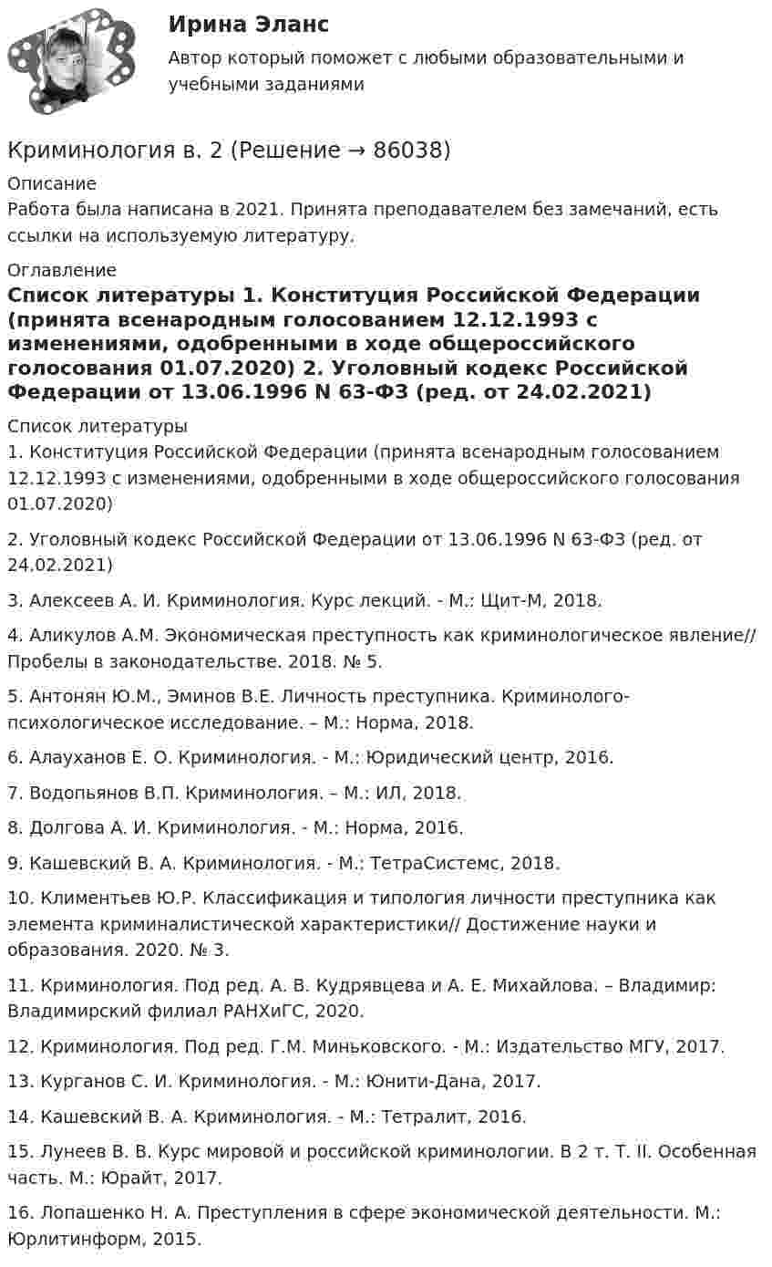     
            Описание
            Работа была написана в 2021. Принята преподавателем без замечаний, есть ссылки на используемую литературу.  
            Оглавление
             
            Список литературы
            	1.    Конституция Российской Федерации (принята всенародным голосованием 12.12.1993 с изменениями, одобренными в ходе общероссийского голосования 01.07.2020) 	2.    Уголовный кодекс Российской Федерации от 13.06.1996 N 63-ФЗ (ред. от 24.02.2021)	3.    Алексеев А. И. Криминология. Курс лекций. - М.: Щит-М, 2018. 	4.    Аликулов А.М. Экономическая преступность как криминологическое явление// Пробелы в законодательстве. 2018. № 5. 	5.    Антонян Ю.М., Эминов В.Е. Личность преступника. Криминолого-психологическое исследование. – М.: Норма, 2018.	6.    Алауханов Е. О. Криминология. - М.: Юридический центр, 2016.	7.    Водопьянов В.П. Криминология. – М.: ИЛ, 2018.	8.    Долгова А. И. Криминология. - М.: Норма, 2016.	9.    Кашевский В. А. Криминология. - М.: ТетраСистемс, 2018.	10. Климентьев Ю.Р. Классификация и типология личности преступника как элемента криминалистической характеристики// Достижение науки и образования. 2020. № 3. 	11. Криминология. Под ред. А. В. Кудрявцева и А. Е. Михайлова. – Владимир: Владимирский филиал РАНХиГС, 2020.	12. Криминология. Под ред. Г.М. Миньковского. - М.: Издательство МГУ, 2017.	13. Курганов С. И. Криминология. - М.: Юнити-Дана, 2017.	14. Кашевский В. А. Криминология. - М.: Тетралит, 2016.	15. Лунеев В. В. Курс мировой и российской криминологии. В 2 т. Т. II. Особенная часть. М.: Юрайт, 2017. 	16. Лопашенко Н. А. Преступления в сфере экономической деятельности. М.: Юрлитинформ, 2015. 
            
            
            Криминология 5 семестр (тест с ответами Синергия/МОИ/МТИ/МосАП) Криминология в. 2Криминология (вариант I)💯 Криминология (все ответы на тест Синергия / МТИ / МосАП, апрель 2023)💯 Криминология (все ответы на тест Синергия / МТИ / МосАП, май 2023)💯 Криминология (все ответы на тест Синергия / МТИ / МосАП, март 2023)Криминология (задания)КриминологияКриминологияКриминологияКриминологияКриминологияКриминологияКриминология, 2 задачи