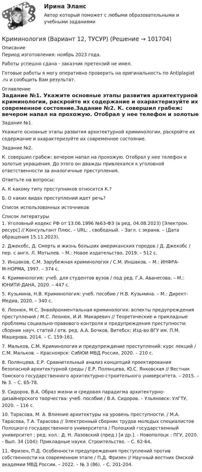       
            Описание
            Период изготовления: ноябрь 2023 года. Работы успешно сдана - заказчик претензий не имел.Готовые работы я могу оперативно проверить на оригинальность по Antiplagiat .ru и сообщить Вам результат. 
            Оглавление
            Задание №1. Укажите основные этапы развития архитектурной криминологии, раскройте их содержание и охарактеризуйте их современное состояние.Задание №2. К. совершил грабеж: вечером напал на прохожую. Отобрал у нее телефон и золотые украшения. До этого он дважды привлекался к уголовной ответственности за аналогичные преступления.Ответьте на вопросы:А. К какому типу преступников относится К.?Б. О каких видах преступлений идет речь? Список использованных источников 
            Список литературы
            1. Уголовный кодекс РФ от 13.06.1996 №63-ФЗ (в ред. 04.08.2023) [Электрон. ресурс] // Консультант Плюс. – URL: , свободный. – Загл. с экрана. – (Дата обращения 15.11.2023).2. Джекобс, Д. Смерть и жизнь больших американских городов / Д. Джекобс / пер. с англ. Л. Мотылев. – М.: Новое издательство, 2019. – 512 с.3. Иншаков, С.М. Зарубежная криминология / С.М. Иншаков. – М.: ИНФРА-М-НОРМА, 1997. – 374 с. 4.  Криминология: учеб. для студентов вузов / под ред. Г.А. Аванесова. – М.: ЮНИТИ-ДАНА, 2020. – 447 с.5. Кузьмина, Н.В. Криминология: учеб. пособие / Н.В. Кузьмина. – М.: Директ-Медиа, 2020. – 340 с.6. Леонюк, М.С. Энвайронментальная криминология: аспекты предупреждения преступлений / М.С. Леонюк, И.И. Макаревич // Теоретические и прикладные проблемы социально-правового контроля и предупреждения преступности: сборник науч. статей / отв. ред. А.А. Бочков. Витебск: Изд-во ВГУ им. П.М. Машерова, 2014. – С. 159-161.7. Мальков, С.М. Криминология и предупреждение преступлений: курс лекций / С.М. Мальков. – Красноярск: СибЮИ МВД России, 2020. – 210 с.8. Полянцева, Е.Р. Сравнительный анализ концепций проектирования безопасной архитектурной среды / Е.Р. Полянцева, Ю.С. Янковская // Вестник Томского государственного архитектурно-строительного университета. – 2015. – № 3. – С. 65-78.9. Сидоров, В.А. Образ жизни и средовая парадигма архитектурно-дизайнерского творчества: учеб. пособие / В.А. Сидоров. – Ульяновск: УлГТУ, 2020. – 116 с.10. Тарасова, М. А. Влияние архитектуры на уровень преступности. / М.А. Тарасова, Т.А. Тарасова // Электронный сборник трудов молодых специалистов Полоцкого государственного университета / Полоцкий государственный университет ; ред. кол.: Д. Н. Лазовский (пред.) [и др.]. - Новополоцк : ПГУ, 2020. - Вып. 34 (104): Прикладные науки. Строительство. – С. 62-64.11. Фризен, П.Д. Особенности предупреждения преступлений против собственности на современном этапе / П.Д. Фризен // Научный вестник Омской академии МВД России. – 2022. – № 3 (86). – С. 201-204. 
