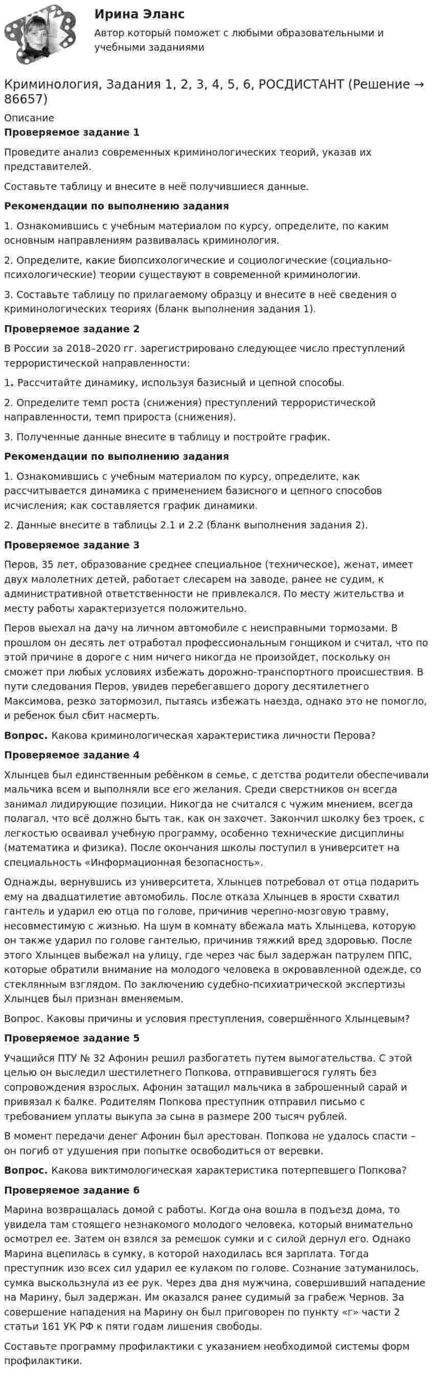     
            Описание
            Проверяемое задание 1Проведите анализ современных криминологических теорий, указав их представителей. Составьте таблицу и внесите в неё получившиеся данные. Рекомендации по выполнению задания1. Ознакомившись с учебным материалом по курсу, определите, по каким основным направлениям развивалась криминология. 2. Определите, какие биопсихологические и социологические (социально-психологические) теории существуют в современной криминологии.3. Составьте таблицу по прилагаемому образцу и внесите в неё сведения о криминологических теориях (бланк выполнения задания 1).Проверяемое задание 2В России за 2018–2020 гг. зарегистрировано следующее число преступлений террористической направленности: 1. Рассчитайте динамику, используя базисный и цепной способы. 2. Определите темп роста (снижения) преступлений террористической направленности, темп прироста (снижения). 3. Полученные данные внесите в таблицу и постройте график.	 Рекомендации по выполнению задания1. Ознакомившись с учебным материалом по курсу, определите, как рассчитывается динамика с применением базисного и цепного способов исчисления; как составляется график динамики.2. Данные внесите в таблицы 2.1 и 2.2 (бланк выполнения задания 2).Проверяемое задание 3Перов, 35 лет, образование среднее специальное (техническое), женат, имеет двух малолетних детей, работает слесарем на заводе, ранее не судим, к административной ответственности не привлекался. По месту жительства и месту работы характеризуется положительно. Перов выехал на дачу на личном автомобиле с неисправными тормозами. В прошлом он десять лет отработал профессиональным гонщиком и считал, что по этой причине в дороге с ним ничего никогда не произойдет, поскольку он сможет при любых условиях избежать дорожно-транспортного происшествия. В пути следования Перов, увидев перебегавшего дорогу десятилетнего Максимова, резко затормозил, пытаясь избежать наезда, однако это не помогло, и ребенок был сбит насмерть. Вопрос. Какова криминологическая характеристика личности Перова?Проверяемое задание 4Хлынцев был единственным ребёнком в семье, с детства родители обеспечивали мальчика всем и выполняли все его желания. Среди сверстников он всегда занимал лидирующие позиции. Никогда не считался с чужим мнением, всегда полагал, что всё должно быть так, как он захочет. Закончил школку без троек, с легкостью осваивал учебную программу, особенно технические дисциплины (математика и физика). После окончания школы поступил в университет на специальность «Информационная безопасность».Однажды, вернувшись из университета, Хлынцев потребовал от отца подарить ему на двадцатилетие автомобиль. После отказа Хлынцев в ярости схватил гантель и ударил ею отца по голове, причинив черепно-мозговую травму, несовместимую с жизнью. На шум в комнату вбежала мать Хлынцева, которую он также ударил по голове гантелью, причинив тяжкий вред здоровью. После этого Хлынцев выбежал на улицу, где через час был задержан патрулем ППС, которые обратили внимание на молодого человека в окровавленной одежде, со стеклянным взглядом. По заключению судебно-психиатрической экспертизы Хлынцев был признан вменяемым. Вопрос. Каковы причины и условия преступления, совершённого Хлынцевым?Проверяемое задание 5Учащийся ПТУ № 32 Афонин решил разбогатеть путем вымогательства. С этой целью он выследил шестилетнего Попкова, отправившегося гулять без сопровождения взрослых. Афонин затащил мальчика в заброшенный сарай и привязал к балке. Родителям Попкова преступник отправил письмо с требованием уплаты выкупа за сына в размере 200 тысяч рублей. В момент передачи денег Афонин был арестован. Попкова не удалось спасти – он погиб от удушения при попытке освободиться от веревки. Вопрос. Какова виктимологическая характеристика потерпевшего Попкова?Проверяемое задание 6Марина возвращалась домой с работы. Когда она вошла в подъезд дома, то увидела там стоящего незнакомого молодого человека, который внимательно осмотрел ее. Затем он взялся за ремешок сумки и с силой дернул его. Однако Марина вцепилась в сумку, в которой находилась вся зарплата. Тогда преступник изо всех сил ударил ее кулаком по голове. Сознание затуманилось, сумка выскользнула из ее рук. Через два дня мужчина, совершивший нападение на Марину, был задержан. Им оказался ранее судимый за грабеж Чернов. За совершение нападения на Марину он был приговорен по пункту «г» части 2 статьи 161 УК РФ к пяти годам лишения свободы. Составьте программу профилактики с указанием необходимой системы форм профилактики.   
            
            
            Криминология (задания)Криминология, Задания 1, 2, 3, 4, 5, 6, РОСДИСТАНТКриминология и предупреждение преступлений (КраснодарУ МВД России)Криминология Итоговый тест Криминология Итоговый  тест (Сибупк)Криминология Итоговый тест/Сибупк Криминология контрольная вариант 4Криминология, 2 задачиКриминология 5 семестр синергияКриминология 5 семестр (тест с ответами Синергия/МОИ/МТИ/МосАП) Криминология в. 2Криминология (вариант I)💯 Криминология (все ответы на тест Синергия / МТИ / МосАП, апрель 2023)💯 Криминология (все ответы на тест Синергия / МТИ / МосАП, май 2023)