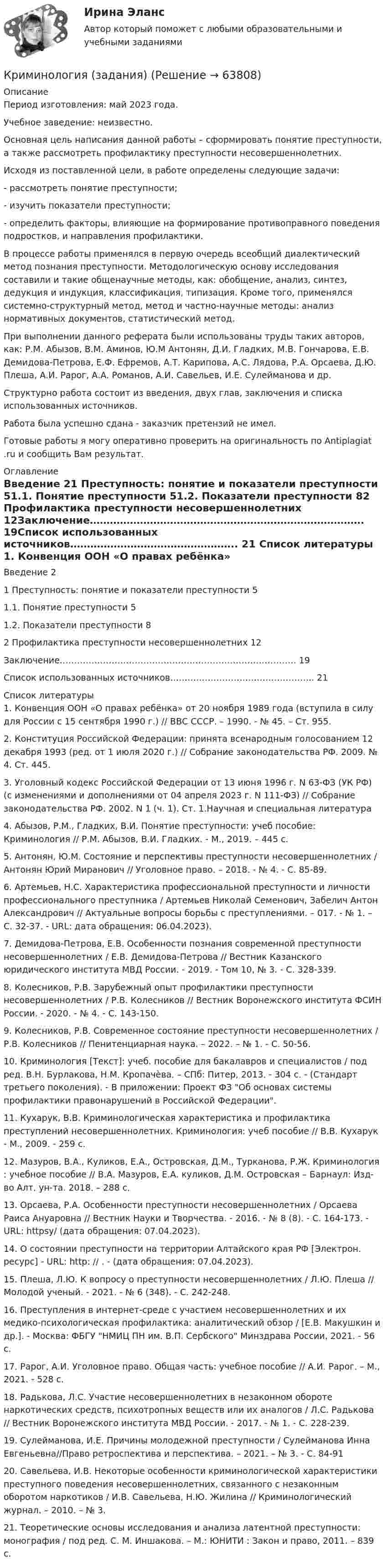      
            Описание
            Период изготовления: май 2023 года. Учебное заведение: неизвестно.	Основная цель написания данной работы – сформировать понятие преступности, а также рассмотреть профилактику преступности несовершеннолетних.	Исходя из поставленной цели, в работе определены следующие задачи:	-    рассмотреть понятие преступности;	-    изучить показатели преступности;	-    определить факторы, влияющие на формирование противоправного поведения подростков, и направления профилактики.	В процессе работы применялся в первую очередь всеобщий диалектический метод познания преступности. Методологическую основу исследования составили и такие общенаучные методы, как: обобщение, анализ, синтез, дедукция и индукция, классификация, типизация. Кроме того, применялся системно-структурный метод, метод и частно-научные методы: анализ нормативных документов, статистический метод.	При выполнении данного реферата были использованы труды таких авторов, как: Р.М. Абызов, В.М. Аминов, Ю.М Антонян, Д.И. Гладких,             М.В. Гончарова, Е.В. Демидова-Петрова,  Е.Ф. Ефремов, А.Т. Карипова,             А.С. Лядова, Р.А. Орсаева, Д.Ю. Плеша, А.И. Рарог, А.А. Романов, А.И. Савельев, И.Е. Сулейманова и др.	Структурно работа состоит из введения, двух глав, заключения и списка использованных источников. Работа была успешно сдана - заказчик претензий не имел.Готовые работы я могу оперативно проверить на оригинальность по Antiplagiat .ru и сообщить Вам результат. 
            Оглавление
            Введение 21 Преступность: понятие и показатели преступности 51.1. Понятие преступности 51.2. Показатели преступности 82 Профилактика преступности несовершеннолетних 12Заключение……………………………………………………………………….  19Список использованных источников…………………………………………..   21 
            Список литературы
            1. Конвенция ООН «О правах ребёнка» от 20 ноября 1989 года (вступила в силу для России с 15 сентября 1990 г.) // ВВС СССР. – 1990. - № 45. – Ст. 955.2. Конституция Российской Федерации: принята всенародным голосованием 12 декабря 1993 (ред. от 1 июля 2020 г.) // Собрание законодательства РФ. 2009. № 4. Ст. 445.3. Уголовный кодекс Российской Федерации от 13 июня 1996 г. N 63-ФЗ (УК РФ) (с изменениями и дополнениями от 04 апреля 2023 г. N 111-ФЗ) // Собрание законодательства РФ. 2002. N 1 (ч. 1). Ст. 1.Научная и специальная литература4. Абызов, Р.М., Гладких, В.И. Понятие преступности: учеб пособие: Криминология // Р.М. Абызов, В.И. Гладких. - М., 2019. – 445 с. 5. Антонян, Ю.М. Состояние и перспективы преступности несовершеннолетних / Антонян Юрий Миранович // Уголовное право. – 2018. - № 4. - С. 85-89.6. Артемьев, Н.С. Характеристика профессиональной преступности и личности профессионального преступника / Артемьев Николай Семенович, Забелич Антон Александрович // Актуальные вопросы борьбы с преступлениями. – 017. - № 1. – С. 32-37. - URL:  дата обращения: 06.04.2023).7. Демидова-Петрова, Е.В. Особенности познания современной преступности несовершеннолетних / Е.В. Демидова-Петрова // Вестник Казанского юридического института МВД России. - 2019. - Том 10, № 3. - С. 328-339.8. Колесников, Р.В. Зарубежный опыт профилактики преступности несовершеннолетних / Р.В. Колесников // Вестник Воронежского института ФСИН России. - 2020. - № 4. - С. 143-150.9. Колесников, Р.В. Современное состояние преступности несовершеннолетних / Р.В. Колесников // Пенитенциарная наука. – 2022. – № 1. - С. 50-56.10. Криминология [Текст]: учеб. пособие для бакалавров и специалистов / под ред. В.Н. Бурлакова, Н.М. Кропачѐва. – СПб: Питер, 2013. - 304 с. - (Стандарт третьего поколения). - В приложении: Проект ФЗ Об основах системы профилактики правонарушений в Российской Федерации.11. Кухарук, В.В. Криминологическая характеристика и профилактика преступлений несовершеннолетних. Криминология: учеб пособие // В.В. Кухарук - М., 2009. - 259 с.12. Мазуров, В.А., Куликов, Е.А., Островская, Д.М., Турканова, Р.Ж. Криминология : учебное пособие // В.А. Мазуров, Е.А. куликов, Д.М. Островская – Барнаул: Изд-во Алт. ун-та. 2018. – 288 с.13. Орсаева, Р.А. Особенности преступности несовершеннолетних / Орсаева Раиса Ануаровна // Вестник Науки и Творчества. - 2016. - № 8 (8). - С. 164-173. - URL: httpsy/ (дата обращения: 07.04.2023).14. О состоянии преступности на территории Алтайского края РФ [Электрон. ресурс] - URL: http: // . - (дата обращения: 07.04.2023).15. Плеша, Л.Ю. К вопросу о преступности несовершеннолетних / Л.Ю. Плеша // Молодой ученый. - 2021. - № 6 (348). - С. 242-248.16. Преступления в интернет-среде с участием несовершеннолетних и их медико-психологическая профилактика: аналитический обзор / [Е.В. Макушкин и др.]. - Москва: ФБГУ НМИЦ ПН им. В.П. Сербского Минздрава России, 2021. - 56 с.17. Рарог, А.И. Уголовное право. Общая часть: учебное пособие // А.И. Рарог. – М., 2021. - 528 с.18. Радькова, Л.С. Участие несовершеннолетних в незаконном обороте наркотических средств, психотропных веществ или их аналогов / Л.С. Радькова // Вестник Воронежского института МВД России. - 2017. - № 1. - С. 228-239.19. Сулейманова, И.Е. Причины молодежной преступности / Сулейманова Инна Евгеньевна//Право ретроспектива и перспектива. – 2021. – № 3. - С. 84-9120. Савельева, И.В. Некоторые особенности криминологической характеристики преступного поведения несовершеннолетних, связанного с незаконным оборотом наркотиков / И.В. Савельева, Н.Ю. Жилина // Криминологический журнал. – 2010. – № 3.21. Теоретические основы исследования и анализа латентной преступности: монография / под ред. С. М. Иншакова. – М.: ЮНИТИ : Закон и право, 2011. – 839 с. 
            
            
            💯 Криминология (все ответы на тест Синергия / МТИ / МосАП, март 2023)Криминология (задания)Криминология, Задания 1, 2, 3, 4, 5, 6, РОСДИСТАНТКриминология и предупреждение преступлений (КраснодарУ МВД России)Криминология Итоговый тест Криминология Итоговый  тест (Сибупк)Криминология Итоговый тест/Сибупк КриминологияКриминология, 2 задачиКриминология 5 семестр синергияКриминология 5 семестр (тест с ответами Синергия/МОИ/МТИ/МосАП) Криминология в. 2Криминология (вариант I)💯 Криминология (все ответы на тест Синергия / МТИ / МосАП, апрель 2023)