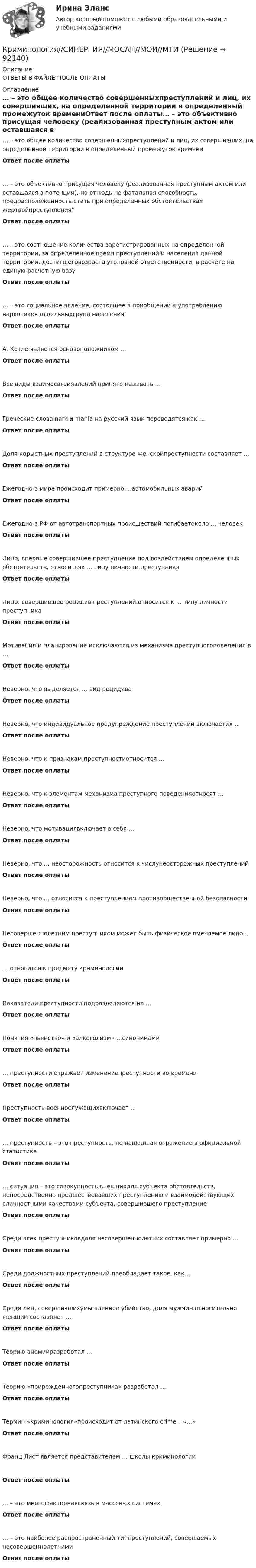      
            Описание
            ОТВЕТЫ В ФАЙЛЕ ПОСЛЕ ОПЛАТЫ 
            Оглавление
            … – это общее количество совершенныхпреступлений и лиц, их совершивших, на определенной территории в определенный промежуток времениОтвет после оплаты… – это объективно присущая человеку (реализованная преступным актом или оставшаяся в потенции), но отнюдь не фатальная способность, предрасположенность стать при определенных обстоятельствах жертвойпреступленияОтвет после оплаты… – это соотношение количества зарегистрированных на определенной территории, за определенное время преступлений и населения данной территории, достигшеговозраста уголовной ответственности, в расчете на единую расчетную базуОтвет после оплаты… – это социальное явление, состоящее в приобщении к употреблению наркотиков отдельныхгрупп населенияОтвет после оплатыА. Кетле является основоположником …Ответ после оплатыВсе виды взаимосвязиявлений принято называть …Ответ после оплатыГреческие слова nark и mania на русский язык переводятся как …Ответ после оплатыДоля корыстных преступлений в структуре женскойпреступности составляет …Ответ после оплатыЕжегодно в мире происходит примерно …автомобильных аварийОтвет после оплатыЕжегодно в РФ от автотранспортных происшествий погибаетоколо … человекОтвет после оплатыЛицо, впервые совершившее преступление под воздействием определенных обстоятельств, относитсяк … типу личности преступникаОтвет после оплатыЛицо, совершившее рецидив преступлений,относится к … типу личности преступникаОтвет после оплатыМотивация и планирование исключаются из механизма преступногоповедения в …Ответ после оплатыНеверно, что выделяется … вид рецидиваОтвет после оплатыНеверно, что индивидуальное предупреждение преступлений включаетих …Ответ после оплатыНеверно, что к признакам преступностиотносится …Ответ после оплатыНеверно, что к элементам механизма преступного поведенияотносят …Ответ после оплатыНеверно, что мотивациявключает в себя …Ответ после оплатыНеверно, что … неосторожность относится к числунеосторожных преступленийОтвет после оплатыНеверно, что … относится к преступлениям противобщественной безопасностиОтвет после оплатыНесовершеннолетним преступником может быть физическое вменяемое лицо …Ответ после оплаты… относится к предмету криминологииОтвет после оплатыПоказатели преступности подразделяются на …Ответ после оплатыПонятия «пьянство» и «алкоголизм» …синонимамиОтвет после оплаты… преступности отражает изменениепреступности во времениОтвет после оплатыПреступность военнослужащихвключает …Ответ после оплаты… преступность – это преступность, не нашедшая отражение в официальной статистикеОтвет после оплаты… ситуация – это совокупность внешнихдля субъекта обстоятельств, непосредственно предшествовавших преступлению и взаимодействующих сличностными качествами субъекта, совершившего преступлениеОтвет после оплатыСреди всех преступниковдоля несовершеннолетних составляет примерно …Ответ после оплатыСреди должностных преступлений преобладает такое, как…Ответ после оплатыСреди лиц, совершившихумышленное убийство, доля мужчин относительно женщин составляет …Ответ после оплатыТеорию аномииразработал …Ответ после оплатыТеорию «прирожденногопреступника» разработал …Ответ после оплатыТермин «криминология»происходит от латинского crime – «…»Ответ после оплатыФранц Лист является представителем … школы криминологииОтвет после оплаты… – это многофакторнаясвязь в массовых системахОтвет после оплаты… – это наиболее распространенный типпреступлений, совершаемых несовершеннолетнимиОтвет после оплаты  
            
            
            Криминология Синергия, МОИ, МФПУ Итоговый тестКриминология//СИНЕРГИЯ//МОСАП//МОИ//МТИКриминология, Синергия ответы, 5 семестрКриминология. Синергия. ✅ Ответы на ИТОГОВЫЙ ТЕСТ. На отлично!Криминология. Синергия. Ответы на тест.Криминология. Синергия. Тест.Криминология (Темы 1-8) тест с ответами Синергия/МОИ/ МТИ /МОСАПКриминология РосдистантКриминология РосдистантКриминология росдистант актуальные заданиякриминология росдитант Криминология (Синергия)Криминология СИНЕРГИЯКриминология. Синергия 5 семестр