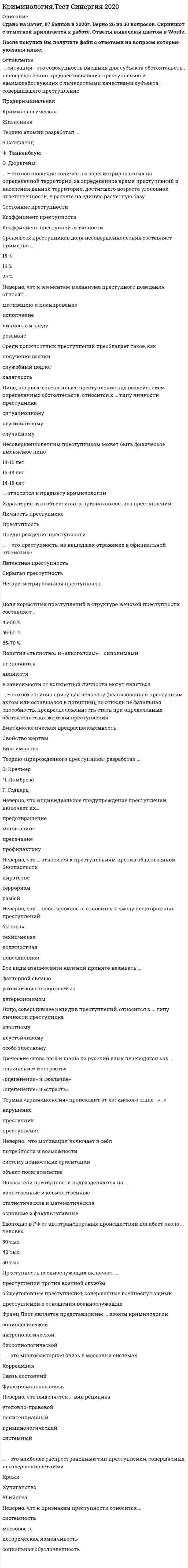    
          Описание
          Тест 30 вопросов с ответамиСдано на Зачет 83 балла в 2021г. Скриншот с отметкой прилагается к работе. Ответы выделены цветом.﻿После покупки Вы получите файл с ответами на вопросы которые указаны ниже: 
          Оглавление
          Термин «криминология» происходит от латинского crime - «...»нарушениепреступникпреступлениеНеверно.. что ... относится к частнонаучным методам изучения криминологиианкетный опростестированиеабстрагированиеКруг насильственных преступлений, согласно УК РФ, включает...55 статей63 статьи69 статейРезультаты криминологических опросов показывают, что примерно ... опрошенных лиц продали бы оружие в случае его случайного нахождения 20 % 40 %60 % Неверно, что … относится к преступлениям против общественной безопасностипиратствотерроризмразбой Неверно. что мотивация включает в себяпотребности и возможностисистему ценностных ориентацийобъект посягательства… относится к признакам криминального профессионализмаПреступная квалификацияНаличие соответствующих татуировокСвязь с криминальной средойИзменение преступности во времени характеризуется ... преступностикоэффициентом динамикой состоянием Насильственные преступления в структуре преступности РФ составляют … 4–6 % 10–13 % 15–18 %Возраст 85 % участников ОПГ составляет …20–35 лет40–55 лет30–45 лет Доля сотрудников правоохранительных органов в числе коррумпированных лиц, привлеченных к уголовной ответственности, составляет ... 25 %50% 40% Неверно, что проституция с различными ограничениями легализована ... В США во Франции в Великобритании в Италии в Голландии Ежегодно в РФ от автотранспортных происшествий погибает около … человек30 тыс.40 тыс.50 тысЛицо, пострадавшее от преступления, но не признанное потерпевшим в ходе следствия, с точки зрения виктимологии ... жертвой преступления является не является в зависимости от ситуации может являться Повторное преступление в течение первого года после освобождения из мест заключения совершают примерно…рецидивистов40%50%60%Неверно, что ... неосторожность относится к числу неосторожных преступленийбытоваятехническаядолжностнаяповседневнаяВсе виды взаимосвязи явлений принято называть ...факторной связьюустойчивой совокупностьюдетерминизмомДлительность абстинентного синдрома (ломки) обычно составляет …от 9 до 11 днейот 5 до 7 днейот 3 до 4 днейГреческие слова nark и mania на русский язык переводятся как ... «опьянение» и «страсть»«оцепенение» и «желание»«оцепенение» и «страсть»Доля корыстных преступлений в структуре женской преступности составляет ...45-50 %55-60 %65-70 %Борьбу с организованной преступностью уполномочен осуществлять … УУР УБОП МОБПримерно … ОПГ действует в исправительных учреждениях2,5 тыс.3 тыс.1,5 тыс.… – это соотношение количества зарегистрированных на определенной территории, за определенное время преступлений и населения данной территории, достигшего возраста уголовной ответственности, в расчете на единую расчетную базуСостояние преступностиКоэффициент преступностиКоэффициент преступной активностиКетле был основоположником ... социологической школы криминологии антропологической школы классической криминологической школы Неверно, что индивидуальное предупреждение преступлении включает их...предотвращениемониторингпресечениепрофилактику.... участников ОПГ составляют рецидивисты 40%25% 55% Примерно ... несовершеннолетних преступников в момент совершения преступления находились в состоянии опьянения70%60%50%Более … убийств по найму совершаются с применением огнестрельного оружия60 %50 %70 %… – это преступность, не нашедшая отражение в официальной статистикеЛатентная преступностьСкрытая преступностьНезарегистрированная преступность… – это объективно присущая человеку (реализованная преступным актом или оставшаяся в потенции), но отнюдь не фатальная способность, предрасположенность стать при определенных обстоятельствах жертвой преступленияВиктимологическая предрасположенностьСвойство жертвыВиктимность 
            
            
            Криминология.Тест Синергия 2021гКриминология (тест с ответами Синергия)Критериальное уравнение, связывающее скорость перемещения частицы и скорость всплытия в воздушном потоке:Критерием отнесения страны к той или иной группе по уровню социально-экономического развития выступает …Критерием равноопасности (равнопрочности) двух напряженных состояний согласно 3 теории прочности выступает равенство в них…Критерий работоспособности, который характеризует способность детали сопротивляться действию нагрузок без разрушения, называется:Критерий эффективности и основное специфическое средство подготовки спортсменов – это …Криминалистика. Ответы СинергияКриминалистика. Синергия. Ответы на тест.Криминалистика.Тест Синергия 2021гКриминалистика (тест с ответами Синергия)Криминалистика ч2 ОтветыКриминалистическое обеспечение раскрытия и расследования преступлений. Новейший тест СИНЕРГИЯКриминалистическое обеспечение раскрытия и расследования преступлений (тест с ответами Синергия)