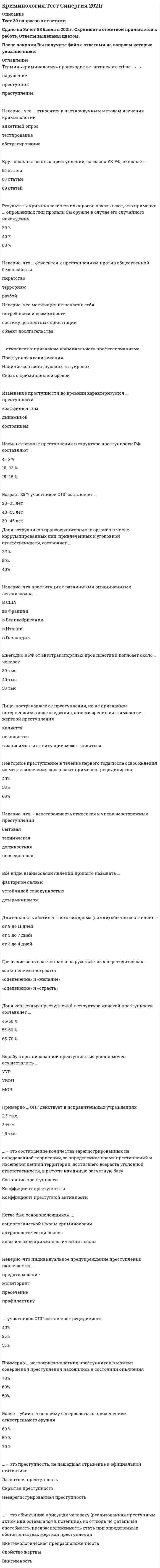    
          Описание
          83 вопроса с ответамиСдано на 87 баллов из 100 ХорошоГод сдачи -2018-2022г.После покупки Вы получите файл с ответами на вопросы которые указаны ниже:***(Если нужна помощь с другими предметами или сдачей тестов онлайн, пишите в личные сообщения   ) 
          Оглавление
          1. Взаимосвязь между организатором убийства и жертвой ... не существуетсуществуетвозможно, и существует, но это однозначно утверждать нельзя2. неверно, что ... относится к элементам механизма преступного поведения мотивация и планированиеличность и средаисполнениерезонанс3. Более ... убийств по найму совершаются с применением огнестрельного оружия 50%60%70%4. Среди должностных преступлений преобладает такое, как ... получение взяткислужебный подлогхалатность5. Ежегодно в РФ выявляется более ... преступлений экономической направленности300 тыс.400 тыс.460 тыс.6. Ежегодно в мире происходит примерно ... автомобильных аварий 60 млн80 млн40 млн7. Неверно, что выделяется ... вид рецидива пенитенциарныйуголовно-правовойсистемныйкриминологический8. … - это многофакторная связь в массовых системах КорреляцияФункциональная связьСвязь состояний9. Изменение преступности во времени характеризуется ... преступностикоэффициентомдинамикойсостоянием10. .... участников ОПГ составляют рецидивисты 40%25%55% 11. ... относится к признакам криминального профессионализма Наличие соответствующих татуировокСвязь с криминальной средойПреступная квалификация12. Греческие слова nark и mania на русский язык переводятся как ... «опьянение» и «страсть»«оцепенение» и «желание»«оцепенение» и «страсть»13. Неверно, что проституция с различными ограничениями легализована ... В СШАво Франциив Великобританиив Италиив Голландии14. Среди всех преступников доля несовершеннолетних составляет примерно ... 15% 18% 25% 15. ... жертва - это неосмотрительная жертва, которая не умеет правильно оценить ситуацию ПассивнаяНейтральнаяНекритичная16. Неверно, что индивидуальное предупреждение преступлений включает ... мониторингпредотвращениепресечениепрофилактику17. Ежегодно из незаконного оборота изымается около ... единиц огнестрельного оружия 150 тыс.300 тыс.400 тыс.18. Несовершеннолетним преступником может быть физическое вменяемое лицо ... 14-16 лет14-18 лет16-18 лет19. Все виды взаимосвязи явлений принято называть ... Отметьте правильный вариант ответа:детерминизмомустойчивой совокупностьюфакторной связью20. Неверно, что к признакам преступности относится …системностьмассовостьисторическая изменчивостьсоциальная обусловленность21. Среди лиц, совершивших грабежи и разбои, рецидивисты составляют ...35-40 %50-55 %40-45 %22. Лицо, пострадавшее от преступления, но не признанное потерпевшим в ходе следствия, с точки зрения виктимологии ... жертвой преступления являетсяне являетсяв зависимости от ситуации может являться23. Доля сотрудников правоохранительных органов в числе коррумпированных лиц, привлеченных к уголовной ответственности, составляет ...25 %50%40%24. Преступность военнослужащих включает …преступления против военной службыобщеуголовные преступления, совершенные военнослужащимипреступления в отношении военнослужащих25. Теорию «прирожденного преступника» разработал ... КречмерГоддардЛомброзо26. Результаты криминологических опросов показывают, что примерно ... опрошенных лиц продали бы оружие в случае его случайного нахождения 20 %40 %60 %27. Кетле был основоположником ...социологической школы криминологииантропологической школыклассической криминологической школы28. Ежегодно военнослужащими совершается примерно ... преступлений 30 тыс.40 тыс.50 тыс.29… – это объект исследования криминологииИстория криминологической наукиКриминологические проблемы зарубежных странДеликтология30. … – это процесс реализации виктимных потенций в причинении вреда и результат этого процесса ВиктимизацияПерсонализацияДинамика виктимности31. … – это преступность, не нашедшая отражение в официальной статистикеЛатентная преступностьСкрытая преступностьНезарегистрированная преступность32. Примерно … рецидивистов приобрели заболевание алкоголизм в результате преступного образа жизни43 %23 %33 %33. Теорию аномии разработал … Э. СатерлендФ. ТанненбаумЭ. Дюркгейм34. Неверно, что … относится к преступлениям против общественной безопасностипиратствотерроризмразбой35. … – это соотношение количества зарегистрированных на определенной территории, за определенное время преступлений и населения данной территории, достигшего возраста уголовной ответственности, в расчете на единую расчетную базуСостояние преступностиКоэффициент преступностиКоэффициент преступной активности36. … – это объективно присущая человеку (реализованная преступным актом или оставшаяся в потенции), но отнюдь не фатальная способность, предрасположенность стать при определенных обстоятельствах жертвой преступления Виктимологическая предрасположенностьСвойство жертвыВиктимность37. Учитывая иерархию причин и условий, можно выделить … уровень предупреждения преступностиобщесоциальныйиндивидуальныйспециально-криминологическийуголовно-правовой38. Доля работников кредитно-финансовой системы в числе коррумпированных лиц, привлеченных к уголовной ответственности, составляет …20 %12 %5 %39. … – это общее количество совершенных преступлений и лиц, их совершивших, на определенной территории в определенный промежуток времениИнтенсивность преступностиПреступная активностьСостояние преступности40. Примерно … ОПГ действует в исправительных учреждениях2,5 тыс.3 тыс.1,5 тыс.41. Удельный вес тяжких и особо тяжких преступлений в структуре воинской преступности составляет …40 %50 %60 %42. Примерно … женщин, совершивших преступления, не состояли в браке50 %60 %40 %43. Ежегодно в РФ от автотранспортных происшествий погибает около … человек30 тыс.40 тыс.50 тыс44. Доля преступлений, посягающих на общественную безопасность, в структуре преступности РФ составляет …7–7,5 %2–3 %10–10,5 %45. Ущерб от совершения преступлений общеуголовной направленности ежегодно составляет около … рублей50 млрд60 млрд40 млрд46. Лицо, совершившее рецидив преступлений, относится к … типу личности преступниказлостномунеустойчивомуособо злостному47. Возраст 85 % участников ОПГ составляет …20–35 лет40–55 лет30–45 лет48. Длительность абстинентного синдрома (ломки) обычно составляет …от 9 до 11 днейот 5 до 7 днейот 3 до 4 дней49. Понятия «пьянство» и «алкоголизм» … синонимамине являютсяявляютсяв зависимости от конкретной личности могут являться50. Лицо, впервые совершившее преступление под воздействием определенных обстоятельств, относится к … типу личности преступникаситуационномунеустойчивомуслучайному51. Рецидивные преступления в структуре преступности РФ составляют около …10 %30 %20 %52. Среди лиц, совершивших умышленное убийство, доля мужчин относительно женщин составляет … 70 %80 %90 %53. Мотивация и планирование исключаются из механизма преступного поведения в … преступлении с двумя формами виныумышленном преступлениинеосторожном преступлении54. Насильственные преступления в структуре преступности РФ составляют … 4–6 %10–13 %15–18 %55. Доля краж в структуре преступлений против собственности составляет … 65–70 %75–80 %55–60 %56. Круг насильственных преступлений, согласно УК РФ, включает … 55 статей69 статей63 статьи57. … относится к частнонаучным методам изучения криминологии Системный анализАналогияИнтервьюирование58. Борьбу с организованной преступностью уполномочен осуществлять … УУРУБОПМОБ59. Известным отечественным представителем антропологического направления изучения криминологии является … РадищевГерманДриль60. Неверно, что мотивация включает в себя … систему ценностных ориентацийобъект посягательствапотребности и возможности61. Беккариа, Лист, Фейербах являются представителями … классической криминологической школыантропологической школысоциологической школы криминологии62. Франц Лист является представителем … школы криминологии биосоциологическойсоциологическойантропологической63. Неверно, что … относится к частнонаучным методам изучения криминологии тестированиеанкетный опросабстрагирование64. К предмету криминологии относится … личность преступникапреступностьпредупреждение преступностиистория криминологических учений65. Показатели преступности подразделяются на …качественные и количественныестатистические и математическиеосновные и факультативные66. Ежегодно в РФ регистрируется около … преступлений в кредитно-финансовой сфере 70 тыс.60 тыс.50 тыс.67. … – это наиболее распространенный тип преступлений, совершаемых несовершеннолетними УбийстваКражиХулиганство68. Термин «криминология» происходит от латинского crime – «…» преступникпреступлениенарушение69. … ситуация – это совокупность внешних для субъекта обстоятельств, непосредственно предшествовавших преступлению и взаимодействующих с личностными качествами субъекта, совершившего преступление ПредкриминальнаяЖизненнаяКриминологическая70. … – это социальное явление, состоящее в приобщении к употреблению наркотиков отдельных групп населения НаркотизацияТоксикоманияНаркотизм71. Доля корыстных преступлений в структуре женской преступности составляет … 45–50 %55–60 %65–70 %72. … преступности отражает изменение преступности во времени ДинамикаКоэффициентСостояние73. Неверно, что … неосторожность относится к числу неосторожных преступлений должностнаятехническаяповседневнаябытовая74. Примерно … преступлений в структуре преступности РФ совершена лицами в состоянии алкогольного опьянения 25 % 35 % 15 %75. Повышенная способность человека в силу ряда нравственных, духовных и физических качеств при определенных объективных обстоятельствах становиться объектом преступного посягательства называется … виктимностью рецидивом латентностью76. Противоправность или аморальность поведения потерпевшего, которые послужили поводом для совершения преступления, … относятся к обстоятельствам, отягчающим наказание относятся к обстоятельствам, смягчающим наказание не влияют на тяжесть наказания77. Соотношение числа всех потерпевших от преступлений к общему числу лиц, проживающих на определенной территории за определенное время – это … уровень виктимизации коэффициент виктимизации степень виктимизации индекс виктимизации78. … – это сложная динамическая система, определяющая содержание преступления Механизм совершения преступления Алгоритм преступного поведения Динамика преступности79. Афинский законодатель Солон в … легализовал проституцию и открыл публичные дома V в. н.э. VI в. до н.э. I в. до н.э.80. Жертв преступного посягательства можно разделить на … жертв ролевых и виновных ситуационных и поведенческих открытых и закрытых81. … – это совокупность таких объективных факторов или свойств физической и социальной среды, которые способствуют формированию противоправного поведения и криминальной мотивации у отдельных людей Оперативная обстановка Криминогенная ситуация Предпреступная ситуация82. Показатель динамики преступности, представляющий собой разность между темпом роста (в %) и 100 %, – это … преступности темп роста темп прироста уровень83. … преступности – это явление (совокупность явлений), воздействующее на преступность Фактор Аспект Отрасль 
          Список литературы
          1 Важно!. Информация по изучению курса 2 Тема 1. Криминология как наука. Криминологические теории и школы 3 Тема 2. Преступность и ее показатели. Детерминанты преступности. Личность преступника Тема 3. Механизм совершения преступления. Основы предупреждения преступлений. Виктимологическая профилактика Тема 4. Насильственная преступность. Убийства по найму с позиции криминальной виктимологии. Преступления в сфере экономической деятельности и против собственности, их предупреждение 6 Тема 5. Преступления против общественной безопасности, должностная и коррупционная преступность, преступность военнослужащих 7 Тема 6. Рецидивная, профессиональная и организованная преступность 8 Тема 7. Преступления, совершаемые по неосторожности. Женская преступность, преступность несовершеннолетних 
            
            
            Криминология (тест с ответами Синергия)Критериальное уравнение, связывающее скорость перемещения частицы и скорость всплытия в воздушном потоке:Критерием отнесения страны к той или иной группе по уровню социально-экономического развития выступает …Критерием равноопасности (равнопрочности) двух напряженных состояний согласно 3 теории прочности выступает равенство в них…Критерий работоспособности, который характеризует способность детали сопротивляться действию нагрузок без разрушения, называется:Критерий эффективности и основное специфическое средство подготовки спортсменов – это …Кросскультурные коммуникации (тест с ответами Синергия). Введение в теорию межкультурной коммуникацииКриминалистика. Синергия. Ответы на тест.Криминалистика.Тест Синергия 2021гКриминалистика (тест с ответами Синергия)Криминалистика ч2 ОтветыКриминалистическое обеспечение раскрытия и расследования преступлений. Новейший тест СИНЕРГИЯКриминалистическое обеспечение раскрытия и расследования преступлений (тест с ответами Синергия)Криминология.Тест Синергия 2020