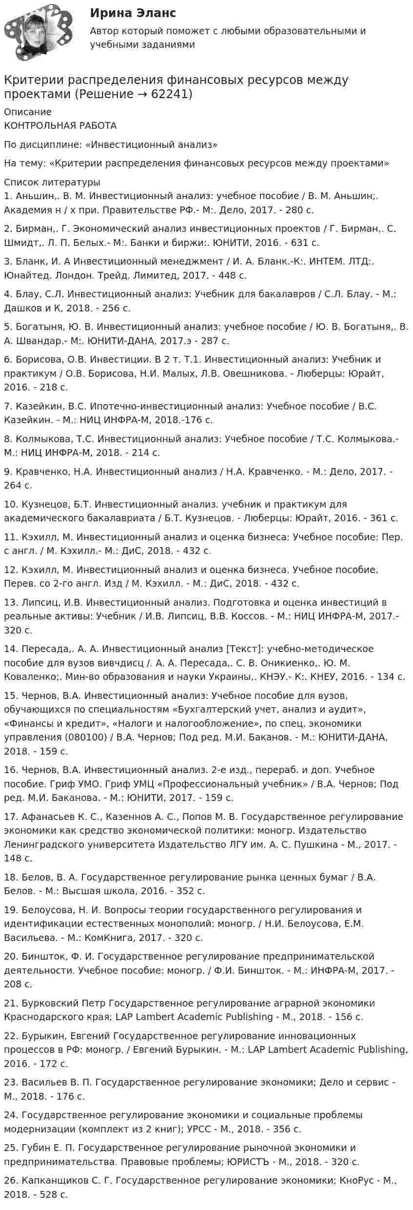      
            Описание
                КОНТРОЛЬНАЯ РАБОТА               По дисциплине: «Инвестиционный анализ» На тему: «Критерии распределения финансовых ресурсов между проектами»  
            Список литературы
            	1. Аньшин,. В. М. Инвестиционный анализ: учебное пособие / В. М. Аньшин;. Академия н / х при. Правительстве РФ.- М:. Дело, 2017. - 280 с.	2. Бирман,. Г. Экономический анализ инвестиционных проектов / Г. Бирман,. С. Шмидт,. Л. П. Белых.- М:. Банки и биржи:. ЮНИТИ, 2016. - 631 с.	3. Бланк, И. А Инвестиционный менеджмент / И. А. Бланк.-К:. ИНТЕМ. ЛТД:. Юнайтед. Лондон. Трейд. Лимитед, 2017. - 448 с.	4. Блау, С.Л. Инвестиционный анализ: Учебник для бакалавров / С.Л. Блау. - М.: Дашков и К, 2018. - 256 c.	5. Богатыня, Ю. В. Инвестиционный анализ: учебное пособие / Ю. В. Богатыня,. В. А. Швандар.- М:. ЮНИТИ-ДАНА, 2017.э - 287 с.	6. Борисова, О.В. Инвестиции. В 2 т. Т.1. Инвестиционный анализ: Учебник и практикум / О.В. Борисова, Н.И. Малых, Л.В. Овешникова. - Люберцы: Юрайт, 2016. - 218 c.	7. Казейкин, В.С. Ипотечно-инвестиционный анализ: Учебное пособие / В.С. Казейкин. - М.: НИЦ ИНФРА-М, 2018.-176 c.	8. Колмыкова, Т.С. Инвестиционный анализ: Учебное пособие / Т.С. Колмыкова.- М.: НИЦ ИНФРА-М, 2018. - 214 с.	9. Кравченко, Н.А. Инвестиционный анализ / Н.А. Кравченко. - М.: Дело, 2017. - 264 c.	10. Кузнецов, Б.Т. Инвестиционный анализ. учебник и практикум для академического бакалавриата / Б.Т. Кузнецов. - Люберцы: Юрайт, 2016. - 361 c.	11. Кэхилл, М. Инвестиционный анализ и оценка бизнеса: Учебное пособие: Пер. с англ. / М. Кэхилл.- М.: ДиС, 2018. - 432 c.	12. Кэхилл, М. Инвестиционный анализ и оценка бизнеса. Учебное пособие. Перев. со 2-го англ. Изд / М. Кэхилл. - М.: ДиС, 2018. - 432 c.	13. Липсиц, И.В. Инвестиционный анализ. Подготовка и оценка инвестиций в реальные активы: Учебник / И.В. Липсиц, В.В. Коссов. - М.: НИЦ ИНФРА-М, 2017.- 320 c.	14. Пересада,. А. А. Инвестиционный анализ [Текст]: учебно-методическое пособие для вузов вивчдисц /. А. А. Пересада,. С. В. Оникиенко,. Ю. М. Коваленко;. Мин-во образования и науки Украины,. КНЭУ.- К:. КНЕУ, 2016. - 134 с.	15. Чернов, В.А. Инвестиционный анализ: Учебное пособие для вузов, обучающихся по специальностям «Бухгалтерский учет, анализ и аудит», «Финансы и кредит», «Налоги и налогообложение», по спец. экономики управления (080100) / В.А. Чернов; Под ред. М.И. Баканов. - М.: ЮНИТИ-ДАНА, 2018. - 159 c.	16. Чернов, В.А. Инвестиционный анализ. 2-е изд., перераб. и доп. Учебное пособие. Гриф УМО. Гриф УМЦ «Профессиональный учебник» / В.А. Чернов; Под ред. М.И. Баканова. - М.: ЮНИТИ, 2017. - 159 c.	17. Афанасьев К. С., Казеннов А. С., Попов М. В. Государственное регулирование экономики как средство экономической политики: моногр. Издательство Ленинградского университета Издательство ЛГУ им. А. С. Пушкина - М., 2017. - 148 c.	18. Белов, В. А. Государственное регулирование рынка ценных бумаг / В.А. Белов. - М.: Высшая школа, 2016. - 352 c.	19. Белоусова, Н. И. Вопросы теории государственного регулирования и идентификации естественных монополий: моногр. / Н.И. Белоусова, Е.М. Васильева. - М.: КомКнига, 2017. - 320 c.	20. Биншток, Ф. И. Государственное регулирование предпринимательской деятельности. Учебное пособие: моногр. / Ф.И. Биншток. - М.: ИНФРА-М, 2017. - 208 c.	21. Бурковский Петр Государственное регулирование аграрной экономики Краснодарского края; LAP Lambert Academic Publishing - М., 2018. - 156 c.	22. Бурыкин, Евгений Государственное регулирование инновационных процессов в РФ: моногр. / Евгений Бурыкин. - М.: LAP Lambert Academic Publishing, 2016. - 172 c.	23. Васильев В. П. Государственное регулирование экономики; Дело и сервис - М., 2018. - 176 c.	24. Государственное регулирование экономики и социальные проблемы модернизации (комплект из 2 книг); УРСС - М., 2018. - 356 c.	25. Губин Е. П. Государственное регулирование рыночной экономики и предпринимательства. Правовые проблемы; ЮРИСТЪ - М., 2018. - 320 c.	26. Капканщиков С. Г. Государственное регулирование экономики; КноРус - М., 2018. - 528 c. 
            
            
            Критерии отбора нововведенийКритерии распределения финансовых ресурсов между проектамиКритерий принятия управленческого решения, который необходим, если требуется в любых условиях избежать большого риска, – это критерий решения …Критерий, учитывающий потери, связанные с уменьшением скорости производства, называется критерием_____Критерий Фишера для выявления различий следует использовать в случае если ...Критическая скорость, при которой наблюдается переход от ламинарного режима к турбулентному определяется..Критическая философия КантаКритерием HPWD является ...Критерием HPWD является ...Критерием наличия психического, по А.Н.Леонтьеву, являетсяКритерием несостоятельности, присутствовавшим в ряде стран, являлось бегствоКритерием отнесения средств информационной безопасности к программным или аппаратным является …Критерии анализа информационных потоков, проводимого межсетевым экраном зависят от …критерии оплаты труда