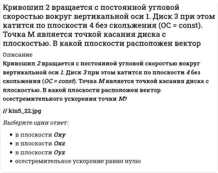     
          Описание
          Кривошип 2 вращается с постоянной угловой скоростью вокруг вертикальной оси 1. Диск 3 при этом катится по плоскости 4 без скольжения. Точка М является точкой касания диска с плоскостью. В какой плоскости расположен вектор абсолютного ускорения точки М?kin5_22.jpgВыберите один ответ:в плоскости Oxyв плоскости Oxzв плоскости Oyzускорение равно нулю  
            
            
            Кривошип 2 вращается с постоянной угловой скоростью вокруг вертикальной оси 1. Диск 3 при этом катится по плоскости 4 без скольжения. Точка М является точкой касания диска с плоскостью. В какой плоскости расположен вектор абсолютного ускорения точки Кривошип 2 вращается с постоянной угловой скоростью вокруг вертикальной оси 1. Диск 3 при этом катится по плоскости 4 без скольжения. Точка М является точкой касания диска с плоскостью. Как направлено осестремительное ускорение точки М?Кривошипно-ползунные механизмы отличаются длиной шатуна. Кривошип ОА вращается с постоянной угловой скоростью. В каком из механизмов угловое ускорение шатуна АВ в данный момент наибольшее? Кривошип ОА, вращающийся равномерно вокруг оси О, приводит в движение ползун В, движущийся по прямолинейным направляющим. Какая из точек А, В, С или М шатуна АМ имеет наибольшее по величине ускорение, если ОА = АВ? (kin3_2_46.jpg)Криминалистика. Ответы на тест Синергия. 2021Криминалистика. Ответы СинергияКриминалистика. Синергия. Ответы на тест.Кредитные операции банка Ответы.Тесты Синергия МФПУ 2021г.Кредитные операции банка.Тест Синергия 2021г.Кредитные операции банка (тест с ответами Синергия)К режимам работы автоматизированной системы управления (АСУ) относятся … обработка данныхКривая рыночного предложения на рынке, где продаются подержанные автомобили разного качества, формируется какКривой равновесия двух фаз называется зависимость Кривой равновесия двух фаз называется зависимость . 2