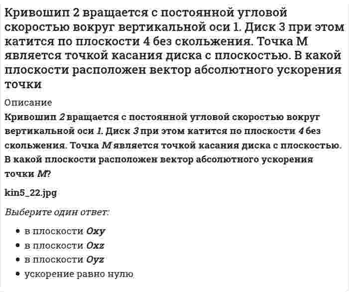     
          Описание
          Кривошип 2 вращается с постоянной угловой скоростью вокруг вертикальной оси 1. Диск 3 при этом катится по плоскости 4 без скольжения. Точка М является точкой касания диска с плоскостью. Как направлено осестремительное ускорение точки М? Выберите один ответ:a. 3) равно нулю b. 1) вдоль оси Oxc. 2) вдоль оси Oz  
            
            
            Кривошип 2 вращается с постоянной угловой скоростью вокруг вертикальной оси 1. Диск 3 при этом катится по плоскости 4 без скольжения. Точка М является точкой касания диска с плоскостью. Как направлено осестремительное ускорение точки М?Кривошипно-ползунные механизмы отличаются длиной шатуна. Кривошип ОА вращается с постоянной угловой скоростью. В каком из механизмов угловое ускорение шатуна АВ в данный момент наибольшее? Кривошип ОА, вращающийся равномерно вокруг оси О, приводит в движение ползун В, движущийся по прямолинейным направляющим. Какая из точек А, В, С или М шатуна АМ имеет наибольшее по величине ускорение, если ОА = АВ? (kin3_2_46.jpg)Криминалистика. Ответы на тест Синергия. 2021Криминалистика. Ответы СинергияКриминалистика. Синергия. Ответы на тест.Криминалистика.Тест Синергия 2021гКредитные операции банка.Тест Синергия 2021г.Кредитные операции банка (тест с ответами Синергия)К режимам работы автоматизированной системы управления (АСУ) относятся … обработка данныхКривая рыночного предложения на рынке, где продаются подержанные автомобили разного качества, формируется какКривой равновесия двух фаз называется зависимость Кривой равновесия двух фаз называется зависимость . 2Кривошип 2 вращается с постоянной угловой скоростью вокруг вертикальной оси 1. Диск 3 при этом катится по плоскости 4 без скольжения (OC = const). Точка М является точкой касания диска с плоскостью. В какой плоскости расположен вектор 
