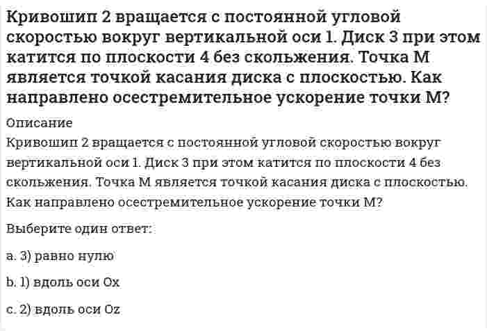     
          Описание
          Кривошипно-ползунные механизмы отличаются длиной шатуна. Кривошип ОА вращается с постоянной угловой скоростью. В каком из механизмов угловое ускорение шатуна АВ в данный момент наибольшее? Выберите один ответ:a. 5) во всех одинаково b. 4) в четвертомc. 2) во второмd. 1) в первомe. 3) в третьем  
            
            
            Кривошипно-ползунные механизмы отличаются длиной шатуна. Кривошип ОА вращается с постоянной угловой скоростью. В каком из механизмов угловое ускорение шатуна АВ в данный момент наибольшее? Кривошип ОА, вращающийся равномерно вокруг оси О, приводит в движение ползун В, движущийся по прямолинейным направляющим. Какая из точек А, В, С или М шатуна АМ имеет наибольшее по величине ускорение, если ОА = АВ? (kin3_2_46.jpg)Криминалистика. Ответы на тест Синергия. 2021Криминалистика. Ответы СинергияКриминалистика. Синергия. Ответы на тест.Криминалистика.Тест Синергия 2021гКриминалистика (тест с ответами Синергия)Кредитные операции банка (тест с ответами Синергия)К режимам работы автоматизированной системы управления (АСУ) относятся … обработка данныхКривая рыночного предложения на рынке, где продаются подержанные автомобили разного качества, формируется какКривой равновесия двух фаз называется зависимость Кривой равновесия двух фаз называется зависимость . 2Кривошип 2 вращается с постоянной угловой скоростью вокруг вертикальной оси 1. Диск 3 при этом катится по плоскости 4 без скольжения (OC = const). Точка М является точкой касания диска с плоскостью. В какой плоскости расположен вектор Кривошип 2 вращается с постоянной угловой скоростью вокруг вертикальной оси 1. Диск 3 при этом катится по плоскости 4 без скольжения. Точка М является точкой касания диска с плоскостью. В какой плоскости расположен вектор абсолютного ускорения точки 