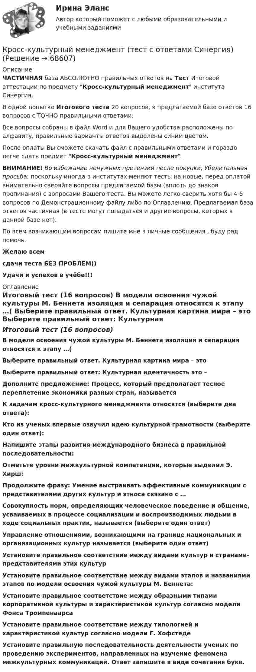     
            Описание
            ЧАСТИЧНАЯ база АБСОЛЮТНО правильных ответов на Тест Итоговой аттестации по предмету Кросс-культурный менеджмент института Синергия.В одной попытке Итогового теста 20 вопросов, в предлагаемой базе ответов 16 вопросов с ТОЧНО правильными ответами.Все вопросы собраны в файл Word и для Вашего удобства расположены по алфавиту, правильные варианты ответов выделены синим цветом.После оплаты Вы сможете скачать файл с правильными ответами и гораздо легче сдать предмет Кросс-культурный менеджмент.ВНИМАНИЕ! Во избежание ненужных претензий после покупки, Убедительная просьба: поскольку иногда в институтах меняют тесты на новые, перед оплатой внимательно сверяйте вопросы предлагаемой базы (вплоть до знаков препинания) с вопросами Вашего теста. Вы можете легко сверить хотя бы 4-5 вопросов по Демонстрационному файлу либо по Оглавлению. Предлагаемая база ответов частичная (в тесте могут попадаться и другие вопросы, которых в данной базе нет).По всем возникающим вопросам пишите мне в личные сообщения , буду рад помочь.Желаю всемсдачи теста БЕЗ ПРОБЛЕМ))Удачи и успехов в учёбе!!! 
            Оглавление
            Итоговый тест (16 вопросов) В модели освоения чужой культуры М. Беннета изоляция и сепарация относятся к этапу …( Выберите правильный ответ. Культурная картина мира – это Выберите правильный ответ: Культурная идентичность это – Дополните предложение: Процесс, который предполагает тесное переплетение экономики разных стран, называется К задачам кросс-культурного менеджмента относятся (выберите два ответа): Кто из ученых впервые озвучил идею культурной грамотности (выберите один ответ): Напишите этапы развития международного бизнеса в правильной последовательности: Отметьте уровни межкультурной компетенции, которые выделил Э. Хирш: Продолжите фразу: Умение выстраивать эффективные коммуникации с представителями других культур и этноса связано с … Совокупность норм, определяющих человеческое поведение и общение, усваиваемых в процессе социализации и воспроизводимых людьми в ходе социальных практик, называется (выберите один ответ) Управление отношениями, возникающими на границе национальных и организационных культур называется (выберите один ответ) Установите правильное соответствие между видами культур и странами-представителями этих культур Установите правильное соответствие между видами этапов и названиями этапов по модели освоения чужой культуры М. Беннета: Установите правильное соответствие между образными типами корпоративной культуры и характеристикой культур согласно модели Фонса Тромпенаарса Установите правильное соответствие между типологией и характеристикой культур согласно модели Г. Хофстеде Установите правильную последовательность деятельности ученых по проведению экспериментов, направленных на изучение феномена межкультурных коммуникаций. Ответ запишите в виде сочетания букв.  
            
            
            Кросскультурный маркетинг.фмен_БАК (тест с ответами Синергия/МОИ/ МТИ /МОСАП)Кросс-культурный менеджмент (тест с ответами Синергия)Кроссовер – городской внедорожникКр планирование и прогнозирование вариант 2Кр планирование и прогнозирование вариант  5 КР по АДМИНИСТРАТИВНОМУ ПРАВУ (4 задачи)кр по АНГЛИЙСКОМУ ЯЗЫКУ⭐ Кросскультурные коммуникации.ои(dor) (ответы на тест Синергия / МТИ / МосАП, апрель 2023)Кросскультурные коммуникации (ответы на тест Синергия / МТИ / МОИ / МосАП)Кросскультурные коммуникации.Синергия 2022Кросскультурные коммуникации  - тест с ответами Синергия 2023Кросскультурные коммуникации (тест с ответами Синергия/МОИ/ МТИ /МОСАП)Кросскультурный маркетинг (ответы на тест Синергия / МТИ / МОИ / МосАП)💯 Кросскультурный маркетинг.фмен_БАК (правильные ответы на тест Синергия / МОИ / МТИ / МосАП, август 2023)