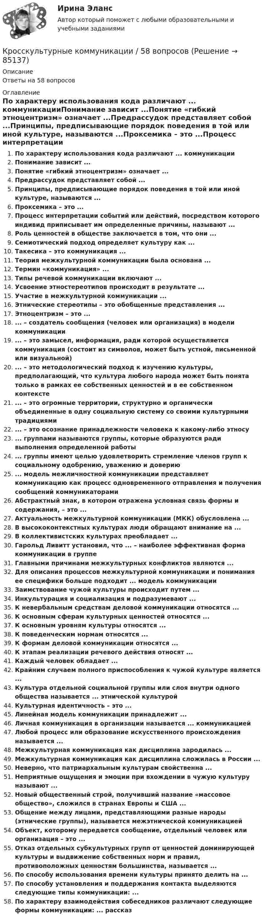      
            Описание
            Ответы на 58 вопросов 
            Оглавление
            По характеру использования кода различают ... коммуникацииПонимание зависит ...Понятие «гибкий этноцентризм» означает ...Предрассудок представляет собой ...Принципы, предписывающие порядок поведения в той или иной культуре, называются ...Проксемика – это ...Процесс интерпретации событий или действий, посредством которого индивид приписывает им определенные причины, называют ...Роль ценностей в обществе заключается в том, что они ...Семиотический подход определяет культуру как ...Такесика – это коммуникация ...Теория межкультурной коммуникации была основана ...Термин «коммуникация» ...Типы речевой коммуникации включают ...Усвоение этностереотипов происходит в результате ...Участие в межкультурной коммуникации ...Этнические стереотипы – это обобщенные представления ...Этноцентризм – это ...... – создатель сообщения (человек или организация) в модели коммуникации... – это замысел, информация, ради которой осуществляется коммуникация (состоит из символов, может быть устной, письменной или визуальной)... – это методологический подход к изучению культуры, предполагающий, что культура любого народа может быть понята только в рамках ее собственных ценностей и в ее собственном контексте... – это огромные территории, структурно и органически объединенные в одну социальную систему со своими культурными традициями... – это осознание принадлежности человека к какому-либо этносу... группами называются группы, которые образуются ради выполнения определенной работы... группы имеют целью удовлетворить стремление членов групп к социальному одобрению, уважению и доверию... модель межличностной коммуникации представляет коммуникацию как процесс одновременного отправления и получения сообщений коммуникаторамиАбстрактный знак, в котором отражена условная связь формы и содержания, – это ...Актуальность межкультурной коммуникации (МКК) обусловлена ...В высококонтекстных культурах люди обращают внимание на ...В коллективистских культурах преобладает ...Гарольд Ливитт установил, что ... – наиболее эффективная форма коммуникации в группеГлавными причинами межкультурных конфликтов являются ...Для описания процессов межкультурной коммуникации и понимания ее специфики больше подходит ... модель коммуникацииЗаимствование чужой культуры происходит путем ...Инкультурация и социализация и подразумевают ...К невербальным средствам деловой коммуникации относятся ...К основным сферам культурных ценностей относятся ...К основным уровням культуры относятся ...К поведенческим нормам относятся ...К формам деловой коммуникации относятся ...К этапам реализации речевого действия относят ...Каждый человек обладает ...Крайним случаем полного приспособления к чужой культуре является ...Культура отдельной социальной группы или слоя внутри одного общества называется ... этнической культуройКультурная идентичность – это ...Линейная модель коммуникации принадлежит ...Личная коммуникация в организации называется ... коммуникациейЛюбой процесс или образование искусственного происхождения называется ...Межкультурная коммуникация как дисциплина зародилась ...Межкультурная коммуникация как дисциплина сложилась в России ...Неверно, что патриархальным культурам свойственна ...Неприятные ощущения и эмоции при вхождении в чужую культуру называют ...Новый общественный строй, получивший название «массовое общество», сложился в странах Европы и США ...Общение между лицами, представляющими разные народы (этнические группы), называется межэтнической коммуникациейОбъект, которому передается сообщение, отдельный человек или организация – это ...Отказ отдельных субкультурных групп от ценностей доминирующей культуры и выдвижение собственных норм и правил, противоположных ценностям большинства, называется ...По способу использования времени культуры принято делить на ...По способу установления и поддержания контакта выделяются следующие типы коммуникации: ...По характеру взаимодействия собеседников различают следующие формы коммуникации: ... рассказ  
            
            
            Кросскультурные коммуникации 100 из 100Кросскультурные коммуникации / 58 вопросовКросскультурные коммуникации Введение в теорию межкультурной коммуникации Ответы на тест Синергия МОИ МТИКросскультурные коммуникации. Введение в теорию межкультурной коммуникации. Синергия. Ответы на ИТОГОВЫЙ ТЕСТ. На отлично!⭐ Кросскультурные коммуникации.ои(dor) (ответы на тест Синергия / МТИ / МосАП, апрель 2023)Кросскультурные коммуникации (ответы на тест Синергия / МТИ / МОИ / МосАП)Кросскультурные коммуникации.Синергия 2022КР Основы проектной деятельности (ответы) 73%КР Основы токсикологии 3 семестр (Техносферная безопасность)КР Основы управления информационной безопасностьюКРОССВОРД Английский язык (ДО, СпДО, ПНК, ПДО, 4 часть) Кроссворд по правоохранительным органамКроссворд по правоохранительным органам (вариант2)Кроссворд по теме «Смарт-контракты»