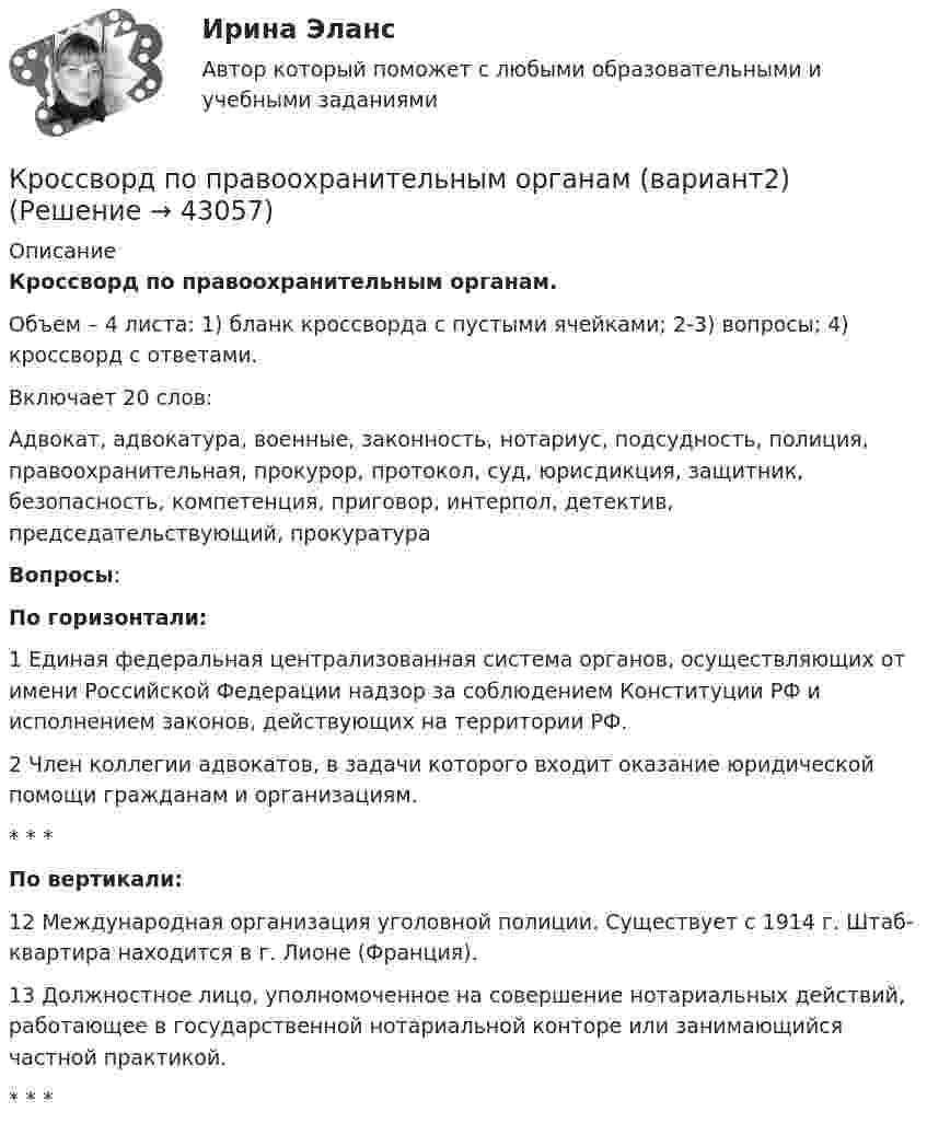     
            Описание
             Кроссворд по правоохранительным органам.	Объем – 4 листа: 1) бланк кроссворда с пустыми ячейками; 2-3) вопросы; 4) кроссворд с ответами.	Включает 20 слов:	Адвокат, адвокатура, военные, законность, нотариус, подсудность, полиция, правоохранительная, прокурор, протокол, суд, юрисдикция, защитник, безопасность, компетенция, приговор, интерпол, детектив, председательствующий, прокуратура  Вопросы: По горизонтали:	1 Единая федеральная централизованная система органов, осуществляющих от имени Российской Федерации надзор за соблюдением Конституции РФ и исполнением законов, действующих на территории РФ.	2 Член коллегии адвокатов, в задачи которого входит оказание юридической помощи гражданам и организациям. *    *  * По вертикали:	12 Международная организация уголовной полиции. Существует с 1914 г. Штаб-квартира находится в г. Лионе (Франция). 	13 Должностное лицо, уполномоченное на совершение нотариальных действий, работающее в государственной нотариальной конторе или занимающийся частной практикой.  *    *  *  
            
            
            Кроссворд по правоохранительным органамКроссворд по правоохранительным органам (вариант2)Кроссворд по теме «Смарт-контракты»Кроссенс по теме Петр IКросскультурные коммуникации 100 из 100Кросскультурные коммуникации / 58 вопросовКросскультурные коммуникации Введение в теорию межкультурной коммуникации Ответы на тест Синергия МОИ МТИКР - менеджментКР МЕТРОЛОГИЯ Вариант - 44Кровь - о функциях крови. - о кровеносной системе и кругах кровообращенияКР - Основы аналитической химии КР Основы проектной деятельности (ответы) 73%КР Основы токсикологии 3 семестр (Техносферная безопасность)КР Основы управления информационной безопасностью