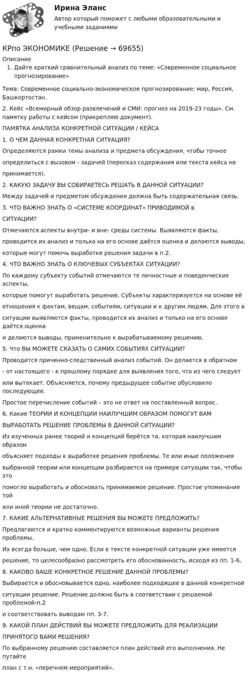     
            Описание
            Дайте краткий сравнительный анализ по теме: «Современное социальное прогнозирование»Тема: Современное социально-экономическое прогнозирование: мир, Россия, Башкортостан.2.     Кейс «Всемирный обзор развлечений и СМИ: прогноз на 2019-23 годы». См. памятку работы с кейсом (прикрепляю документ).ПАМЯТКА АНАЛИЗА КОНКРЕТНОЙ СИТУАЦИИ / КЕЙСА1. О ЧЕМ ДАННАЯ КОНКРЕТНАЯ СИТУАЦИЯ? Определяются рамки темы анализа и предмета обсуждения, чтобы точнееопределиться с вызовом - задачей (пересказ содержания или текста кейса непринимается).2. КАКУЮ ЗАДАЧУ ВЫ СОБИРАЕТЕСЬ РЕШАТЬ В ДАННОЙ СИТУАЦИИ?Между задачей и предметом обсуждения должна быть содержательная связь. 3. ЧТО ВАЖНО ЗНАТЬ О «СИСТЕМЕ КООРДИНАТ» ПРИВОДИМОЙ вСИТУАЦИИ? Отмечаются аспекты внутри- и вне- среды системы. Выявляются факты,проводится их анализ и только на его основе даётся оценка и делаются выводы, которые могут помочь выработке решения задачи в п.2.4. ЧТО ВАЖНО ЗНАТЬ О КЛЮЧЕВЫХ СУБЪЕКТАХ СИТУАЦИИ?По каждому субъекту событий отмечаются те личностные и поведенческие аспекты,которые помогут выработать решение. Субъекты характеризуется на основе еёотношения к фактам, вещам, событиям, ситуации и к другим людям. Для этого вситуации выявляются факты, проводится их анализ и только на его основе даётся оценкаи делаются выводы, применительно к вырабатываемому решению.5. Что ВЫ МОЖЕТЕ СКАЗАТЬ О САМИХ СОБЫТИЯХ СИТУАЦИИ? Проводится причинно-следственный анализ событий. Он делается в обратном - от настоящего - к прошлому порядке для выявления того, что из чего следует или вытекает. Объясняется, почему предыдущее событие обусловило последующее.Простое перечисление событий – это не ответ на поставленный вопрос. 6. Какие ТЕОРИИ И КОНЦЕПЦИИ НАИЛУЧШИМ ОБРАЗОМ ПОМОГУТ ВАМВЫРАБОТАТЬ РЕШЕНИЕ ПРОБЛЕМЫ В ДАННОЙ СИТУАЦИИ? Из изученных ранее теорий и концепций берётся та, которая наилучшим образом объясняет подходы к выработке решения проблемы. Те или иные положения выбранной теории или концепции разбирается на примере ситуации так, чтобы это помогло выработать и обосновать принимаемое решение. Простое упоминание тойили иной теории не достаточно.7. КАКИЕ АЛЬТЕРНАТИВНЫЕ РЕШЕНИЯ ВЫ МОЖЕТЕ ПРЕДЛОЖИТЬ? Предлагаются и кратко комментируются возможные варианты решения проблемы. Их всегда больше, чем одно. Если в тексте конкретной ситуации уже имеется решение, то целесообразно рассмотреть его обоснованность, исходя из пп. 1-6.8. КАКОВО ВАШЕ КОНКРЕТНОЕ РЕШЕНИЕ ДАННОЙ ПРОБЛЕМЫ? Выбирается и обосновывается одно, наиболее подходящее в данной конкретной ситуации решение. Решение должно быть в соответствии с решаемой проблемой-п.2 и соответствовать выводам пп. 3-7.9. КАКОЙ ПЛАН ДЕЙСТВИЙ ВЫ МОЖЕТЕ ПРЕДЛОЖИТЬ ДЛЯ РЕАЛИЗАЦИИПРИНЯТОГО ВАМИ РЕШЕНИЯ? По выбранному решению составляется план действий его выполнения. Не путайтеплан с т.н. «перечнем мероприятий».   
            
            
            КР ПО УПРАВЛЕНИЮ ПРОЕКТАМИКРпо ЭКОНОМИКЕкр по экономике (Дисциплина Бережливое производство)КР по Эк.теории для ИДОКР ПО ЭЛЕКТРОТЕХНИКЕКР ПО ЭЛЕКТРОТЕХНИКЕКР Правовые основы противодействия коррупцииКР по органической химииКР ПО ПРАВУКР ПО ПРАВУКР по суд. мед. экспертизеКР ПО ТЕОРИИ МЕХАНИЗМОВ И МАШИНКР ПО УГОЛВОНОМУ ПРОЦЕССУКР ПО УГОЛВОНОМУ ПРОЦЕССУ