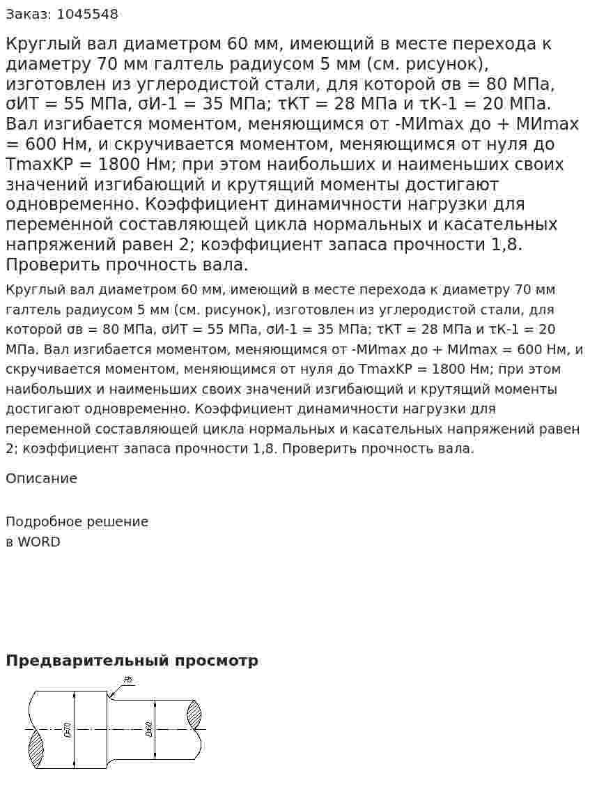 Круглый вал диаметром 60 мм, имеющий в месте перехода к диаметру 70 мм галтель радиусом 5 мм (см. рисунок), изготовлен из углеродистой стали, для которой  σв = 80 МПа,  σИТ  = 55 МПа, σИ-1 = 35 МПа;  τКТ = 28 МПа и  τК-1 = 20 МПа.  Вал изгибается моментом, меняющимся от  -МИmax до  + MИmax = 600 Нм, и скручивается моментом, меняющимся от нуля до  TmaxKP = 1800 Нм; при этом наибольших и наименьших своих значений изгибающий и крутящий моменты достигают одновременно. Коэффициент динамичности нагрузки для переменной составляющей цикла нормальных и касательных напряжений равен 2; коэффициент запаса прочности 1,8. Проверить прочность вала. 