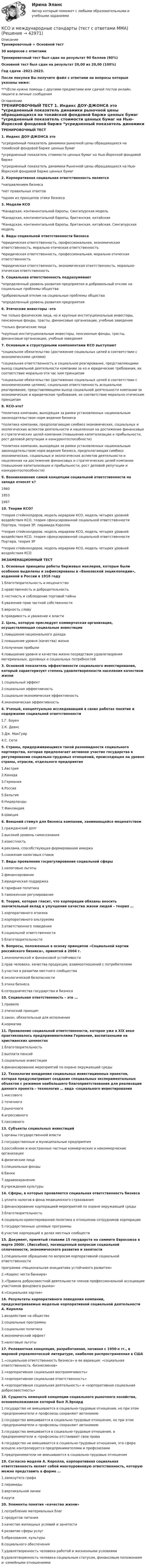     
          Описание
          Тренировочный + Основной тест30 вопросов с ответамиТренировочный тест был сдан на результат 90 баллов (90%)Основной тест был сдан на результат 20,00 из 20,00 (100%)Год сдачи -2021-2023.После покупки Вы получите файл с ответами на вопросы которые указаны ниже:***(Если нужна помощь с другими предметами или сдачей тестов онлайн, пишите в личные сообщения  
          Оглавление
          ТРЕНИРОВОЧНЫЙ ТЕСТ 1. Индекс ДОУ-ДЖОНСА это *усредненный показатель динамики рыночной цены обращающихся на токийской фондовой барже ценных бумаг *усредненный показатель стоимости ценных бумаг на Нью-Йоркской фондовой бирже *усредненный показатель динамики Рыночной цены обращающихся на Нью-Йоркской фондовой барже ценных бумаг2. Корпоративная социальная ответственность является *направлением бизнеса *нет правильных ответов *одним из принципов этики бизнеса3. Модели КСО *Канадская, континентальной Европы, Сингапурская модель *Канадская, континентальной Европы, британская, китайская *Канадская, континентальной Европы, британская, китайская, Сингапурская модель4. Виды социальной ответственности бизнеса *юридическая ответственность, профессиональная, экономическая ответственность, морально-этическая ответственность *юридическая ответственность, профессиональная, морально-этическая ответственность*юридическая ответственность, экономическая ответственность, морально-этическая ответственность5. Социальная ответственность подразумевает *определенный уровень развития предприятия и добровольный отклик на социальные проблемы общества *добровольный отклик на социальные проблемы общества *определенный уровень развития предприятия6. Этические инвесторы -это *не только физические лица, но и крупные институциональные инвесторы, пенсионные фонды, трасты, финансовые организации, учебные заведение *только физические лица *крупные институциональные инвесторы, пенсионные фонды, трасты, финансовые организации, учебные заведения7. Основным и структурными компонентами КСО выступают *социальное обязательство (достижение социальных целей в соответствии с экономическими целями) *социальная ответственность и социальное реагирование, представляющими выход социальной деятельности компании за ко и юридические требования, их соответствие морально-эти час ким принципам *социальное обязательство (достижение социальных целей в соответствии с экономическими целями), социальная ответственность асоциальное реагирование, представляющими выход социальной деятельности компании за экономические и юридические требования, их соответствие морально-этическим принципам8. КСО-это? *политика компании, выходящая за рамки установленных национальным законодательством норм ведения бизнеса *политика компании, предполагающая симбиоз экономических, социальных и экологических аспектов деятельности и нацеленная на достижение финансовых и стратегических целей компании (повышение капитализации и прибыльности, рост деловой репутации и конкурентоспособности) *политика компании, выходящая за рамки установленных национальным законодательством норм ведения бизнеса, предполагающая симбиоз экономических, социальных и экологических аспектов деятельности и нацеленная на достижение финансовых и стратегических целей компании (повышение капитализации и прибыльности, рост деловой репутации и конкурентоспособности)9. Возникновение самой концепции социальной ответственности на западе относят к? 1960 1953196710. Теории КСО? *теория стейкхолдеров, модель иерархии КСО, модель четырех уровней воздействия КСО, теория сфокусированной социальной ответственности Портера, теория 3Р, пирамида Кэролла *теория стейкхолдеров, модель иерархии КСО, модель четырех уровней воздействия КСО, теория сфокусированной социальной ответственности Портера, теория 3Р *теория стейкхолдеров, модель иерархии КСО, модель четырех уровней воздействия КСО ЭКЗАМЕНАЦИОННЫЙ ТЕСТ1. Основные принципы работы биржевых маклеров, которые были особенно выделены и зафиксированы в «Банковской энциклопедии», изданной в России в 1916 году1.благотворительность и меценатство2.нравственность и добродетельность3.честность и соблюдение торговой тайны4.уважение прав частной собственности5.верность слову6.правдивость и уважение к власти2. Цель, которую преследует коммерческая организация, осуществляющая социальные инвестиции1.повышение национального дохода2.повышение уровня (качества) жизни3.получение прибыли4.повышение уровня и качества жизни посредством удовлетворения материальных, духовных и социальных потребностей3. Основной показатель эффективности социального инвестирования, который характеризует степень удовлетворенности населения качеством жизни1.социальный эффект2.социальная эффективность3.социально-экономическая эффективность4.экономическая эффективность4. Ученый, концептуально исследовавший в своих работах понятие и содержание социальной ответственности1.Г. Боуен2.К. Девис3.Дж. МакГуир4.С. Сети5. Страны, придерживающиеся такой разновидности социального партнерства, которая предполагает активное участие государства в регулировании социально-трудовых отношений, происходящее на уровне страны, отрасли, отдельного предприятия1.Австрия2.Канада3.Германия4.Россия5.Бельгия6.Нидерланды7.Финляндия8.Швеция6. Внешний стимул для бизнеса компании, занимающейся меценатством1.гражданский долг2.высокий уровень самосознания3.известность4.реклама, способствующая формированию имиджа5.снижение налоговых ставок7. Виды проявления госрегулирования социальной сферы1.налоговые льготы2.финансирование3.юридическая поддержка4.тарифная политика5.таможенное регулирование8. Теория, которая гласит, что корпорации обязаны вносить значительный вклад в улучшение качества жизни людей – теория …1.корпоративного эгоизма2.корпоративного альтруизма3.ответственного поведения4.социальной ответственности5.благотворительности9. Вопросы, положенные в основу принципов «Социальной хартии российского бизнеса», принятой в 2004 г.1.экономической и финансовой устойчивости2.прав человека, качества продукции, взаимоотношений с потребителями3.участия в развитии местного сообщества4.экологической безопасности5.этики бизнеса6.сотрудничества государства и бизнеса10. Социальная ответственность – это …1.правило2.этический принцип3.закон, обязательный для исполнения4.норматив 11. Проявление социальной ответственности, которое уже в XIX веке практиковалось предпринимателями Германии, воспитанными на христианских ценностях1.благотворительность2.выплата пенсий3.социальные инвестиции4.финансирование мероприятий по охране окружающей среды12. Технология внедрения социальных инвестиционных проектов, которая предусматривает создание специальных экспериментальных объектов с режимом наибольшего благоприятствования для реализации данного проекта – технология … вида -социального инвестирования1.массового2.точечного3.рыночного4.агрессивного5.пассивного13. Субъекты социальных инвестиций1.органы государственной власти2.государственные и муниципальные предприятия3.российские и иностранные частные коммерческие и некоммерческие организации4.физические лица5.специальные фонды6.банки7.здравоохранение8.учреждения культуры14. Сферы, в которых проявляется социальная ответственность бизнеса1.уплата налогов в фонд медицинского страхования2.финансирование корпорацией мероприятий по охране окружающей среды3.благотворительность4.социально-ориентированная политика в отношении сотрудников корпорации5.государственные целевые программы6.участие корпораций в делах местных сообществ15. Документ, принятый главами 15 государств на саммите Евросоюза в марте 2000г. (Лиссабон), посвященный вопросам социальной сплоченности, экономического развития и занятости1.специальное обращение по вопросам корпоративной социальной ответственности программа «Национальная инициатива устойчивого развития»2.«Кодекс чести банкира»3.«Правила добросовестной деятельности членов профессиональной ассоциации участников фондового рынка»4.«Социальная хартия»16. Результаты корпоративного поведения компании, предусматриваемые моделью корпоративной социальной деятельности А. Керолла1.воздействие на общество2.социальные программы3.социальная политика4.экономический эффект5.налоговые льготы17. Релевантная концепция, разработанная, начиная с 1950-х гг., в мировой управленческой литературе, наиболее распространенная в США1.«социальная ответственность бизнеса» и ее вариация: «социальная ответственность -бизнесменов»2.«корпоративная социальная восприимчивость»3.«корпоративная социальная ответственность»4.«корпоративная социальная деятельность» и «корпоративная социальная добросовестность»18. Сущность немецкой концепции социального рыночного хозяйства, основоположником которой был Л.Эрхард1.государство не вмешивается в социально-трудовые отношения, но при этом -предприниматели и профсоюзы сохраняют автономию2.государство вмешивается в социально-трудовые отношения, но при этом -предприниматели и профсоюзы сохраняют автономию3.государство вмешивается в социально-трудовые отношения, а предприниматели и -профсоюзы отстаивают свои права4.государство не вмешивается в социально-трудовые отношения, эта сфера всецело контролируется предпринимателями и профсоюзами5.предприниматели не вмешиваются в социально-трудовые отношения19. Согласно модели А. Керолла, корпоративная социальная ответственность являет собой многоуровневую ответственность, которую можно представить в форме …1.замкнутого графа2.пирамиды3.вертикальной линии4.круга20. Элементы понятия «качество жизни»1.потребление материальных благ2.продуктов питания3.качество жилищных условий и занятости4.развитие сферы услуг5.образования, культуры6.социального обеспечения7.удовлетворенность человека работой и жизненными условиями8.удовлетворенность человека социальным статусом, финансовым положением и -семейными отношениями 
            
            
            К собственным источникам финансирования относят …КСО и международные стандарты (тест с ответами ММА)К составным элементам тренда на персонализацию относится ...К социально-психологическим причинам конфликтов большинство психологов и конфликтологов относят различие в:... позициях участников конфликтаК социальным потребностям, реализующимся в сфере фитнеса, относят потребность в …К социальным проблемам современного российского спорта относят …К социокультурным тенденциям, которые рассматриваются в ходе PEST-анализа, относят …К свойствам денег относитсяК свойствам кривых безразличия относят … (укажите 4 варианта ответа)К … свойствам товара относятся: дизайн, привлекательность, соответствие определенному стилю, модеК сегментным регистрам относятся:К СЕМИНАРУ по дисциплине Методы оптимальных решенийК сетевому оборудованию относят …К системам с интеллектуальным интерфейсом относят …
