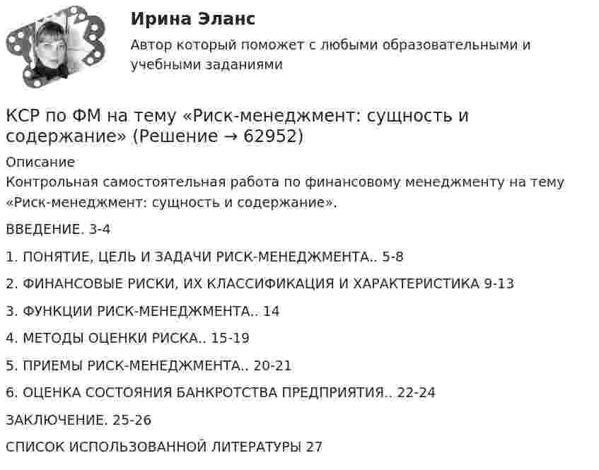      
            Описание
            Контрольная самостоятельная работа по финансовому менеджменту на тему «Риск-менеджмент: сущность и содержание».ВВЕДЕНИЕ. 3-41. ПОНЯТИЕ, ЦЕЛЬ И ЗАДАЧИ РИСК-МЕНЕДЖМЕНТА.. 5-82. ФИНАНСОВЫЕ РИСКИ, ИХ КЛАССИФИКАЦИЯ И ХАРАКТЕРИСТИКА  9-133. ФУНКЦИИ РИСК-МЕНЕДЖМЕНТА.. 144. МЕТОДЫ ОЦЕНКИ РИСКА.. 15-195. ПРИЕМЫ РИСК-МЕНЕДЖМЕНТА.. 20-216. ОЦЕНКА СОСТОЯНИЯ БАНКРОТСТВА ПРЕДПРИЯТИЯ.. 22-24ЗАКЛЮЧЕНИЕ. 25-26СПИСОК ИСПОЛЬЗОВАННОЙ ЛИТЕРАТУРЫ   27   
            
            
            КСР по СМ на тему «Анализ внешней и внутренней среды организации»КСР по ФМ на тему «Риск-менеджмент: сущность и содержание»К стержню длиной 120 см, расположенному горизонтально, приложены в вертикальной плоскости три параллельные силы: у левого конца стержня 20 Н, в середине 80 Н и у правого конца 90 Н. Чему равна равнодействующая этих сил К стратегиям по матрице И. Ансоффа относят …К строительно-дорожным машинам непрерывного действия относят: ТулгУК строительно-дорожным машинам циклического действия относят: ТулГУК субъектам системы управления персоналом относят... (укажите 2 варианта ответа)К специфическим чертам философии эпохи Ренессанса (Возрождения) относят …К специфическим школам стратегического менеджмента, относят...К спиральной пружине подвешен груз, в результате чего пружина растянулась на  x = 9 см. Каков будет период колебаний груза, если его немного оттянуть вниз, а затем отпустить?К способам и методам повышения надежности системы можно отнести (3 варианта) К среднесрочной (от 1 года до 5 лет) цели муниципального управления относитсяК средним дистанциям для бега относятся отрезки ...К средним дистанциям для бега относятся отрезки ...