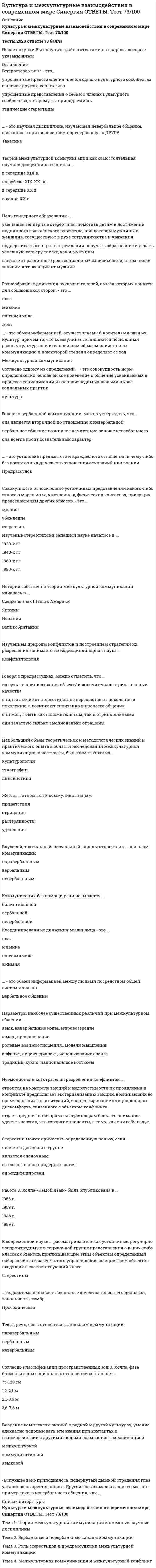     
          Описание
          Тест 30 вопросов с ответамиСдано на 83 балла в 2021г. Скриншот с отметкой прилагается к работе. Ответы выделены цветом.﻿После покупки Вы получите файл с ответами на вопросы которые указаны ниже: 
          Оглавление
          Неэмоциональная стратегия разрешения конфликтов ...строится на контроле эмоций и недопустимости их проявления в конфликтепредполагает экстернализацию эмоций, возникающих во время конфликтных ситуаций, и акцентированиеэмоционального дискомфорта, связанного с объектом конфликтаОтдает предпочтение прямым переговорамбольшее внимание уделяет не тему, что говорят оппоненты, а тому, как они себя ведутСовокупность относительно устойчивых представлений какого-либо этноса о моральных, умственных, физических качествах, присущих представителям других этносов, - это...мнениеубеждениестереотипКультурный шок...представляет собой сильнее эмоциональнее воздействиеимеет кумулятивный характеробычно проходит незаметно… – это обмен информацией, осуществляемый носителями разных культур, причем то, что коммуниканты являются носителями разных культур, значительнейшим образом влияет на их коммуникацию и в некоторой степени определяет ее ходМежкультурная коммуникацияСтереотипизация на коммуникативном уровне происходит на основе … выбора лексики манеры произнесения слов и постановки ударения коммуникативных барьеров «Вспухшее веко приподнялось, подернутый дымкой страдания уставился на арестованного. Другой глаз оказался закрытым» - это пример такого невербального общения, как …Владение комплексом знаний о родной и другой культурах, умение адекватно использовать эти знания при контактах и взаимодействии с другими людьми называется … компетенцией межкультурной коммуникативной языковой Коммуникация без помощи речи называется … билингвальной вербальной невербальной Цель гендерного образования – … Уменьшая гендерные стереотипы, помогать детям в достижении подлинного гражданского равенства, при котором мужчины и женщины сосуществуют в духе сотрудничества и уважения Поддерживать женщин в стремлении получать образование и делать успешную карьеру так же, как и мужчины В отказе от различного рода социальных зависимостей, в том числе зависимости женщин от мужчин Координированные движения мышц лица – это … поза мимика пантомимика амимия Такая стратегия разрешения конфликта, как предполагает умение корректно интерпретировать неявные признаки эмоционального состояния оппонента и внимание к невербальным проявлениям его озабоченностиприспособлениединамический стильдискуссиявовлечениеСтереотип может приносить определенную пользу, если … является догадкой о группе является оценочным его сознательно придерживаются он модифицирован Говоря об этнокультурных стереотипах можно утверждать, что они ...имеют односторонний характер, т.е. воздействию стереотипных представлений подвержен только кто-то один из коммуникантовформируются под влиянием внешних источниковреальны, т.е. существуют объективноВ рамках такой стратегии разрешения конфликтов, как..., проигравший должен признать свое поражение и уступить, поскольку дальнейшее развитие конфликта может нанести ему больший ущерб, чем признание поражения, при этом можно попытаться договориться о некоторых уступкахсотрудничествоуступчивостькомпромиссуход от конфликтасоревнование... - это научная дисциплина, изучающая невербальное общение, связанное с прикосновением партнеров друг к другуОлимпийские игры являются ярким примером … функции языкаКоммуникативнойЖесты … относятся к коммуникативным приветствия отрицания растерянности удивления Наибольший объем теоретических и методологических знаний и практического опыта в области исследований межкультурной коммуникации, в частности, был заимствован из … Культурологии Этнографии Лингвистики Разнообразные движения руками и головой, смысл которых понятен для общающихся сторон, – это … поза мимика пантомимика жест Вкусовой, тактильный, визуальный каналы относятся к … каналам коммуникацийПаравербальнымВербальнымНевербальнымУстановите соответствие стратегий разрешения конфликта и народностей (культур), для которых характерны данные стратегииА. Динамический стиль Е. Некоторые арабские культуры Ближнего Востока, пакистанская культураВ. Приспособление F. Мексиканцы, японцы, тайцыС. Вовлечение G. Афроамериканцы, представители южноевропейских культур, а также россиянеD. Дискуссия Н. Американская, австралийская, некоторые скандинавские культурыК основным чертам формирования теории межкультурной коммуникации можно отнести то, что она ...создавалась в основном исключительно антропологамибыла создана в очень краткие срокиимела конкретное предназначениесоздавалась очень большой группой ученыхизначально не имела конкретного предназначенияСистема взаимного использования пространства партнерами по общению – это … просодика проксемика кинесика такесика Такая стратегия разрешения конфликта, как …, представляет собой открытое вербальное обсуждение взаимных озабоченностей, предполагающее вербальную искренность коммуникантов, когда ценится ясная, логичная форма динамический стиль приспособление вовлечение дискуссия Говоря о предрассудках можно отметить, что ...их суть - в приписывании объекту исключительно отрицательные качестваони зачастую сильно эмоционально окрашеныони могут быть как положительным, так и отрицательнымиони, в отличие от стереотипов, не передаются от поколения к поколению, а возникают спонтанно в процессе общенияПараметры наиболее существенных различий при межкультурном общении: … язык, невербальные коды, мировоззрениеюмор, произношение ролевые взаимоотношения, модели мышления алфавит, акцент, диалект, использование сленга традиции, кухня, национальные костюмыРабота Э. Холла «Немой язык» была опубликована в … 1956 г. 1959 г. 1946 г. 1989 г. История собственно теории межкультурной коммуникации началась в … Соединенных Штатах Америки Японии Испании Великобритании Дисциплина, изучающая пространственное поведение человека, «наука о том, как человек мыслит коммуникативное пространство, как его обживает и использует», - это ...… подсистема включает вокальные качества голоса, его диапазон, тональность, тембр  
            
            
            Культура и межкультурные взаимодействия в современном мире.Тест Синергия 2021гКультура и межкультурные взаимодействия в современном мире (тест с ответами МОИ, Синергия)Культура и межкультурные взаимодействия в современном мире (тест с ответами, МФПУ «Синергия»/МОИ).Культура и межкультурные взаимодействия в современном мире (тест с ответами Синергия)Культура и межкультурные взаимодействия в современном мире (тест с ответами Синергия).Культура и межкультурные взаимодействия в современном мире (тест с ответами) «Синергия».Культура и межкультурные взаимодействия в современном мире (тест с ответами) «Синергия».. 2Кто из перечисленных лиц будет включен в естественный уровень безработицы?Кто образовывает и ликвидирует тендерный комитетКто проводит расследование несчастного случая с человеческими жертвами 15 и более человек:Кто создал проект комплекса Смольного монастыря в Санкт –Петербурге, который состоит из собора с колокольней, служебных и жилых корпусом, трапезной и других помещений (см. фото)?К точке, лежащей на внешней поверхности диска, приложены 4 силы. Если ось вращения проходит через центр О диска перпендикулярно плоскости рисунка, то плечо силы F1 равно…Культура и межкультурные взаимодействия в современном миреКультура и межкультурные взаимодействия в современном мире 80баллов + СИНЕРГИЯ