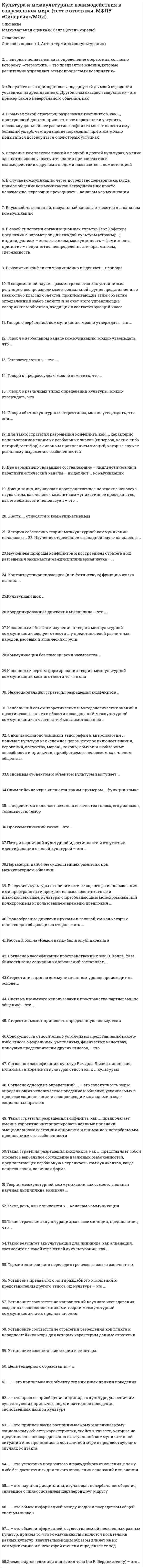    
          Описание
          63 вопроса с ответамиПоследний раз тест был сдан на 97 баллов из 100 Отлично **** ВАЖНО : Так как вопросов много оценка варьируется от 73 до 93 балловГод сдачи - 2020.После покупки Вы получите файл с ответами на вопросы которые указаны ниже:***(Если нужна помощь с другими предметами или сдачей тестов онлайн, пишите в личные сообщения) 
          Оглавление
          1. История собственно теории межкультурной коммуникации началась в … Соединенных Штатах АмерикиЯпонииИспанииВеликобритании2. В рамках такой стратегии разрешения конфликтов, как …, проигравший должен признать свое поражение и уступить, поскольку дальнейшее развитие конфликта может нанести ему больший ущерб, чем признание поражения, при этом можно попытаться договориться о некоторых уступках соревнованиесотрудничествоуход от конфликтауступчивость компромисс3. Неэмоциональная стратегия разрешения конфликтов … *строится на контроле эмоций и недопустимости их проявления в конфликте*предполагает экстернализацию эмоций, возникающих во время конфликтных ситуаций, и акцентирование эмоционального дискомфорта, связанного с объектом конфликта*отдает предпочтение прямым переговорам*большее внимание уделяет не тому, что говорят оппоненты, а тому, как они себя ведут4. В современной науке … рассматриваются как устойчивые, регулярно воспроизводимые в социальной группе представления о каких-либо классах объектов, приписывающие этим объектам определенный набор свойств и за счет этого управляющие восприятием объектов, входящих в соответствующий класс5. Для такой стратегии разрешения конфликта, как …, характерно использование непрямых вербальных знаков (гипербол, каких-либо историй, метафор) с сильным проявлением эмоций, которые служат реальному выражению озабоченностей динамический стиль приспособлениевовлечениедискуссия6. Согласно одному из определений, … – это совокупность норм, определяющих человеческое поведение и общение, и воспроизводимых людьми в ходе социальных практик усваиваемых в процессе социализации7. Один из основоположников этнографии и антропологии … понимал культуру как «сложное целое, которое включает знания, верования, искусства, мораль, законы, обычаи и любые иные способности и привычки, приобретаемые человеком как членом общества» Эдвард Т. ХоллРэй БердвистеллЭдуард Б. ТайлорРичард Д. ЛьюисДжордж Трейджер8. Контактоустанавливающую (или фатическую) функцию языка выявил … Рэй БердвистеллРоман ЯкобсонДжордж ЛеонардТрейджер МелвиллДжин Херсковиц9. Такая стратегия разрешения конфликта, как …, предполагает умение корректно интерпретировать неявные признаки эмоционального состояния оппонента и внимание к невербальным проявлениям его озабоченности динамический стильприспособлениевовлечениедискуссия10. Такая стратегия разрешения конфликта, как …, представляет собой открытое вербальное обсуждение взаимных озабоченностей, предполагающее вербальную искренность коммуникантов, когда ценится ясная, логичная форма динамический стильприспособлениевовлечениедискуссия11. В случае коммуникации через посредство переводчика, когда прямое общение коммуникантов затруднено или просто невозможно, переводчик рекодирует … каналам коммуникации *информацию, передаваемую по лингистическому и частично – передаваемую по паралингвистическому*всю информацию, передаваемую по лингистическому и паралингвистическому*информацию, передаваемую по лингистическому, паралингвистическому и невербальному12. … – это установка предвзятого и враждебного отношения к чему-либо без достаточных для такого отношения оснований или знания13. … – это приписывание воспринимаемому и оцениваемому социальному объекту характеристик, свойств, качеств, которые не представлены непосредственно в актуальной коммуникативной ситуации и не проявились в достаточной мере в предшествующих случаях контакта СтереотипизацияПредрассудокАтрибуция14. Говоря о предрассудках, можно отметить, что … *их суть – в приписывании объекту исключительно отрицательные качества*они, в отличие от стереотипов, не передаются от поколения к поколению, а возникают спонтанно в процессе общения*они могут быть как положительным, так и отрицательными*они зачастую сильно эмоционально окрашены15. … впервые попытался дать определение стереотипа, согласно которому, «стереотипы – это предвзятые мнения, которые решительно управляют всеми процессами восприятия» П. ЭкманУ. ЛиппманнУ. Фризен Э. Холл16. … – это обмен информацией между людьми посредством общей системы знаков17. Две неразрывно связанные составляющие – лингвистический и паралингвистический каналы – выделяют … коммуникации в вербальном каналев невербальном каналекак в вербальном, так и в невербальном каналах18. … – это научная дисциплина, изучающая невербальное общение, связанное с прикосновением партнеров друг к другу19. Изучением природы конфликтов и построением стратегий их разрешения занимается междисциплинарная наука – …20. Согласно классификации культур Ричарда Льюиса, японская, китайская и корейская культуры относятся к … культурам моноактивнымполиактивнымреактивным21. Потеря первичной культурной идентичности и отсутствие идентификации с новой культурой – это … маргинализацияассимиляцияинтеграцияэнкультурациясепарация22. В развитии конфликта традиционно выделяют … периоды внутренний и внешнийлатентный, открытый, финальныйличностный, прямой и финальный23. … – это приписывание объекту тех или иных причин поведения Каузальная атрибуцияАтрибуция черт и качествСитуативная атрибуция24. В своей типологии организационных культур Герт Хофстеде предложил 6 параметров для каждой культуры (страны): …; индивидуализм – коллективизм; маскулинность – феминность; принятие – непринятие неопределенности; прагматизм; сдержанность дистанцированность от властиприближенность к властибунтарствомилитаризм25. Термин «кинесика» в переводе с греческого языка означает «…» движениенаправлениеприкосновениеголос26. Элементарная единица движения тела (по Р. Бердвистеллу) – это …27. Разделить культуры в зависимости от характера использования ими пространства и времени на высококонтекстные и низкоконтекстные, культуры с преобладающим монохромным или полихромным использованием времени, предложил … Герт ХофстедеЭдвард ХоллРичард Льюис28. Изучение стереотипов в западной науке началось в … 1920-х гг.1940-х гг.1960-х гг.1980-х гг.29. Установите соответствие теории и ее автора: A. Теория коммуникативного приспособленияB. Теория управления идентичностьюC. Теория «фейса»D. Ховард ДжайлзE. Уильям Купач, Тадасу Тодд ИмауриF. Стелл Тинг-Туми30. … – это обмен информацией, осуществляемый носителями разных культур, причем то, что коммуниканты являются носителями разных культур, значительнейшим образом влияет на их коммуникацию и в некоторой степени определяет ее ход31. Говоря об этнокультурных стереотипах, можно утверждать, что они …*формируются под влиянием внешних источников*реальны, т.е. существуют объективно*имеют односторонний характер, т.е. воздействию стереотипных представлений подвержен только кто-то один из коммуникантов32. К основным чертам формирования теории межкультурной коммуникации можно отнести то, что она … была создана в очень краткие срокисоздавалась очень большой группой ученыхсоздавалась в основном исключительно антропологамиимела конкретное предназначениеизначально не имела конкретного предназначения33. Говоря о вербальном канале коммуникаций, можно утверждать, что … при общении мы передаем 80 % информации с помощью вербальных средстввербальная коммуникация является вторичной по отношению к невербальнойвербальное общение возникло значительно раньше невербальноговербальная коммуникация всегда носит сознательный характер34. Такой результат аккультурации для индивида, как алиенация, соотносится с такой стратегией аккультурации, как …сепарацияассимиляцияинтеграциямаргинализация35. … – это процесс приобщения индивида к культуре, усвоения им существующих привычек, норм и паттернов поведения, свойственных данной культуре ЭнкультурацияСоциализацияАккультурацияМаргинализация36. Такая стратегия аккультурации, как ассимиляция, предполагает, что … *человек полностью включается в новую культуру, теряя при этом связь со своей культурой, отказываясь от нее*имеют место отказ от принятия норм иной культуры и сохранение идентификации со своей культурой*имеют место потеря первичной культурной идентичности и отсутствие идентификации с новой культурой*происходит вхождение в новую культуру без утраты первичной культурной идентичности37. Автор термина «энкультурация» – … Рэй БердвистеллЭдуард Бернетт ТайлорДжордж Леонард ТрейджерМелвилл Джин Херсковиц38. Проксематический канал – это … расположение собеседников относительно друг друга, расстояние между нимипоза, жесты, мимикаобонятельный каналслуховой канал39. Установите соответствие направлений научного исследования, созданных основоположниками теории межкультурной коммуникации, и их предназначения: A. ПроксемикаB. ПаралингвистистикаC. КинесикаD. занимается изучением пространственного поведения человека и животныхE. занимается изучением того, как влияют на конечный смысл высказывания просодические (ритмико-интонационные) компонентыF. занимается изучением коммуникации посредством жестов, мимики и поз40. Говоря о различных типах определений культуры, можно утверждать, что … *генетические определения основываются на понимании культуры как результате адаптации к среде*структурные определения представляют культуру в виде различного рода моделей*нормативные определения определяют культуру как сумму всех видов человеческой деятельности*социальные определения связывают культуру с традициями и социальным наследием общества41. Гетеростереотипы – это … *упрощенные представления членов одного культурного сообщества о членах другого коллектива*упрощенные представления о себе и о членах культурного сообщества, которому ты принадлежишь*этнические стереотипы42. Координированные движения мышц лица – это … позамимикапантомимикаамимия43. Установка предвзятого или враждебного отношения к представителям другого этноса, их культуре – это … шовинизмпредрассудокэтническийстереотип44. Наибольший объем теоретических и методологических знаний и практического опыта в области исследований межкультурной коммуникации, в частности, был заимствован из … *культурологии*этнографии*лингвистики45. Совокупность относительно устойчивых представлений какого-либо этноса о моральных, умственных, физических качествах, присущих представителям других этносов, – это … мнениеубеждениестереотип46. Коммуникация без помощи речи называется … билингвальнойвербальнойневербальной47. Работа Э. Холла «Немой язык» была опубликована в … 1956 г.1959 г.1946 г.1989 г.48. … подсистема включает вокальные качества голоса, его диапазон, тональность, тембр49. Разнообразные движения руками и головой, смысл которых понятен для общающихся сторон, – это … позамимикапантомимикажест50. Дисциплина, изучающая пространственное поведение человека, наука о том, как человек мыслит коммуникативное пространство, как его обживает и использует, – это …51. Цель гендерного образования – … *уменьшая гендерные стереотипы, помогать детям в достижении подлинного гражданского равенства, при котором мужчины и женщины сосуществуют в духе сотрудничества и уважения*поддерживать женщин в стремлении получать образование и делать успешную карьеру так же, как и мужчины*в отказе от различного рода социальных зависимостей, в том числе зависимости женщин от мужчин52. Согласно классификации пространственных зон Э. Холла, фаза близости зоны социальных отношений составляет … 75–120 см1,2–2,1 м2,1–3,6 м3,6–7,6 м53. Говоря о вербальной коммуникации, можно утверждать, что … она является вторичной по отношению к невербальнойвербальное общение возникло значительно раньше невербальногоона всегда носит сознательный характер54. Владение комплексом знаний о родной и другой культурах, умение адекватно использовать эти знания при контактах и взаимодействии с другими людьми называется … компетенцией межкультурнойкоммуникативнойязыковой55. Стереотип может приносить определенную пользу, если … является догадкой о группеявляется оценочнымего сознательно придерживаютсяон модифицирован56. Основным субъектом и объектом культуры выступает … человекэмпатиясоциальная нормаинкультурацияязык57. Система взаимного использования пространства партнерами по общению – это … просодика проксемика кинесика такесика58. Теория межкультурной коммуникации как самостоятельная научная дисциплина возникла … в середине XIX в. на рубеже XIX–XX вв. в середине XX в. в конце XX в.59. Стереотипизация на коммуникативном уровне происходит на основе … выбора лексики манеры произнесения слов и постановки ударения коммуникативных барьеров60. Жесты … относятся к коммуникативным приветствия отрицания растерянности удивления61. К основным объектам изучения в теории межкультурной коммуникации следует отнести … у представителей различных народов, расовых и этнических групп различия в особенностях культуры и общения прежде всего языковые особенности прежде всего особенности материальной культуры62. Текст, речь, язык относятся к … каналам коммуникации паравербальным вербальным невербальным63. Параметры наиболее существенных различий при межкультурном общении: … язык, невербальные коды, мировоззрение юмор, произношение ролевые взаимоотношения, модели мышления алфавит, акцент, диалект, использование сленга традиции, кухня, национальные костюмы 
            
            
            Культура и межкультурные взаимодействия в современном мире (тест с ответами Синергия)Культура и межкультурные взаимодействия в современном мире (тест с ответами Синергия).Культура и межкультурные взаимодействия в современном мире (тест с ответами) «Синергия».Культура и межкультурные взаимодействия в современном мире (тест с ответами) «Синергия».. 2Культура и межкультурные взаимодействия в современном мире (тест с ответами) «Синергия»/МОИ.Культура отдельных социальных групп, слоев, общностей – это … культураКультура питания народов мира (тест с ответами Синергия)Кто создал проект комплекса Смольного монастыря в Санкт –Петербурге, который состоит из собора с колокольней, служебных и жилых корпусом, трапезной и других помещений (см. фото)?К точке, лежащей на внешней поверхности диска, приложены 4 силы. Если ось вращения проходит через центр О диска перпендикулярно плоскости рисунка, то плечо силы F1 равно…Культура и межкультурные взаимодействия в современном миреКультура и межкультурные взаимодействия в современном мире 80баллов + СИНЕРГИЯКультура и межкультурные взаимодействия в современном мире Синергия ОТВЕТЫ. Тест 73/100Культура и межкультурные взаимодействия в современном мире.Тест Синергия 2021гКультура и межкультурные взаимодействия в современном мире (тест с ответами МОИ, Синергия)
