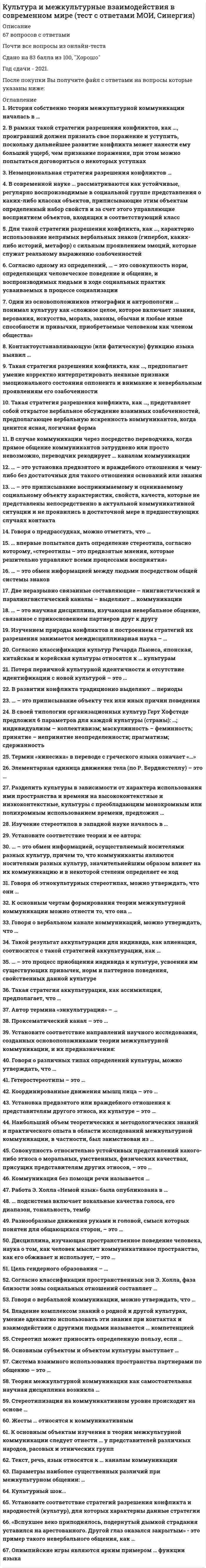      
          Описание
          Максимальная оценка 83 балла (очень хорошо). 
          Оглавление
          Список вопросов: 1. Автор термина «энкультурация»2. … впервые попытался дать определение стереотипа, согласно которому, «стереотипы – это предвзятые мнения, которые решительно управляют всеми процессами восприятия»3. «Вспухшее веко приподнялось, подернутый дымкой страдания уставился на арестованного. Другой глаз оказался закрытым» - это пример такого невербального общения, как4. В рамках такой стратегии разрешения конфликтов, как …, проигравший должен признать свое поражение и уступить, поскольку дальнейшее развитие конфликта может нанести ему больший ущерб, чем признание поражения, при этом можно попытаться договориться о некоторых уступках5. Владение комплексом знаний о родной и другой культурах, умение адекватно использовать эти знания при контактах и взаимодействии с другими людьми называется … компетенцией6. В случае коммуникации через посредство переводчика, когда прямое общение коммуникантов затруднено или просто невозможно, переводчик рекодирует … каналам коммуникации7. Вкусовой, тактильный, визуальный каналы относятся к … каналам коммуникаций8. В своей типологии организационных культур Герт Хофстеде предложил 6 параметров для каждой культуры (страны): …; индивидуализм – коллективизм; маскулинность – феминность; принятие – непринятие неопределенности; прагматизм; сдержанность9. В развитии конфликта традиционно выделяют … периоды10. В современной науке ... рассматриваются как устойчивые, регулярно воспроизводимые в социальной группе представления о каких-либо классах объектов, приписывающие этим объектам определенный набор свойств и за счет этого управляющие восприятием объектов, входящих в соответствующий класс11. Говоря о вербальной коммуникации, можно утверждать, что …12. Говоря о вербальном канале коммуникаций, можно утверждать, что …13. Гетеростереотипы – это …14. Говоря о предрассудках, можно отметить, что …15. Говоря о различных типах определений культуры, можно утверждать, что16. Говоря об этнокультурных стереотипах, можно утверждать, что они …17. Для такой стратегии разрешения конфликта, как …, характерно использование непрямых вербальных знаков (гипербол, каких-либо историй, метафор) с сильным проявлением эмоций, которые служат реальному выражению озабоченностей18.Две неразрывно связанные составляющие – лингвистический и паралингвистический каналы – выделяют … коммуникации19. Дисциплина, изучающая пространственное поведение человека, наука о том, как человек мыслит коммуникативное пространство, как его обживает и использует, – это …20. Жесты … относятся к коммуникативным21. История собственно теории межкультурной коммуникации началась в … 22. Изучение стереотипов в западной науке началось в …23.Изучением природы конфликтов и построением стратегий их разрешения занимается междисциплинарная наука – …24. Контактоустанавливающую (или фатическую) функцию языка выявил …25.Культурный шок …26.Координированные движения мышц лица – это …27.К основным объектам изучения в теории межкультурной коммуникации следует отнести … у представителей различных народов, расовых и этнических групп28.Коммуникация без помощи речи называется …29.К основным чертам формирования теории межкультурной коммуникации можно отнести то, что она30. Неэмоциональная стратегия разрешения конфликтов …31.Наибольший объем теоретических и методологических знаний и практического опыта в области исследований межкультурной коммуникации, в частности, был заимствован из …32. Один из основоположников этнографии и антропологии … понимал культуру как «сложное целое, которое включает знания, верования, искусства, мораль, законы, обычаи и любые иные способности и привычки, приобретаемые человеком как членом общества»33.Основным субъектом и объектом культуры выступает …34.Олимпийские игры являются ярким примером … функции языка35. ... подсистема включает вокальные качества голоса, его диапазон, тональность, тембр36.Проксематический канал – это …37.Потеря первичной культурной идентичности и отсутствие идентификации с новой культурой – это …38.Параметры наиболее существенных различий при межкультурном общении:39. Разделить культуры в зависимости от характера использования ими пространства и времени на высококонтекстные и низкоконтекстные, культуры с преобладающим монохромным или полихромным использованием времени, предложил …40.Разнообразные движения руками и головой, смысл которых понятен для общающихся сторон, – это …41.Работа Э. Холла «Немой язык» была опубликована в42. Согласно классификации пространственных зон, Э. Холла, фаза близости зоны социальных отношений составляет …43.Стереотипизация на коммуникативном уровне происходит на основе …44. Система взаимного использования пространства партнерами по общению – это …45. Стереотип может приносить определенную пользу, если46.Совокупность относительно устойчивых представлений какого-либо этноса о моральных, умственных, физических качествах, присущих представителям других этносов, – это47. Согласно классификации культур Ричарда Льюиса, японская, китайская и корейская культуры относятся к … культурам48. Согласно одному из определений, … – это совокупность норм, определяющих человеческое поведение и общение, усваиваемых в процессе социализации и воспроизводимых людьми в ходе социальных практик49. Такая стратегия разрешения конфликта, как …, предполагает умение корректно интерпретировать неявные признаки эмоционального состояния оппонента и внимание к невербальным проявлениям его озабоченности50.Такая стратегия разрешения конфликта, как …, представляет собой открытое вербальное обсуждение взаимных озабоченностей, предполагающее вербальную искренность коммуникантов, когда ценится ясная, логичная форма51.Теория межкультурной коммуникации как самостоятельная научная дисциплина возникла …52.Текст, речь, язык относятся к … каналам коммуникации53.Такая стратегия аккультурации, как ассимиляция, предполагает, что …54.Такой результат аккультурации для индивида, как алиенация, соотносится с такой стратегией аккультурации, как …55. Термин «кинесика» в переводе с греческого языка означает «…»56. Установка предвзятого или враждебного отношения к представителям другого этноса, их культуре – это …57. Установите соответствие направлений научного исследования, созданных основоположниками теории межкультурной коммуникации, и их предназначения:58. Установите соответствие стратегий разрешения конфликта и народностей (культур), для которых характерны данные стратегии59. Установите соответствие теории и ее автора:60. Цель гендерного образования – …61.. … – это приписывание объекту тех или иных причин поведения62.… – это процесс приобщения индивида к культуре, усвоения им существующих привычек, норм и паттернов поведения, свойственных данной культуре63.… – это приписывание воспринимаемому и оцениваемому социальному объекту характеристик, свойств, качеств, которые не представлены непосредственно в актуальной коммуникативной ситуации и не проявились в достаточной мере в предшествующих случаях контакта64.… – это установка предвзятого и враждебного отношения к чему-либо без достаточных для такого отношения оснований или знания65.… – это научная дисциплина, изучающая невербальное общение, связанное с прикосновением партнеров друг к другу66.… – это обмен информацией между людьми посредством общей системы знаков67.… – это обмен информацией, осуществляемый носителями разных культур, причем то, что коммуниканты являются носителями разных культур, значительнейшим образом влияет на их коммуникацию и в некоторой степени определяет ее ход68.Элементарная единица движения тела (по Р. Бердвистеллу) – это … 
            
            
            Культура и межкультурные взаимодействия в современном мире (тест с ответами, МФПУ «Синергия»/МОИ).Культура и межкультурные взаимодействия в современном мире (тест с ответами Синергия)Культура и межкультурные взаимодействия в современном мире (тест с ответами Синергия).Культура и межкультурные взаимодействия в современном мире (тест с ответами) «Синергия».Культура и межкультурные взаимодействия в современном мире (тест с ответами) «Синергия».. 2Культура и межкультурные взаимодействия в современном мире (тест с ответами) «Синергия»/МОИ.Культура отдельных социальных групп, слоев, общностей – это … культураКто проводит расследование несчастного случая с человеческими жертвами 15 и более человек:Кто создал проект комплекса Смольного монастыря в Санкт –Петербурге, который состоит из собора с колокольней, служебных и жилых корпусом, трапезной и других помещений (см. фото)?К точке, лежащей на внешней поверхности диска, приложены 4 силы. Если ось вращения проходит через центр О диска перпендикулярно плоскости рисунка, то плечо силы F1 равно…Культура и межкультурные взаимодействия в современном миреКультура и межкультурные взаимодействия в современном мире 80баллов + СИНЕРГИЯКультура и межкультурные взаимодействия в современном мире Синергия ОТВЕТЫ. Тест 73/100Культура и межкультурные взаимодействия в современном мире.Тест Синергия 2021г