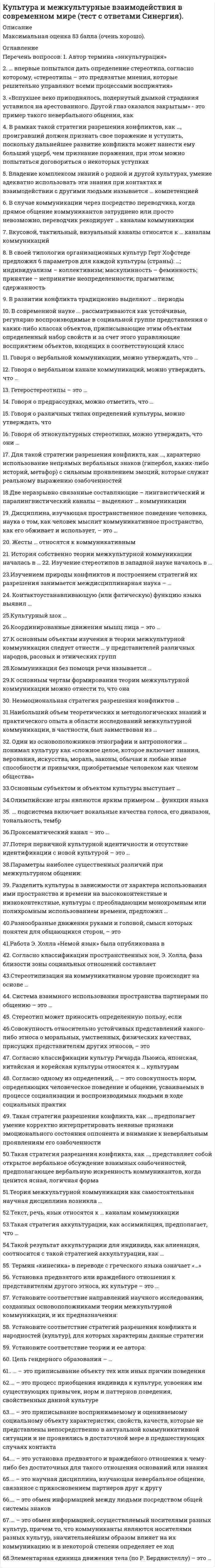      
          Описание
          Максимальная оценка 83 балла (очень хорошо). 
          Оглавление
          Список вопросов: 1. Автор термина «энкультурация»  2. … впервые попытался дать определение стереотипа, согласно которому, «стереотипы – это предвзятые мнения, которые решительно управляют всеми процессами восприятия»  3. «Вспухшее веко приподнялось, подернутый дымкой страдания уставился на арестованного. Другой глаз оказался закрытым» - это пример такого невербального общения, как  4. В рамках такой стратегии разрешения конфликтов, как …, проигравший должен признать свое поражение и уступить, поскольку дальнейшее развитие конфликта может нанести ему больший ущерб, чем признание поражения, при этом можно попытаться договориться о некоторых уступках  5. Владение комплексом знаний о родной и другой культурах, умение адекватно использовать эти знания при контактах и взаимодействии с другими людьми называется … компетенцией  6. В случае коммуникации через посредство переводчика, когда прямое общение коммуникантов затруднено или просто невозможно, переводчик рекодирует … каналам коммуникации  7. Вкусовой, тактильный, визуальный каналы относятся к … каналам коммуникаций  8. В своей типологии организационных культур Герт Хофстеде предложил 6 параметров для каждой культуры (страны): …; индивидуализм – коллективизм; маскулинность – феминность; принятие – непринятие неопределенности; прагматизм; сдержанность  9. В развитии конфликта традиционно выделяют … периоды  10. В современной науке ... рассматриваются как устойчивые, регулярно воспроизводимые в социальной группе представления о каких-либо классах объектов, приписывающие этим объектам определенный набор свойств и за счет этого управляющие восприятием объектов, входящих в соответствующий класс  11. Говоря о вербальной коммуникации, можно утверждать, что   12. Говоря о вербальном канале коммуникаций, можно утверждать, что …  13. Гетеростереотипы – это …  14. Говоря о предрассудках, можно отметить, что …  15. Говоря о различных типах определений культуры, можно утверждать, что  16. Говоря об этнокультурных стереотипах, можно утверждать, что они …  17. Для такой стратегии разрешения конфликта, как …, характерно использование непрямых вербальных знаков (гипербол, каких-либо историй, метафор) с сильным проявлением эмоций, которые служат реальному выражению озабоченностей  18.Две неразрывно связанные составляющие – лингвистический и паралингвистический каналы – выделяют … коммуникации  19. Дисциплина, изучающая пространственное поведение человека, наука о том, как человек мыслит коммуникативное пространство, как его обживает и использует, – это …  20. Жесты … относятся к коммуникативным  21. История собственно теории межкультурной коммуникации началась в … 22. Изучение стереотипов в западной науке началось в …  23.Изучением природы конфликтов и построением стратегий их разрешения занимается междисциплинарная наука – …  24. Контактоустанавливающую (или фатическую) функцию языка выявил …  25.Культурный шок …  26.Координированные движения мышц лица – это …  27.К основным объектам изучения в теории межкультурной коммуникации следует отнести … у представителей различных народов, расовых и этнических групп  28.Коммуникация без помощи речи называется …  29.К основным чертам формирования теории межкультурной коммуникации можно отнести то, что она  30. Неэмоциональная стратегия разрешения конфликтов …  31.Наибольший объем теоретических и методологических знаний и практического опыта в области исследований межкультурной коммуникации, в частности, был заимствован из …  32. Один из основоположников этнографии и антропологии … понимал культуру как «сложное целое, которое включает знания, верования, искусства, мораль, законы, обычаи и любые иные способности и привычки, приобретаемые человеком как членом общества»  33.Основным субъектом и объектом культуры выступает …  34.Олимпийские игры являются ярким примером … функции языка  35. ... подсистема включает вокальные качества голоса, его диапазон, тональность, тембр  36.Проксематический канал – это …  37.Потеря первичной культурной идентичности и отсутствие идентификации с новой культурой – это …  38.Параметры наиболее существенных различий при межкультурном общении:  39. Разделить культуры в зависимости от характера использования ими пространства и времени на высококонтекстные и низкоконтекстные, культуры с преобладающим монохромным или полихромным использованием времени, предложил …  40.Разнообразные движения руками и головой, смысл которых понятен для общающихся сторон, – это  41.Работа Э. Холла «Немой язык» была опубликована в  42. Согласно классификации пространственных зон, Э. Холла, фаза близости зоны социальных отношений составляет  43.Стереотипизация на коммуникативном уровне происходит на основе …  44. Система взаимного использования пространства партнерами по общению – это …  45. Стереотип может приносить определенную пользу, если  46.Совокупность относительно устойчивых представлений какого-либо этноса о моральных, умственных, физических качествах, присущих представителям других этносов, – это  47. Согласно классификации культур Ричарда Льюиса, японская, китайская и корейская культуры относятся к … культурам  48. Согласно одному из определений, … – это совокупность норм, определяющих человеческое поведение и общение, усваиваемых в процессе социализации и воспроизводимых людьми в ходе социальных практик  49. Такая стратегия разрешения конфликта, как …, предполагает умение корректно интерпретировать неявные признаки эмоционального состояния оппонента и внимание к невербальным проявлениям его озабоченности  50.Такая стратегия разрешения конфликта, как …, представляет собой открытое вербальное обсуждение взаимных озабоченностей, предполагающее вербальную искренность коммуникантов, когда ценится ясная, логичная форма  51.Теория межкультурной коммуникации как самостоятельная научная дисциплина возникла …  52.Текст, речь, язык относятся к … каналам коммуникации  53.Такая стратегия аккультурации, как ассимиляция, предполагает, что …  54.Такой результат аккультурации для индивида, как алиенация, соотносится с такой стратегией аккультурации, как …  55. Термин «кинесика» в переводе с греческого языка означает   56. Установка предвзятого или враждебного отношения к представителям другого этноса, их культуре – это …  57. Установите соответствие направлений научного исследования, созданных основоположниками теории межкультурной коммуникации, и их предназначения:  58. Установите соответствие стратегий разрешения конфликта и народностей (культур), для которых характерны данные стратегии  59. Установите соответствие теории и ее автора:  60. Цель гендерного образования – …  61.. … – это приписывание объекту тех или иных причин поведения  62.… – это процесс приобщения индивида к культуре, усвоения им существующих привычек, норм и паттернов поведения, свойственных данной культуре  63.… – это приписывание воспринимаемому и оцениваемому социальному объекту характеристик, свойств, качеств, которые не представлены непосредственно в актуальной коммуникативной ситуации и не проявились в достаточной мере в предшествующих случаях контакта  64.… – это установка предвзятого и враждебного отношения к чему-либо без достаточных для такого отношения оснований или знания  65.… – это научная дисциплина, изучающая невербальное общение, связанное с прикосновением партнеров друг к другу  66.… – это обмен информацией между людьми посредством общей системы знаков  67.… – это обмен информацией, осуществляемый носителями разных культур, причем то, что коммуниканты являются носителями разных культур, значительнейшим образом влияет на их коммуникацию и в некоторой степени определяет ее ход  68.Элементарная единица движения тела (по Р. Бердвистеллу) – это … 
            
            
            Культура и межкультурные взаимодействия в современном мире (тест с ответами) «Синергия».Культура и межкультурные взаимодействия в современном мире (тест с ответами) «Синергия».. 2Культура и межкультурные взаимодействия в современном мире (тест с ответами) «Синергия»/МОИ.Культура отдельных социальных групп, слоев, общностей – это … культураКультура питания народов мира (тест с ответами Синергия)Культура речи и деловое общение 2021 (83 балла + 70 ответов на тест Синергия)Культура речи и деловое общение. Ответы на 130 вопросов. 83 БАЛЛА. МФПУ Синергия, МОИ.Культура и межкультурные взаимодействия в современном миреКультура и межкультурные взаимодействия в современном мире 80баллов + СИНЕРГИЯКультура и межкультурные взаимодействия в современном мире Синергия ОТВЕТЫ. Тест 73/100Культура и межкультурные взаимодействия в современном мире.Тест Синергия 2021гКультура и межкультурные взаимодействия в современном мире (тест с ответами МОИ, Синергия)Культура и межкультурные взаимодействия в современном мире (тест с ответами, МФПУ «Синергия»/МОИ).Культура и межкультурные взаимодействия в современном мире (тест с ответами Синергия)