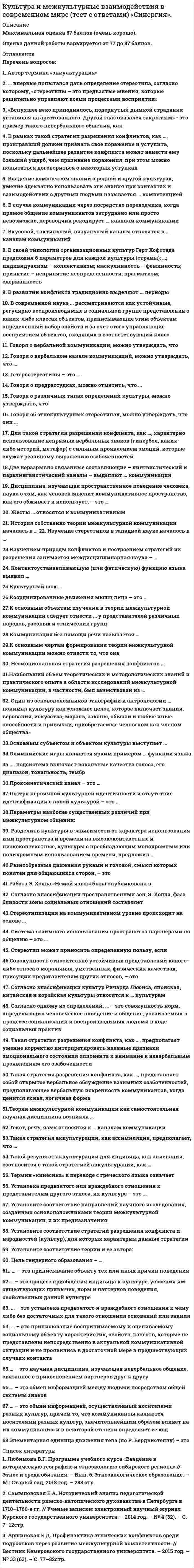      
          Описание
          Оценка 80 баллов +(очень хорошо). 
          Оглавление
          Перечень вопросов: 1. Автор термина «энкультурация» 2. … впервые попытался дать определение стереотипа, согласно которому, «стереотипы – это предвзятые мнения, которые решительно управляют всеми процессами восприятия» 3. «Вспухшее веко приподнялось, подернутый дымкой страдания уставился на арестованного. Другой глаз оказался закрытым» - это пример такого невербального общения, как4. В рамках такой стратегии разрешения конфликтов, как …, проигравший должен признать свое поражение и уступить, поскольку дальнейшее развитие конфликта может нанести ему больший ущерб, чем признание поражения, при этом можно попытаться договориться о некоторых уступках 5. Владение комплексом знаний о родной и другой культурах, умение адекватно использовать эти знания при контактах и взаимодействии с другими людьми называется … компетенцией 6. В случае коммуникации через посредство переводчика, когда прямое общение коммуникантов затруднено или просто невозможно, переводчик рекодирует … каналам коммуникации 7. Вкусовой, тактильный, визуальный каналы относятся к … каналам коммуникаций 8. В своей типологии организационных культур Герт Хофстеде предложил 6 параметров для каждой культуры (страны): …; индивидуализм – коллективизм; маскулинность – феминность; принятие – непринятие неопределенности; прагматизм; сдержанность 9. В развитии конфликта традиционно выделяют … периоды 10. В современной науке ... рассматриваются как устойчивые, регулярно воспроизводимые в социальной группе представления о каких-либо классах объектов, приписывающие этим объектам определенный набор свойств и за счет этого управляющие восприятием объектов, входящих в соответствующий класс 11. Говоря о вербальной коммуникации, можно утверждать, что … 12. Говоря о вербальном канале коммуникаций, можно утверждать, что … 13. Гетеростереотипы – это … 14. Говоря о предрассудках, можно отметить, что … 15. Говоря о различных типах определений культуры, можно утверждать, что16. Говоря об этнокультурных стереотипах, можно утверждать, что они … 17. Для такой стратегии разрешения конфликта, как …, характерно использование непрямых вербальных знаков (гипербол, каких-либо историй, метафор) с сильным проявлением эмоций, которые служат реальному выражению озабоченностей 18.Две неразрывно связанные составляющие – лингвистический и паралингвистический каналы – выделяют … коммуникации 19. Дисциплина, изучающая пространственное поведение человека, наука о том, как человек мыслит коммуникативное пространство, как его обживает и использует, – это … 20. Жесты … относятся к коммуникативным 21. История собственно теории межкультурной коммуникации началась в … 22. Изучение стереотипов в западной науке началось в … 23.Изучением природы конфликтов и построением стратегий их разрешения занимается междисциплинарная наука – …24. Контактоустанавливающую (или фатическую) функцию языка выявил … 25.Культурный шок … 26.Координированные движения мышц лица – это … 27.К основным объектам изучения в теории межкультурной коммуникации следует отнести … у представителей различных народов, расовых и этнических групп 28.Коммуникация без помощи речи называется … 29.К основным чертам формирования теории межкультурной коммуникации можно отнести то, что она 30. Неэмоциональная стратегия разрешения конфликтов … 31.Наибольший объем теоретических и методологических знаний и практического опыта в области исследований межкультурной коммуникации, в частности, был заимствован из … 32. Один из основоположников этнографии и антропологии … понимал культуру как «сложное целое, которое включает знания, верования, искусства, мораль, законы, обычаи и любые иные способности и привычки, приобретаемые человеком как членом общества» 33.Основным субъектом и объектом культуры выступает … 34.Олимпийские игры являются ярким примером … функции языка 35. ... подсистема включает вокальные качества голоса, его диапазон, тональность, тембр 36.Проксематический канал – это … 37.Потеря первичной культурной идентичности и отсутствие идентификации с новой культурой – это … 38.Параметры наиболее существенных различий при межкультурном общении: 39. Разделить культуры в зависимости от характера использования ими пространства и времени на высококонтекстные и низкоконтекстные, культуры с преобладающим монохромным или полихромным использованием времени, предложил … 40.Разнообразные движения руками и головой, смысл которых понятен для общающихся сторон, – это … 41.Работа Э. Холла «Немой язык» была опубликована в 42. Согласно классификации пространственных зон, Э. Холла, фаза близости зоны социальных отношений составляет … 43.Стереотипизация на коммуникативном уровне происходит на основе … 44. Система взаимного использования пространства партнерами по общению – это … 45. Стереотип может приносить определенную пользу, если 46.Совокупность относительно устойчивых представлений какого-либо этноса о моральных, умственных, физических качествах, присущих представителям других этносов, – это 47. Согласно классификации культур Ричарда Льюиса, японская, китайская и корейская культуры относятся к … культурам 48. Согласно одному из определений, … – это совокупность норм, определяющих человеческое поведение и общение, усваиваемых в процессе социализации и воспроизводимых людьми в ходе социальных практик49. Такая стратегия разрешения конфликта, как …, предполагает умение корректно интерпретировать неявные признаки эмоционального состояния оппонента и внимание к невербальным проявлениям его озабоченности 50.Такая стратегия разрешения конфликта, как …, представляет собой открытое вербальное обсуждение взаимных озабоченностей, предполагающее вербальную искренность коммуникантов, когда ценится ясная, логичная форма 51.Теория межкультурной коммуникации как самостоятельная научная дисциплина возникла … 52.Текст, речь, язык относятся к … каналам коммуникации 53.Такая стратегия аккультурации, как ассимиляция, предполагает, что … 54.Такой результат аккультурации для индивида, как алиенация, соотносится с такой стратегией аккультурации, как … 55. Термин «кинесика» в переводе с греческого языка означает «…» 56. Установка предвзятого или враждебного отношения к представителям другого этноса, их культуре – это … 57. Установите соответствие направлений научного исследования, созданных основоположниками теории межкультурной коммуникации, и их предназначения: 58. Установите соответствие стратегий разрешения конфликта и народностей (культур), для которых характерны данные стратегии 59. Установите соответствие теории и ее автора: 60. Цель гендерного образования – … 61.. … – это приписывание объекту тех или иных причин поведения 62.… – это процесс приобщения индивида к культуре, усвоения им существующих привычек, норм и паттернов поведения, свойственных данной культуре 63.… – это приписывание воспринимаемому и оцениваемому социальному объекту характеристик, свойств, качеств, которые не представлены непосредственно в актуальной коммуникативной ситуации и не проявились в достаточной мере в предшествующих случаях контакта 64.… – это установка предвзятого и враждебного отношения к чему-либо без достаточных для такого отношения оснований или знания 65.… – это научная дисциплина, изучающая невербальное общение, связанное с прикосновением партнеров друг к другу 66.… – это обмен информацией между людьми посредством общей системы знаков 67.… – это обмен информацией, осуществляемый носителями разных культур, причем то, что коммуниканты являются носителями разных культур, значительнейшим образом влияет на их коммуникацию и в некоторой степени определяет ее ход 68.Элементарная единица движения тела (по Р. Бердвистеллу) – это …  
            
            
            Культура и межкультурные взаимодействия в современном мире (тест с ответами) «Синергия»/МОИ.Культура отдельных социальных групп, слоев, общностей – это … культураКультура питания народов мира (тест с ответами Синергия)Культура речи и деловое общение 2021 (83 балла + 70 ответов на тест Синергия)Культура речи и деловое общение. Ответы на 130 вопросов. 83 БАЛЛА. МФПУ Синергия, МОИ.Культура речи и деловое общение. (ответы на тест СИНЕРГИЯ / МОИ / МОСАП)Культура речи и деловое общение «Синергия» (сборник ответов на тест).Культура и межкультурные взаимодействия в современном мире Синергия ОТВЕТЫ. Тест 73/100Культура и межкультурные взаимодействия в современном мире.Тест Синергия 2021гКультура и межкультурные взаимодействия в современном мире (тест с ответами МОИ, Синергия)Культура и межкультурные взаимодействия в современном мире (тест с ответами, МФПУ «Синергия»/МОИ).Культура и межкультурные взаимодействия в современном мире (тест с ответами Синергия)Культура и межкультурные взаимодействия в современном мире (тест с ответами Синергия).Культура и межкультурные взаимодействия в современном мире (тест с ответами) «Синергия».