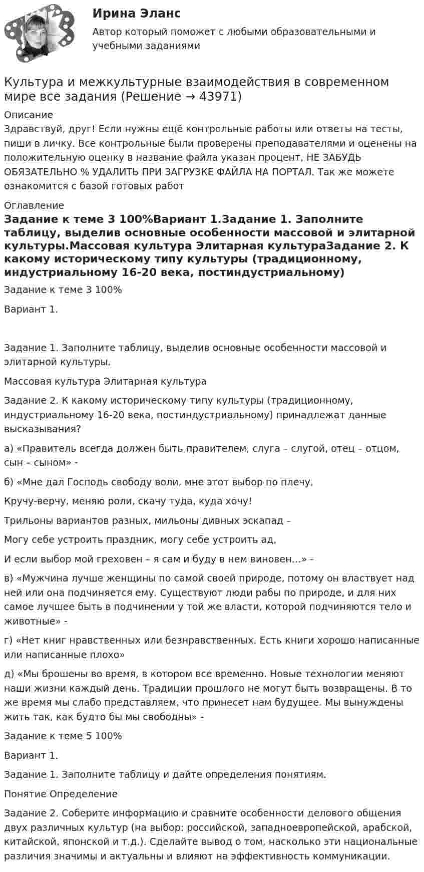      
            Описание
            Здравствуй, друг! Если нужны ещё контрольные работы или ответы на тесты, пиши в личку. Все контрольные были проверены преподавателями и оценены на положительную оценку в название файла указан процент, НЕ ЗАБУДЬ ОБЯЗАТЕЛЬНО % УДАЛИТЬ ПРИ ЗАГРУЗКЕ ФАЙЛА НА ПОРТАЛ. Так же можете ознакомится с базой готовых работ  
            Оглавление
            Задание к теме 3 100%Вариант 1.Задание 1. Заполните таблицу, выделив основные особенности массовой и элитарной культуры.Массовая культура	Элитарная культураЗадание 2. К какому историческому типу культуры (традиционному, индустриальному 16-20 века, постиндустриальному) принадлежат данные высказывания?а) «Правитель всегда должен быть правителем, слуга – слугой, отец – отцом, сын – сыном» -б) «Мне дал Господь свободу воли, мне этот выбор по плечу,
Кручу-верчу, меняю роли, скачу туда, куда хочу!
Трильоны вариантов разных, мильоны дивных эскапад – 
Могу себе устроить праздник, могу себе устроить ад,
И если выбор мой греховен – я сам и буду в нем виновен…» - в) «Мужчина лучше женщины по самой своей природе, потому он властвует над ней или она подчиняется ему. Существуют люди рабы по природе, и для них самое лучшее быть в подчинении у той же власти, которой подчиняются тело и животные» - г) «Нет книг нравственных или безнравственных. Есть книги хорошо написанные или написанные плохо» д) «Мы брошены во время, в котором все временно. Новые технологии меняют наши жизни каждый день. Традиции прошлого не могут быть возвращены. В то же время мы слабо представляем, что принесет нам будущее. Мы вынуждены жить так, как будто бы мы свободны» - Задание к теме 5 100%Вариант 1.

Задание 1. Заполните таблицу и дайте определения понятиям.
Понятие	Определение
Задание 2. Соберите информацию и сравните особенности делового общения двух различных культур (на выбор: российской, западноевропейской, арабской, китайской, японской и т.д.). Сделайте вывод о том, насколько эти национальные различия значимы и актуальны и влияют на эффективность коммуникации. 
            
            
             Культура и межкультурные взаимодействия в современном мире (83/100) синергияКультура и межкультурные взаимодействия в современном мире все задания Культура и межкультурные взаимодействия в современном мире. Ответы💯 Культура и межкультурные взаимодействия в современном мире (ответы на тест Синергия / МТИ / МосАП, февраль 2023)Культура и межкультурные взаимодействия в  современном мире СинергияКультура и межкультурные взаимодействия в современном мире (Синергия)Культура и межкультурные взаимодействия в современном мире. СинергияК углеводам относятся …К угрозам при вымогательстве относят …куда лучше всего инвестировать деньгиКузГТУ-  Мудл  - Рабочая тетрадь АксеноваКузнечно-прессовое оборудование, имеющее стол длиной более 2500 мм, должно иметь:Культурав речиКультура Древней Индии