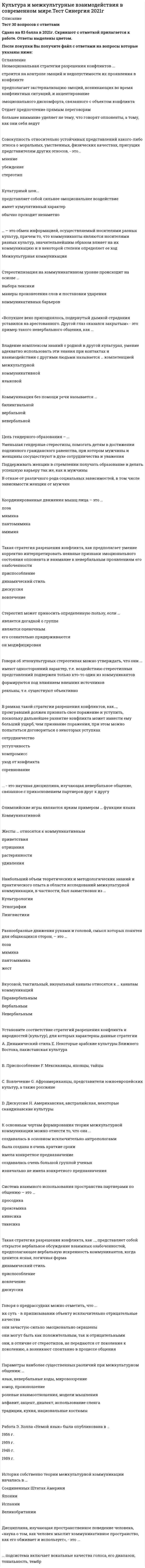      
          Описание
          67 вопросов с ответамиПочти все вопросы из онлайн-тестаСдано на 83 балла из 100, ХорошоГод сдачи - 2021.После покупки Вы получите файл с ответами на вопросы которые указаны ниже: 
          Оглавление
          1. История собственно теории межкультурной коммуникации началась в … 2. В рамках такой стратегии разрешения конфликтов, как …, проигравший должен признать свое поражение и уступить, поскольку дальнейшее развитие конфликта может нанести ему больший ущерб, чем признание поражения, при этом можно попытаться договориться о некоторых уступках 3. Неэмоциональная стратегия разрешения конфликтов … 4. В современной науке … рассматриваются как устойчивые, регулярно воспроизводимые в социальной группе представления о каких-либо классах объектов, приписывающие этим объектам определенный набор свойств и за счет этого управляющие восприятием объектов, входящих в соответствующий класс5. Для такой стратегии разрешения конфликта, как …, характерно использование непрямых вербальных знаков (гипербол, каких-либо историй, метафор) с сильным проявлением эмоций, которые служат реальному выражению озабоченностей 6. Согласно одному из определений, … – это совокупность норм, определяющих человеческое поведение и общение, и воспроизводимых людьми в ходе социальных практик усваиваемых в процессе социализации7. Один из основоположников этнографии и антропологии … понимал культуру как «сложное целое, которое включает знания, верования, искусства, мораль, законы, обычаи и любые иные способности и привычки, приобретаемые человеком как членом общества» 8. Контактоустанавливающую (или фатическую) функцию языка выявил … 9. Такая стратегия разрешения конфликта, как …, предполагает умение корректно интерпретировать неявные признаки эмоционального состояния оппонента и внимание к невербальным проявлениям его озабоченности 10. Такая стратегия разрешения конфликта, как …, представляет собой открытое вербальное обсуждение взаимных озабоченностей, предполагающее вербальную искренность коммуникантов, когда ценится ясная, логичная форма 11. В случае коммуникации через посредство переводчика, когда прямое общение коммуникантов затруднено или просто невозможно, переводчик рекодирует … каналам коммуникации 12. … – это установка предвзятого и враждебного отношения к чему-либо без достаточных для такого отношения оснований или знания13. … – это приписывание воспринимаемому и оцениваемому социальному объекту характеристик, свойств, качеств, которые не представлены непосредственно в актуальной коммуникативной ситуации и не проявились в достаточной мере в предшествующих случаях контакта 14. Говоря о предрассудках, можно отметить, что … 15. … впервые попытался дать определение стереотипа, согласно которому, «стереотипы – это предвзятые мнения, которые решительно управляют всеми процессами восприятия» 16. … – это обмен информацией между людьми посредством общей системы знаков17. Две неразрывно связанные составляющие – лингвистический и паралингвистический каналы – выделяют … коммуникации 18. … – это научная дисциплина, изучающая невербальное общение, связанное с прикосновением партнеров друг к другу19. Изучением природы конфликтов и построением стратегий их разрешения занимается междисциплинарная наука – …20. Согласно классификации культур Ричарда Льюиса, японская, китайская и корейская культуры относятся к … культурам 21. Потеря первичной культурной идентичности и отсутствие идентификации с новой культурой – это … 22. В развитии конфликта традиционно выделяют … периоды 23. … – это приписывание объекту тех или иных причин поведения 24. В своей типологии организационных культур Герт Хофстеде предложил 6 параметров для каждой культуры (страны): …; индивидуализм – коллективизм; маскулинность – феминность; принятие – непринятие неопределенности; прагматизм; сдержанность 25. Термин «кинесика» в переводе с греческого языка означает «…» 26. Элементарная единица движения тела (по Р. Бердвистеллу) – это …27. Разделить культуры в зависимости от характера использования ими пространства и времени на высококонтекстные и низкоконтекстные, культуры с преобладающим монохромным или полихромным использованием времени, предложил … 28. Изучение стереотипов в западной науке началось в … 29. Установите соответствие теории и ее автора: 30. … – это обмен информацией, осуществляемый носителями разных культур, причем то, что коммуниканты являются носителями разных культур, значительнейшим образом влияет на их коммуникацию и в некоторой степени определяет ее ход31. Говоря об этнокультурных стереотипах, можно утверждать, что они …32. К основным чертам формирования теории межкультурной коммуникации можно отнести то, что она … 33. Говоря о вербальном канале коммуникаций, можно утверждать, что … 34. Такой результат аккультурации для индивида, как алиенация, соотносится с такой стратегией аккультурации, как …35. … – это процесс приобщения индивида к культуре, усвоения им существующих привычек, норм и паттернов поведения, свойственных данной культуре 36. Такая стратегия аккультурации, как ассимиляция, предполагает, что … 37. Автор термина «энкультурация» – … 38. Проксематический канал – это … 39. Установите соответствие направлений научного исследования, созданных основоположниками теории межкультурной коммуникации, и их предназначения: 40. Говоря о различных типах определений культуры, можно утверждать, что … 41. Гетеростереотипы – это … 42. Координированные движения мышц лица – это … 43. Установка предвзятого или враждебного отношения к представителям другого этноса, их культуре – это … 44. Наибольший объем теоретических и методологических знаний и практического опыта в области исследований межкультурной коммуникации, в частности, был заимствован из … 45. Совокупность относительно устойчивых представлений какого-либо этноса о моральных, умственных, физических качествах, присущих представителям других этносов, – это … 46. Коммуникация без помощи речи называется … 47. Работа Э. Холла «Немой язык» была опубликована в … 48. … подсистема включает вокальные качества голоса, его диапазон, тональность, тембр49. Разнообразные движения руками и головой, смысл которых понятен для общающихся сторон, – это … 50. Дисциплина, изучающая пространственное поведение человека, наука о том, как человек мыслит коммуникативное пространство, как его обживает и использует, – это …51. Цель гендерного образования – … 52. Согласно классификации пространственных зон Э. Холла, фаза близости зоны социальных отношений составляет … 53. Говоря о вербальной коммуникации, можно утверждать, что … 54. Владение комплексом знаний о родной и другой культурах, умение адекватно использовать эти знания при контактах и взаимодействии с другими людьми называется … компетенцией 55. Стереотип может приносить определенную пользу, если … 56. Основным субъектом и объектом культуры выступает … 57. Система взаимного использования пространства партнерами по общению – это … 58. Теория межкультурной коммуникации как самостоятельная научная дисциплина возникла … 59. Стереотипизация на коммуникативном уровне происходит на основе … 60. Жесты … относятся к коммуникативным 61. К основным объектам изучения в теории межкультурной коммуникации следует отнести … у представителей различных народов, расовых и этнических групп 62. Текст, речь, язык относятся к … каналам коммуникации 63. Параметры наиболее существенных различий при межкультурном общении: … 64. Культурный шок...65. Установите соответствие стратегий разрешения конфликта и народностей (культур), для которых характерны данные стратегии66. «Вспухшее веко приподнялось, подернутый дымкой страдания уставился на арестованного. Другой глаз оказался закрытым» - это пример такого невербального общения, как …67. Олимпийские игры являются ярким примером … функции языка 
            
            
            Культура и межкультурные взаимодействия в современном мире (тест с ответами МОИ, Синергия)Культура и межкультурные взаимодействия в современном мире (тест с ответами, МФПУ «Синергия»/МОИ).Культура и межкультурные взаимодействия в современном мире (тест с ответами Синергия)Культура и межкультурные взаимодействия в современном мире (тест с ответами Синергия).Культура и межкультурные взаимодействия в современном мире (тест с ответами) «Синергия».Культура и межкультурные взаимодействия в современном мире (тест с ответами) «Синергия».. 2Культура и межкультурные взаимодействия в современном мире (тест с ответами) «Синергия»/МОИ.Кто образовывает и ликвидирует тендерный комитетКто проводит расследование несчастного случая с человеческими жертвами 15 и более человек:Кто создал проект комплекса Смольного монастыря в Санкт –Петербурге, который состоит из собора с колокольней, служебных и жилых корпусом, трапезной и других помещений (см. фото)?К точке, лежащей на внешней поверхности диска, приложены 4 силы. Если ось вращения проходит через центр О диска перпендикулярно плоскости рисунка, то плечо силы F1 равно…Культура и межкультурные взаимодействия в современном миреКультура и межкультурные взаимодействия в современном мире 80баллов + СИНЕРГИЯКультура и межкультурные взаимодействия в современном мире Синергия ОТВЕТЫ. Тест 73/100