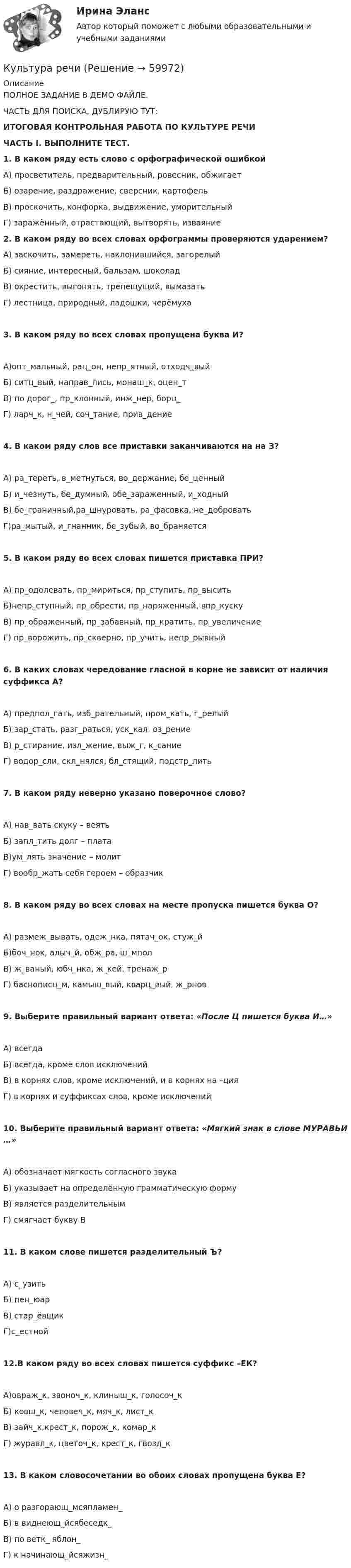     
            Описание
            ПОЛНОЕ ЗАДАНИЕ В ДЕМО ФАЙЛЕ.ЧАСТЬ ДЛЯ ПОИСКА, ДУБЛИРУЮ ТУТ:ИТОГОВАЯ КОНТРОЛЬНАЯ РАБОТА ПО КУЛЬТУРЕ РЕЧИ ЧАСТЬ I. ВЫПОЛНИТЕ ТЕСТ.1.   В каком ряду есть слово с орфографической ошибкой А) просветитель, предварительный, ровесник, обжигаетБ) озарение, раздражение, сверсник, картофельВ) проскочить, конфорка, выдвижение, уморительныйГ) заражённый, отрастающий, вытворять, изваяние 2. В каком ряду во всех словах орфограммы проверяются ударением? А) заскочить, замереть, наклонившийся, загорелыйБ) сияние, интересный, бальзам, шоколадВ) окрестить, выгонять, трепещущий, вымазатьГ) лестница, природный, ладошки, черёмуха 3. В каком ряду во всех словах пропущена буква И? А)опт_мальный, рац_он, непр_ятный, отходч_выйБ) ситц_вый, направ_лись, монаш_к, оцен_тВ) по дорог_, пр_клонный, инж_нер, борц_Г) ларч_к, н_чей, соч_тание, прив_дение 4. В каком ряду слов все приставки заканчиваются на на З? А) ра_тереть, в_метнуться, во_держание, бе_ценныйБ) и_чезнуть, бе_думный, обе_зараженный, и_ходныйВ) бе_граничный,ра_шнуровать, ра_фасовка, не_доброватьГ)ра_мытый, и_гнанник, бе_зубый, во_браняется 5. В каком ряду во всех словах пишется приставка ПРИ? А) пр_одолевать, пр_мириться, пр_ступить, пр_выситьБ)непр_ступный, пр_обрести, пр_наряженный, впр_кускуВ) пр_ображенный, пр_забавный, пр_кратить, пр_увеличениеГ) пр_ворожить, пр_скверно, пр_учить, непр_рывный 6. В каких словах чередование гласной в корне не зависит от наличия суффикса А? А) предпол_гать, изб_рательный, пром_кать, г_релыйБ) зар_стать, разг_раться, уск_кал, оз_рениеВ) р_стирание, изл_жение, выж_г, к_саниеГ) водор_сли, скл_нялся, бл_стящий, подстр_лить 7. В каком ряду неверно указано поверочное слово? А) нав_вать скуку – веятьБ) запл_тить долг – платаВ)ум_лять значение – молитГ) вообр_жать себя героем – образчик 8. В каком ряду во всех словах на месте пропуска пишется буква О? А) размеж_вывать, одеж_нка, пятач_ок, стуж_йБ)боч_нок, алыч_й, обж_ра, ш_мполВ) ж_ваный, юбч_нка, ж_кей, тренаж_рГ) баснописц_м, камыш_вый, кварц_вый, ж_рнов 9. Выберите правильный вариант ответа: «После Ц пишется буква И…» А) всегдаБ) всегда, кроме слов исключенийВ) в корнях слов, кроме исключений, и в корнях на –цияГ) в корнях и суффиксах слов, кроме исключений 10. Выберите правильный вариант ответа: «Мягкий знак в слове МУРАВЬИ …» А) обозначает мягкость согласного звукаБ) указывает на определённую грамматическую формуВ) является разделительнымГ) смягчает букву В 11. В каком слове пишется разделительный Ъ? А) с_узитьБ) пен_юарВ) стар_ёвщикГ)с_естной 12.В каком ряду во всех словах пишется суффикс –ЕК? А)овраж_к, звоноч_к, клиныш_к, голосоч_кБ) ковш_к, человеч_к, мяч_к, лист_кВ) зайч_к,крест_к, порож_к, комар_кГ) журавл_к, цветоч_к, крест_к, гвозд_к 13. В каком словосочетании во обоих словах пропущена буква Е? А) о разгорающ_мсяпламен_Б) в виднеющ_йсябеседк_В) по ветк_ яблон_Г) к начинающ_йсяжизн_   
            
            
            Культура питания народов мира. Синергия. Ответы на ИТОГОВЫЙ ТЕСТ. На отлично!Культура речиКультура речиКультура речиКультура речиКультура речиКультура речиКультура и традиции делового и повседневного общения стран изучаемых языков (английский и испанский языки) ответы Синергия ✅ Культура и традиции делового и повседневного общения стран изучаемых языков (английский и немецкий языки) 8 вопросов 2022Культура общения – важнейшее направление, к которому каждый из нас прибегает в повседневной жизни. В современном мире большая часть общения переместилась в интернет. Но это не означает, что для онлайн-пространства не должно быть правил культуры общения.Культура общения – важнейшее направление, к которому каждый из нас прибегает в повседневной жизни. В современном мире большая часть общения переместилась в интернет. Но это не означает, что для онлайн-пространства не должно быть правил культуры общения.. 2💯 Культура питания народов мира.иг (ответы на тест Синергия / МОИ / МТИ / МосАП, декабрь 2023)💯 Культура питания народов мира.иг (ответы на тест Синергия / МТИ / МосАП, март 2023)💯 Культура питания народов мира.иг (правильные ответы на тест Синергия / МОИ / МТИ / МосАП, август 2023)