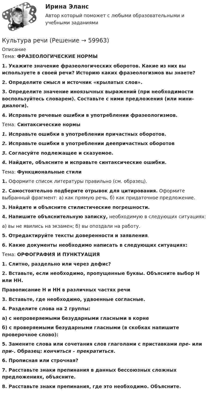      
            Описание
            Тема: ФРАЗЕОЛОГИЧЕСКИЕ НОРМЫ 1. Укажите значение фразеологических оборотов. Какие из них вы используете в своей речи? Историю каких фразеологизмов вы знаете?   2. Определите смысл и источник «крылатых слов». 3. Определите значение иноязычных выражений (при необходимости воспользуйтесь словарем). Составьте с ними предложения (или мини-диалоги). 4. Исправьте речевые ошибки в употреблении фразеологизмов.Тема:    Синтаксические нормы 1. Исправьте ошибки в употреблении причастных оборотов.2. Исправьте ошибки в употреблении деепричастных оборотов 3. Согласуйте подлежащее и сказуемое. 4. Найдите, объясните и исправьте синтаксические ошибки. Тема:     Функциональные стили1. Оформите список литературы правильно (см. образец).2. Самостоятельно подберите отрывок для цитирования. Оформите выбранный фрагмент: а) как прямую речь, б) как придаточное предложение.3. Найдите и объясните стилистические погрешности.4. Напишите объяснительную записку, необходимую в следующих ситуациях: а) вы не явились на экзамен; б) вы опоздали на работу. 5. Отредактируйте тексты доверенности и заявления. 6. Какие документы необходимо написать в следующих ситуациях:Тема:   ОРФОГРАФИЯ И ПУНКТУАЦИЯ 1. Слитно, раздельно или через дефис?2. Вставьте, если необходимо, пропущенные буквы. Объясните выбор Н или НН. Правописание Н и НН в различных частях речи 3. Вставьте, где необходимо, удвоенные согласные.4. Разделите слова на 2 группы:а) с непроверяемыми безударными гласными в корнеб) с проверяемыми безударными гласными (в скобках напишите проверочное слово):  5. Замените слова или сочетания слов глаголами с приставками пре- или при-. Образец: кончиться – прекратиться.6. Прописная или строчная?7. Расставьте знаки препинания в данных бессоюзных сложных предложениях, объясните. 8. Расставьте знаки препинания, где это необходимо. Объясните.   
            
            
            Культура речиКультура речиКультура речиКультура речиКультура речиКультура речиКультура речи в профессиональных коммуникациях.ои(dor) тест с ответами Синергия/МОИ/ МТИ /МОСАП💯 Культура питания народов мира.иг (ответы на тест Синергия / МОИ / МТИ / МосАП, декабрь 2023)💯 Культура питания народов мира.иг (ответы на тест Синергия / МТИ / МосАП, март 2023)💯 Культура питания народов мира.иг (правильные ответы на тест Синергия / МОИ / МТИ / МосАП, август 2023)Культура питания народов мира.иг (тест с ответами МФПУ/ МОИ/ МТИ)Культура питания народов мира. Синергия. Ответы на ИТОГОВЫЙ ТЕСТ. На отлично!Культура речиКультура речи