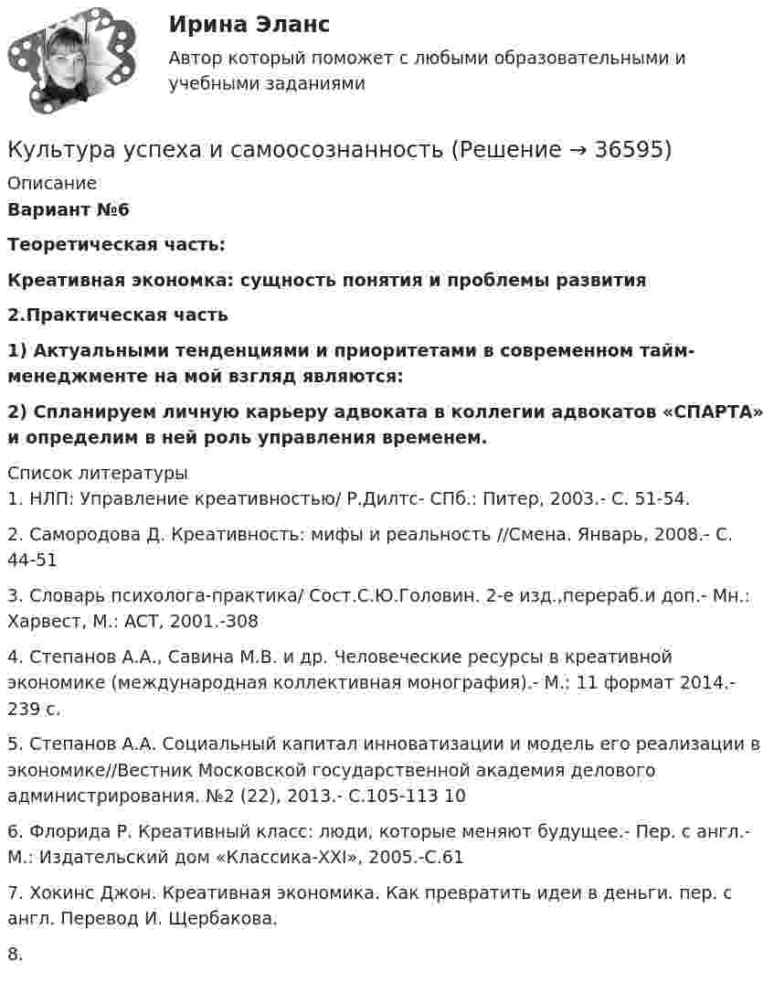     
          Описание
          Вариант №6 Теоретическая часть: Креативная экономка: сущность понятия и проблемы развития2.Практическая часть  1) Актуальными тенденциями и приоритетами в современном тайм-менеджменте на мой взгляд являются: 2) Спланируем личную карьеру адвоката в коллегии адвокатов «СПАРТА» и определим в ней роль управления временем.   
          Список литературы
          	1. НЛП: Управление креативностью/ Р.Дилтс- СПб.: Питер, 2003.- С. 51-54.	 2. Самородова Д. Креативность: мифы и реальность //Смена. Январь, 2008.- С. 44-51 	3. Словарь психолога-практика/ Сост.С.Ю.Головин. 2-е изд.,перераб.и доп.- Мн.: Харвест, М.: ACT, 2001.-308 	4. Степанов А.А., Савина М.В. и др. Человеческие ресурсы в креативной экономике (международная коллективная монография).- М.: 11 формат 2014.- 239 с. 	5. Степанов А.А. Социальный капитал инноватизации и модель его реализации в экономике//Вестник Московской государственной академия делового администрирования. №2 (22), 2013.- С.105-113 10 	6. Флорида Р. Креативный класс: люди, которые меняют будущее.- Пер. с англ.- М.: Издательский дом «Классика-XXI», 2005.-С.61 	7. Хокинс Джон. Креативная экономика. Как превратить идеи в деньги. пер. с англ. Перевод И. Щербакова. 	8. 
            
            
            Культура речи - это ... имитация определенного стиля речи путем использования характерных для него средств выражения (слов, оборотов, синтаксических конструкций) совокупность наук, изучающих духовную культуру какого-либо народа, выраженную Культура успеха и самоосознанностьКультура устной и письменной речи ДГТУКультурная специфика систем коммуникации. Что мешает понимать друг другаКультурно-творческая инициатива определяется как деятельностное проявление внутренних побуждений, которое выражается в новом продуктивном результате и связано с ориентацией личности на духовные, культурные ценности. Знание своих индивидуальных  Культурологические основы волшебной сказкиКультурология⭐ Культура речи и деловое общение.ои(dor) (ответы на тест Синергия / МТИ / МосАП, март 2023)Культура речи и деловое общение Ответы на тест Синергия МОИ МТИ💯 Культура речи и деловое общение. (ответы на тест Синергия / МТИ / МосАП, октябрь 2022)💯 Культура речи и деловое общение. (ответы на тест Синергия / МТИ / МосАП, январь 2023)💯 Культура речи и деловое общение. (ответы на тест Синергия / МТИ / МосАП, январь 2023)Культура речи и деловое общение ( тест с ответами ) СинергияКультура речи и деловое общение (тест с ответами Синергия/МОИ/МТИ/МосАП)
