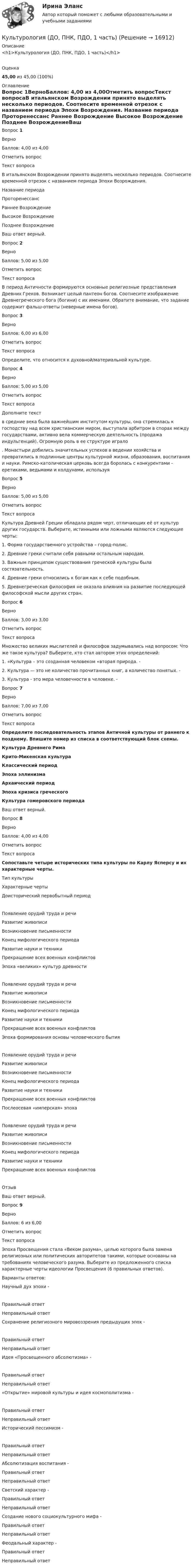      
          Описание
          <h1>Культурология (ДО, ПНК, ПДО, 1 часть)</h1>Оценка45,00 из 45,00 (100%) 
          Оглавление
          Вопрос 1ВерноБаллов: 4,00 из 4,00Отметить вопросТекст вопросаВ итальянском Возрождении принято выделять несколько периодов. Соотнесите временной отрезок с названием периода Эпохи Возрождения.   Название периода  Проторенессанс   Раннее Возрождение   Высокое Возрождение  Позднее ВозрождениеВаш ответ верный.Вопрос 2ВерноБаллов: 5,00 из 5,00Отметить вопросТекст вопросаВ период Античности формируются основные религиозные представления Древних Греков. Возникает целый пантеон богов. Соотнесите изображение Древнегреческого бога (богини) с их именами. Обратите внимание, что задание содержит фальш-ответы (неверные имена богов).Вопрос 3ВерноБаллов: 6,00 из 6,00Отметить вопросТекст вопросаОпределите, что относится к духовной/материальной культуре.Вопрос 4ВерноБаллов: 5,00 из 5,00Отметить вопросТекст вопросаДополните текст  в средние века была важнейшим институтом культуры, она стремилась к господству над всем христианским миром, выступала арбитром в спорах между государствами, активно вела коммерческую деятельность (продажа индульгенций). Огромную роль в ее структуре играло  . Монастыри добились значительных успехов в ведении хозяйства и превратились в подлинные центры культурной жизни, образования, воспитания и науки. Римско-католическая церковь всегда боролась с конкурентами - еретиками, ведьмами и колдунами, используя Вопрос 5ВерноБаллов: 5,00 из 5,00Отметить вопросТекст вопросаКультура Древней Греции обладала рядом черт, отличающих её от культур других государств. Выберите, истинными или ложными являются следующие черты:1.        Форма государственного устройства – город-полис. 2.        Древние греки считали себя равными остальным народам. 3.        Важным принципом существования греческой культуры была состязательность. 4.        Древние греки относились к богам как к себе подобным. 5.        Древнегреческая философия не оказала влияния на развитие последующей философской мысли других стран. Вопрос 6ВерноБаллов: 3,00 из 3,00Отметить вопросТекст вопросаМножество великих мыслителей и философов задумывались над вопросом: Что же такое культура? Выберите, кто стал автором этих определений: 1.        «Культура – это созданная человеком «вторая природа. - 2.        Культура — это не количество прочитанных книг, а количество понятых. - 3.        Культура - это мера человечности в человеке. - Вопрос 7ВерноБаллов: 7,00 из 7,00Отметить вопросТекст вопросаОпределите последовательность этапов Античной культуры от раннего к позднему. Впишите номер из списка в соответствующий блок схемы.Культура Древнего РимаКрито-Микенская культураКлассический периодЭпоха эллинизмаАрхаический периодЭпоха кризиса греческогоКультура гомеровского периода Ваш ответ верный.Вопрос 8ВерноБаллов: 4,00 из 4,00Отметить вопросТекст вопросаСопоставьте четыре исторических типа культуры по Карлу Ясперсу и их характерные черты.  Тип культуры Характерные черты   Доисторический первобытный период Появление орудий труда и речиРазвитие живописиВозникновение письменностиКонец мифологического периодаРазвитие науки и техникиПрекращение всех военных конфликтов    Эпоха «великих» культур древности Появление орудий труда и речиРазвитие живописиВозникновение письменностиКонец мифологического периодаРазвитие науки и техникиПрекращение всех военных конфликтов    Эпоха формирования основы человеческого бытия Появление орудий труда и речиРазвитие живописиВозникновение письменностиКонец мифологического периодаРазвитие науки и техникиПрекращение всех военных конфликтов    Послеосевая «имперская» эпоха Появление орудий труда и речиРазвитие живописиВозникновение письменностиКонец мифологического периодаРазвитие науки и техникиПрекращение всех военных конфликтов    ОтзывВаш ответ верный.Вопрос 9ВерноБаллов: 6 из 6,00Отметить вопросТекст вопросаЭпоха Просвещения стала «Веком разума», целью которого была замена религиозных или политических авторитетов такими, которые основаны на требованиях человеческого разума. Выберите из предложенного списка характерные черты идеологии Просвещения (6 правильных ответов).Варианты ответов: Научный дух эпохи - Правильный ответНеправильный ответ Сохранение религиозного мировоззрения предыдущих эпох - Правильный ответНеправильный ответ Идея «Просвещенного абсолютизма» - Правильный ответНеправильный ответ «Открытие» мировой культуры и идея космополитизма - Правильный ответНеправильный ответ Исторический пессимизм - Правильный ответНеправильный ответАбсолютизация воспитания - Правильный ответНеправильный ответСветский характер - Правильный ответНеправильный ответСоздание нового социокультурного мифа - Правильный ответНеправильный ответФеодальный характер - Правильный ответНеправильный ответ  
            
            
            Культурология (ДО, ПНК, ПДО, 1 часть)Культурология (ДО, ПНК, ПДО, 1 часть)Культурология (ДО, ПНК, ПДО, 1 часть) Итоговое тестирование по дисциплинеКультурология (ДО, ПНК, ПДО, 1 часть) Практическое занятие 1. Задание 9 НСПК Культурология (ДО, ПНК, ПДО, 1 часть) Практическое занятие 1. Занятия 1-8, 10Культурология (ДО, ПНК, ПДО, 1 часть) Практическое занятие 1. Занятия 1-8, 10Культурология (ДО, ПНК, ПДО, 1 часть) Практическое занятие 1. Занятия 1-8, 10 НСПККультурология (ДО, ПНК, ПДО, 1 часть)Культурология (ДО, ПНК, ПДО, 1 часть)Культурология (ДО, ПНК, ПДО, 1 часть)Культурология (ДО, ПНК, ПДО, 1 часть)Культурология (ДО, ПНК, ПДО, 1 часть)Культурология (ДО, ПНК, ПДО, 1 часть)Культурология (ДО, ПНК, ПДО, 1 часть)