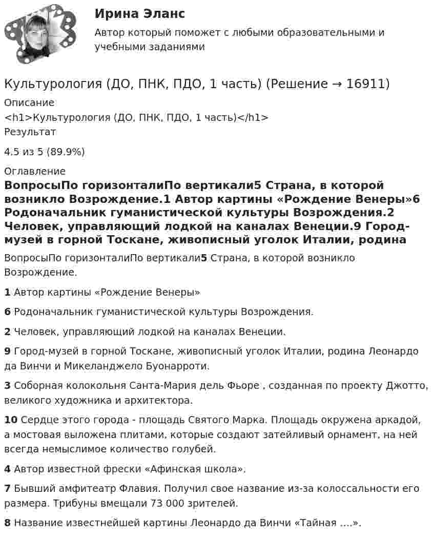      
          Описание
          <h1>Культурология (ДО, ПНК, ПДО, 1 часть)</h1>Результат4.5 из 5 (89.9%) 
          Оглавление
          ВопросыПо горизонталиПо вертикали5 Страна, в которой возникло Возрождение.1 Автор картины «Рождение Венеры»6 Родоначальник гуманистической культуры Возрождения.2 Человек, управляющий лодкой на каналах Венеции.9 Город-музей в горной Тоскане, живописный уголок Италии, родина Леонардо да Винчи и Микеланджело Буонарроти.3 Соборная колокольня Санта-Мария дель Фьоре , созданная по проекту Джотто, великого художника и архитектора.10 Сердце этого города - площадь Святого Марка. Площадь окружена аркадой, а мостовая выложена плитами, которые создают затейливый орнамент, на ней всегда немыслимое количество голубей.4 Автор известной фрески «Афинская школа».7 Бывший амфитеатр Флавия. Получил свое название из-за колоссальности его размера. Трибуны вмещали 73 000 зрителей.8 Название известнейшей картины Леонардо да Винчи «Тайная ….». 
            
            
            Культурология ВСЕ ЗАДАНИЯ Культурология (ДО, ПНК, ПДО, 1 часть)Культурология (ДО, ПНК, ПДО, 1 часть)Культурология (ДО, ПНК, ПДО, 1 часть)Культурология (ДО, ПНК, ПДО, 1 часть)Культурология (ДО, ПНК, ПДО, 1 часть)Культурология (ДО, ПНК, ПДО, 1 часть)Культурная специфика систем коммуникации. Что мешает понимать друг другаКультурно-творческая инициатива определяется как деятельностное проявление внутренних побуждений, которое выражается в новом продуктивном результате и связано с ориентацией личности на духовные, культурные ценности. Знание своих индивидуальных  Культурологические основы волшебной сказкиКультурологияКультурологияКультурологияКультурология