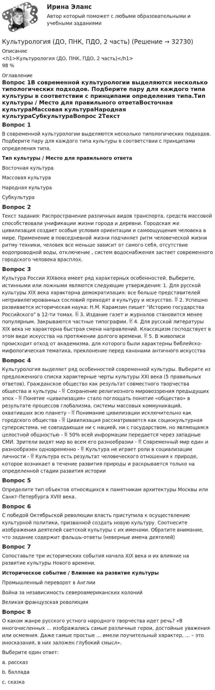      
          Описание
          <h1>Культурология (ДО, ПНК, ПДО, 2 часть)</h1>98 % 
          Оглавление
          Вопрос 1В современной культурологии выделяются несколько типологических подходов. Подберите пару для каждого типа культуры в соответствии с принципами определения типа.Тип культуры / Место для правильного ответаВосточная культураМассовая культураНародная культураСубкультураВопрос 2Текст задания: Распространение различных видов транспорта, средств массовой способствовали унификации жизни города и деревни. Городская же цивилизация создает особые условия ориентации и самоощущения человека в мире. Применение в повседневной жизни подчиняет ритм человеческой жизни ритму техники, человек все меньше зависит от самого себя, отсутствие водопроводной воды, отключение , систем водоснабжения застает современного городского человека врасплох.Вопрос 3Культура России XIXвека имеет ряд характерных особенностей. Выберите, истинными или ложными являются следующие утверждения: 1. Для русской культуры XIX века характерна демократизация: все больше представителей непривилегированных сословий приходят в культуру и искусство.  2. Успешно развивается историческая наука: Н.М. Карамзин пишет Историю государства Российского в 12-ти томах.  3. Издание газет и журналов становится менее популярным. Закрываются частные типографии.  4. Для русской литературы XIX века не характерна быстрая смена направлений. Классицизм господствует в этом виде искусства на протяжении долгого времени.  5. В живописи происходит отход от академизма, для которого были характерны библейско-мифологическая тематика, преклонение перед канонами античного искусстваВопрос 4Культурология выделяет ряд особенностей современной культуры. Выберите из предложенного списка характерные черты культуры XXI века (5 правильных ответов). Гражданское общество как результат совместного творчества общества и культуры -  Сохранение религиозного мировоззрения предыдущих эпох -  Понятие «цивилизация» стало поглощать понятие «общество» в результате процессов глобализма, системы массовых коммуникаций, охвативших всю планету -  Понимание цивилизации исключительно как городского общества -  Цивилизация рассматривается как социокультурная суперсистема, не совпадающая ни с нацией, ни с государством, но являющаяся целостной общностью -  50% всей информации передается через западные СМИ. Зрители видят мир во всем его разнообразии -  Современный мир един и разнообразен одновременно -  Культура не играет роли в социализации личности -  Культура есть результат человеческого отношения к природе, которое возникает в течение развития природы и раскрывается только на определенной стадии развития историиВопрос 5Определите тип объектов относящихся к памятникам архитектуры Москвы или Санкт-Петербурга XVIII века.Вопрос 6С победой Октябрьской революции власть приступила к осуществлению культурной политики, призванной создать новую культуру. Соотнесите изображения деятелей светской культуры с их именами. Обратите внимание, что задание содержит фальшь-ответы (неверные имена деятелей)Вопрос 7Сопоставьте три исторических события начала XIX века и их влияние на развитие культуры Нового времени.Историческое событие / Влияние на развитие культурыПромышленный переворот в АнглииВойна за независимость североамериканских колонийВеликая французская революцияВопрос 8О каком жанре русского устного народного творчества идет речь? «В многочисленных … изображались самые различные герои, достойные уважения или осмеяния. Даже самые простые … имели поучительный характер. … – это иносказания, в них заложен глубокий смысл».Выберите один ответ:a. рассказb. балладаc. сказка 
            
            
            Культурология (ДО, ПНК, ПДО, 2 часть)Культурология (ДО, ПНК, ПДО, 2 часть)Культурология (ДО, ПНК, ПДО, 2 часть)Культурология (ДО, ПНК, ПДО, 2 часть)Культурология (ДО, ПНК, ПДО, 2 часть)Культурология (ДО, ПНК, ПДО, 2 часть)Культурология (ДО, ПНК, ПДО, 2 часть)Культурология (ДО, ПНК, ПДО, 1 часть)   Практическое занятие 1. Занятия 1-8, 10  НСПККультурология (ДО, ПНК, ПДО, 1 часть) Практическое занятие №1Культурология (ДО, ПНК, ПДО, 1 часть) Практическое занятие №2 Культурология (ДО, ПНК, ПДО, 1 часть) Тестовые вопросы к разделу 1Культурология (ДО, ПНК, ПДО, 1 часть) Тестовые вопросы к разделу 2Культурология (ДО, ПНК, ПДО, 1 часть) Тестовые вопросы к разделу 3Культурология (ДО, ПНК, ПДО, 2 часть)