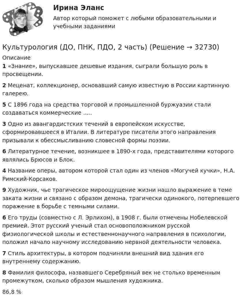      
          Описание
           1 «Знание», выпускавшее дешевые издания, сыграли большую роль в просвещении. 2 Меценат, коллекционер, основавший самую известную в России картинную галерею. 5 С 1896 года на средства торговой и промышленной буржуазии стали создаваться коммерческие ….. 3 Одно из авангардистских течений в европейском искусстве, сформировавшееся в Италии. В литературе писатели этого направления призывали к обессмысливанию словесной формы поэзии. 6 Литературное течение, возникшее в 1890-х года, представителями которого являлись Брюсов и Блок. 4 Название оперы, автором которой стал один из членов «Могучей кучки», Н.А. Римский-Корсаков. 9 Художник, чье трагическое мироощущение жизни нашло выражение в теме заката жизни и связано с образом демона, трагически одинокого, потерпевшего поражение в борьбе с темными силами. 6 Его труды (совместно с Л. Эрлихом), в 1908 г. были отмечены Нобелевской премией. Этот русский ученый стал основоположником русской физиологической школы и естественнонаучного направления в психологии, положил начало научному исследованию нервной деятельности человека. 7 Стиль архитектуры, в котором подчиняли внешний вид здания его внутреннему содержанию. 8 Фамилия философа, назвавшего Серебряный век не столько временным промежутком, сколько образом мышления художника.  86,8 %  
            
            
            Культурология (ДО, ПНК, ПДО, 2 часть)Культурология (ДО, ПНК, ПДО, 2 часть)Культурология (ДО, ПНК, ПДО, 2 часть)Культурология (ДО, ПНК, ПДО, 2 часть)Культурология (ДО, ПНК, ПДО, 2 часть)Культурология (ДО, ПНК, ПДО, 2 часть)Культурология (ДО, ПНК, ПДО, 2 часть)Культурология (ДО, ПНК, ПДО, 1 часть) Практическое занятие 1. Занятия 1-8, 10 НСПККультурология (ДО, ПНК, ПДО, 1 часть) Практическое занятие 1. Занятия 1-8, 10 НСПККультурология (ДО, ПНК, ПДО, 1 часть)   Практическое занятие 1. Занятия 1-8, 10  НСПККультурология (ДО, ПНК, ПДО, 1 часть) Практическое занятие №1Культурология (ДО, ПНК, ПДО, 1 часть) Практическое занятие №2 Культурология (ДО, ПНК, ПДО, 1 часть) Тестовые вопросы к разделу 1Культурология (ДО, ПНК, ПДО, 1 часть) Тестовые вопросы к разделу 2