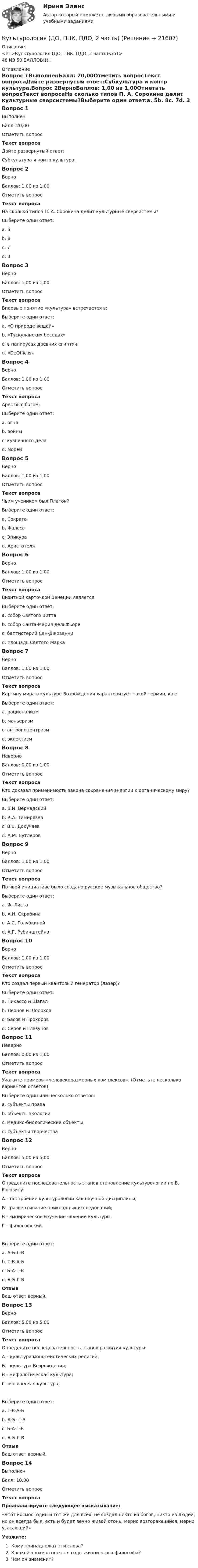      
          Описание
          <h1>Культурология (ДО, ПНК, ПДО, 2 часть)</h1>48 ИЗ 50 БАЛЛОВ!!!!! 
          Оглавление
          Вопрос 1ВыполненБалл: 20,00Отметить вопросТекст вопросаДайте развернутый ответ:Субкультура и контр культура.Вопрос 2ВерноБаллов: 1,00 из 1,00Отметить вопросТекст вопросаНа сколько типов П. А. Сорокина делит культурные сверсистемы?Выберите один ответ:a. 5b. 8c. 7d. 3 Вопрос 3ВерноБаллов: 1,00 из 1,00Отметить вопросТекст вопросаВпервые понятие «культура» встречается в:Выберите один ответ:a. «О природе вещей»b. «Тускуланских беседах» c. в папирусах древних египтянd. «DeOfficiis»Вопрос 4ВерноБаллов: 1,00 из 1,00Отметить вопросТекст вопросаАрес был богом:Выберите один ответ:a. огняb. войны c. кузнечного делаd. морейВопрос 5ВерноБаллов: 1,00 из 1,00Отметить вопросТекст вопросаЧьим учеником был Платон?Выберите один ответ:a. Сократа b. Фалесаc. Эпикураd. АристотеляВопрос 6ВерноБаллов: 1,00 из 1,00Отметить вопросТекст вопросаВизитной карточкой Венеции является:Выберите один ответ:a. собор Святого Виттаb. собор Санта-Мария дельФьореc. баптистерий Сан-Джованниd. площадь Святого Марка Вопрос 7ВерноБаллов: 1,00 из 1,00Отметить вопросТекст вопросаКартину мира в культуре Возрождения характеризует такой термин, как:Выберите один ответ:a. рационализмb. маньеризмc. антропоцентризм d. эклектизмВопрос 8НеверноБаллов: 0,00 из 1,00Отметить вопросТекст вопросаКто доказал применимость закона сохранения энергии к органическому миру?Выберите один ответ:a. В.И. Вернадский b. К.А. Тимирязевc. В.В. Докучаевd. А.М. БутлеровВопрос 9ВерноБаллов: 1,00 из 1,00Отметить вопросТекст вопросаПо чьей инициативе было создано русское музыкальное общество?Выберите один ответ:a. Ф. Листаb. А.Н. Скрябинаc. А.С. Голубкинойd. А.Г. Рубинштейна Вопрос 10ВерноБаллов: 1,00 из 1,00Отметить вопросТекст вопросаКто создал первый квантовый генератор (лазер)?Выберите один ответ:a. Пикассо и Шагалb. Леонов и Шолоховc. Басов и Прохоров d. Серов и ГлазуновВопрос 11НеверноБаллов: 0,00 из 1,00Отметить вопросТекст вопросаУкажите примеры «человекоразмерных комплексов». (Отметьте несколько вариантов ответов)Выберите один или несколько ответов:a. субъекты права b. объекты экологииc. медико-биологические объектыd. субъекты творчества Вопрос 12ВерноБаллов: 5,00 из 5,00Отметить вопросТекст вопросаОпределите последовательность этапов становление культурологии по В. Рогозину:А – построение культурологии как научной дисциплины; Б – развертывание прикладных исследований;В - эмпирическое изучение явлений культуры;Г – философский.Выберите один ответ:a. А-Б-Г-Вb. Г-В-А-Б c. Б-А-Г-Вd. А-Б-Г-ВОтзывВаш ответ верный.Вопрос 13ВерноБаллов: 5,00 из 5,00Отметить вопросТекст вопросаОпределите последовательность этапов развития культуры:А – культура монотеистических религий;Б – культура Возрождения;В - мифологическая культура;Г –магическая культура;Выберите один ответ:a. Г-В-А-Б b. А-Б- Г-Вc. Б-А-Г-Вd. А-Б-Г-ВОтзывВаш ответ верный.Вопрос 14ВыполненБалл: 10,00Отметить вопросТекст вопросаПроанализируйте следующее высказывание:«Этот космос, один и тот же для всех, не создал никто из богов, никто из людей, но он всегда был, есть и будет вечно живой огонь, мерно возгорающийся, мерно угасающий»Укажите:Кому принадлежат эти слова?К какой эпохе относятся годы жизни этого философа?Чем он знаменит? 
            
            
            Культурология (ДО, ПНК, ПДО, 2 часть)Культурология (ДО, ПНК, ПДО, 2 часть)Культурология (ДО, ПНК, ПДО, 2 часть) Практическое занятие 1. Задание 5 НСПК Культурология (ДО, ПНК, ПДО, 2 часть) Практическое занятие 1. Задания 1-4, 6-9 НСПККультурология (ДО, ПНК, ПДО, 2 часть) Практическое занятие 1. Задания 1-4, 6-9 НСПККультурология (ДО, ПНК, ПДО, 2 часть) Практическое занятие 2. Задания 1-4, 6-9  НСПККультурология (ДО, ПНК, ПДО, 2 часть) Практическое занятие 3Культурология (ДО, ПНК, ПДО, 2 часть)Культурология (ДО, ПНК, ПДО, 2 часть)Культурология (ДО, ПНК, ПДО, 2 часть)Культурология (ДО, ПНК, ПДО, 2 часть)Культурология (ДО, ПНК, ПДО, 2 часть)Культурология (ДО, ПНК, ПДО, 2 часть)Культурология (ДО, ПНК, ПДО, 2 часть)