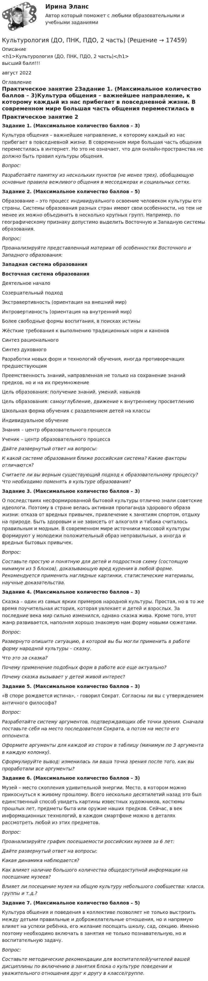      
          Описание
          <h1>Культурология (ДО, ПНК, ПДО, 2 часть)</h1>высший балл!!!август 2022 
          Оглавление
          Практическое занятие 2Задание 1. (Максимальное количество баллов – 3)Культура общения – важнейшее направление, к которому каждый из нас прибегает в повседневной жизни. В современном мире большая часть общения переместилась в интернет. Но это не означает, что для онлайн-пространства не должно быть правил культуры общения. Вопрос:Разработайте памятку из нескольких пунктов (не менее трех), обобщающую основные правила вежливого общения в месседжерах и социальных сетях.Задание 2. (Максимальное количество баллов – 5)Образование – это процесс индивидуального освоение человеком культуры его страны. Системы образования разных стран имеют свои особенности, но тем не менее их можно объединить в несколько крупных групп. Например, по географическому признаку допустимо выделить Восточную и Западную системы образования.Вопрос:Проанализируйте представленный материал об особенностях Восточного и Западного образования:Западная система образованияВосточная система образованияДеятельное началоСозерцательный подходЭкстравертивность (ориентация на внешний мир)Интровертивность (ориентация на внутренний мир)Более свободные формы воспитания, в поисках истиныЖёсткие требования к выполнению традиционных норм и каноновСинтез рациональногоСинтез духовногоРазработки новых форм и технологий обучения, иногда противоречащих предшествующимПреемственность знаний, направленная не только на сохранение знаний предков, но и на их преумножениеЦель образования: получение знаний, умений, навыковЦель образования: самоуглубление, движение к внутреннему просветлениюШкольная форма обучения с разделением детей на классыИндивидуальное обучениеЗнания – центр образовательного процессаУченик – центр образовательного процесса Дайте развернутый ответ на вопросы: К какой системе образования ближе российская система? Какие факторы отличаются? Считаете ли вы верным существующий подход к образовательному процессу? Что необходимо поменять в культуре образования?Задание 3. (Максимальное количество баллов – 3)О последствиях несформированной бытовой культуры отлично знали советские идеологи. Поэтому в стране велась активная пропаганда здорового образа жизни: отказа от вредных привычек, привлечение к занятиям спортом, отдыху на природе. Быть здоровым и не зависеть от алкоголя и табака считалось правильным и модным. В современном мире источники массовой культуры формируют у молодежи положительный образ неправильных, а иногда и вредных бытовых привычек.Вопрос:Составьте простую и понятную для детей и подростков схему (состоящую минимум из 5 блоков), доказывающую вред курения в любой форме. Рекомендуется применить наглядные картинки, статистические материалы, научные доказательства.Задание 4. (Максимальное количество баллов – 3)Сказка – один из самых ярких примеров народной культуры. Простая, но в то же время поучительная история, которая увлекает и детей и взрослых. За последние века мир сильно изменился, однако сказка жива. Кроме того, этот жанр развивается, наполняя хорошо знакомую нам форму новыми сюжетами.Вопрос:Развернуто опишите ситуацию, в которой вы бы могли применить в работе форму народной культуры – сказку.Что это за сказка?Почему применение подобных форм в работе все еще актуально? Почему сказка вызывает у детей живой интерес?Задание 5. (Максимальное количество баллов – 3)«В споре рождается истина», - говорил Сократ. Согласны ли вы с утверждением античного философа?Вопрос:Разработайте систему аргументов, подтверждающих обе точки зрения. Сначала поставьте себя на место последователя Сократа, а потом на место его оппонента. Оформите аргументы для каждой из сторон в таблицу (минимум по 3 аргумента в каждую колонку).Сформулируйте вывод: изменилась ли ваша точка зрения после того, как вы проработали все аргументы?Задание 6. (Максимальное количество баллов – 3)Музей – место скопления удивительной энергии. Место, в котором можно прикоснуться к живому прошлому. Всего несколько десятилетий назад это был единственный способ увидеть картины известных художников, костюмы прошлых лет, предметы быта или оружие наших предков. Сейчас, в век информационных технологий, в каждом смартфоне можно в деталях рассмотреть любой из этих предметов.Вопрос:Проанализируйте график посещаемости российских музеев за 6 лет:Дайте развернутый ответ на вопросы:Какая динамика наблюдается?Как влияет наличие большого количества общедоступной информации на посещение музеев?Влияет ли посещение музея на общую культуру небольшого сообщества: класса, группы и т.д.?Задание 7. (Максимальное количество баллов – 5)Культура общения и поведения в коллективе позволяет не только выстроить между детьми правильные и доброжелательные отношения, но и напрямую влияет на успехи ребёнка, его желание посещать школу, сад, секцию. Именно поэтому необходимо включать в занятия не только познавательную, но и воспитательную задачу.Вопрос:Составьте методические рекомендации для воспитателей/учителей вашей дисциплины по включению в занятия блока о культуре поведения и уважительного отношения друг к другу в классе/группе.  
            
            
            Культурология (ДО, ПНК, ПДО, 2 часть)Культурология (ДО, ПНК, ПДО, 2 часть)Культурология (ДО, ПНК, ПДО, 2 часть)Культурология (ДО, ПНК, ПДО, 2 часть)Культурология (ДО, ПНК, ПДО, 2 часть)Культурология (ДО, ПНК, ПДО, 2 часть) Практическое занятие 1. Задание 5 НСПК Культурология (ДО, ПНК, ПДО, 2 часть) Практическое занятие 1. Задания 1-4, 6-9 НСПККультурология (ДО, ПНК, ПДО, 2 часть)Культурология (ДО, ПНК, ПДО, 2 часть)Культурология (ДО, ПНК, ПДО, 2 часть)Культурология (ДО, ПНК, ПДО, 2 часть)Культурология (ДО, ПНК, ПДО, 2 часть)Культурология (ДО, ПНК, ПДО, 2 часть)Культурология (ДО, ПНК, ПДО, 2 часть)