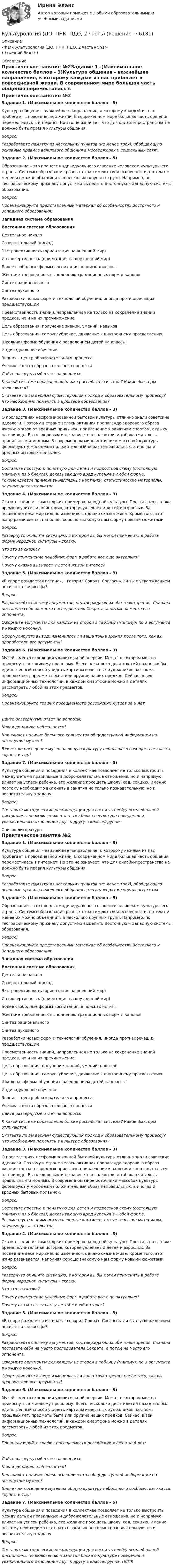      
          Описание
          <h1>Культурология (ДО, ПНК, ПДО, 2 часть)</h1>!!!высший балл!!! 
          Оглавление
          Практическое занятие №2Задание 1. (Максимальное количество баллов – 3)Культура общения – важнейшее направление, к которому каждый из нас прибегает в повседневной жизни. В современном мире большая часть общения переместилась в интернет. Но это не означает, что для онлайн-пространства не должно быть правил культуры общения. Вопрос:Разработайте памятку из нескольких пунктов (не менее трех), обобщающую основные правила вежливого общения в месседжерах и социальных сетях.Задание 2. (Максимальное количество баллов – 5)Образование – это процесс индивидуального освоение человеком культуры его страны. Системы образования разных стран имеют свои особенности, но тем не менее их можно объединить в несколько крупных групп. Например, по географическому признаку допустимо выделить Восточную и Западную системы образования.Вопрос:Проанализируйте представленный материал об особенностях Восточного и Западного образования:Западная система образованияВосточная система образованияДеятельное началоСозерцательный подходЭкстравертивность (ориентация на внешний мир)Интровертивность (ориентация на внутренний мир)Более свободные формы воспитания, в поисках истиныЖёсткие требования к выполнению традиционных норм и каноновСинтез рациональногоСинтез духовногоРазработки новых форм и технологий обучения, иногда противоречащих предшествующимПреемственность знаний, направленная не только на сохранение знаний предков, но и на их преумножениеЦель образования: получение знаний, умений, навыковЦель образования: самоуглубление, движение к внутреннему просветлениюШкольная форма обучения с разделением детей на классыИндивидуальное обучениеЗнания – центр образовательного процессаУченик – центр образовательного процесса Дайте развернутый ответ на вопросы: К какой системе образования ближе российская система? Какие факторы отличаются? Считаете ли вы верным существующий подход к образовательному процессу? Что необходимо поменять в культуре образования?Задание 3. (Максимальное количество баллов – 3)О последствиях несформированной бытовой культуры отлично знали советские идеологи. Поэтому в стране велась активная пропаганда здорового образа жизни: отказа от вредных привычек, привлечение к занятиям спортом, отдыху на природе. Быть здоровым и не зависеть от алкоголя и табака считалось правильным и модным. В современном мире источники массовой культуры формируют у молодежи положительный образ неправильных, а иногда и вредных бытовых привычек.Вопрос:Составьте простую и понятную для детей и подростков схему (состоящую минимум из 5 блоков), доказывающую вред курения в любой форме. Рекомендуется применить наглядные картинки, статистические материалы, научные доказательства.Задание 4. (Максимальное количество баллов – 3)Сказка – один из самых ярких примеров народной культуры. Простая, но в то же время поучительная история, которая увлекает и детей и взрослых. За последние века мир сильно изменился, однако сказка жива. Кроме того, этот жанр развивается, наполняя хорошо знакомую нам форму новыми сюжетами.Вопрос:Развернуто опишите ситуацию, в которой вы бы могли применить в работе форму народной культуры – сказку.Что это за сказка?Почему применение подобных форм в работе все еще актуально? Почему сказка вызывает у детей живой интерес?Задание 5. (Максимальное количество баллов – 3)«В споре рождается истина», - говорил Сократ. Согласны ли вы с утверждением античного философа?Вопрос:Разработайте систему аргументов, подтверждающих обе точки зрения. Сначала поставьте себя на место последователя Сократа, а потом на место его оппонента. Оформите аргументы для каждой из сторон в таблицу (минимум по 3 аргумента в каждую колонку).Сформулируйте вывод: изменилась ли ваша точка зрения после того, как вы проработали все аргументы?Задание 6. (Максимальное количество баллов – 3)Музей – место скопления удивительной энергии. Место, в котором можно прикоснуться к живому прошлому. Всего несколько десятилетий назад это был единственный способ увидеть картины известных художников, костюмы прошлых лет, предметы быта или оружие наших предков. Сейчас, в век информационных технологий, в каждом смартфоне можно в деталях рассмотреть любой из этих предметов.Вопрос:Проанализируйте график посещаемости российских музеев за 6 лет:Дайте развернутый ответ на вопросы:Какая динамика наблюдается?Как влияет наличие большого количества общедоступной информации на посещение музеев?Влияет ли посещение музея на общую культуру небольшого сообщества: класса, группы и т.д.?Задание 7. (Максимальное количество баллов – 5)Культура общения и поведения в коллективе позволяет не только выстроить между детьми правильные и доброжелательные отношения, но и напрямую влияет на успехи ребёнка, его желание посещать школу, сад, секцию. Именно поэтому необходимо включать в занятия не только познавательную, но и воспитательную задачу.Вопрос:Составьте методические рекомендации для воспитателей/учителей вашей дисциплины по включению в занятия блока о культуре поведения и уважительного отношения друг к другу в классе/группе.  
          Список литературы
          Практическое занятие №2Задание 1. (Максимальное количество баллов – 3)Культура общения – важнейшее направление, к которому каждый из нас прибегает в повседневной жизни. В современном мире большая часть общения переместилась в интернет. Но это не означает, что для онлайн-пространства не должно быть правил культуры общения. Вопрос:Разработайте памятку из нескольких пунктов (не менее трех), обобщающую основные правила вежливого общения в месседжерах и социальных сетях.Задание 2. (Максимальное количество баллов – 5)Образование – это процесс индивидуального освоение человеком культуры его страны. Системы образования разных стран имеют свои особенности, но тем не менее их можно объединить в несколько крупных групп. Например, по географическому признаку допустимо выделить Восточную и Западную системы образования.Вопрос:Проанализируйте представленный материал об особенностях Восточного и Западного образования:Западная система образованияВосточная система образованияДеятельное началоСозерцательный подходЭкстравертивность (ориентация на внешний мир)Интровертивность (ориентация на внутренний мир)Более свободные формы воспитания, в поисках истиныЖёсткие требования к выполнению традиционных норм и каноновСинтез рациональногоСинтез духовногоРазработки новых форм и технологий обучения, иногда противоречащих предшествующимПреемственность знаний, направленная не только на сохранение знаний предков, но и на их преумножениеЦель образования: получение знаний, умений, навыковЦель образования: самоуглубление, движение к внутреннему просветлениюШкольная форма обучения с разделением детей на классыИндивидуальное обучениеЗнания – центр образовательного процессаУченик – центр образовательного процесса Дайте развернутый ответ на вопросы: К какой системе образования ближе российская система? Какие факторы отличаются? Считаете ли вы верным существующий подход к образовательному процессу? Что необходимо поменять в культуре образования?Задание 3. (Максимальное количество баллов – 3)О последствиях несформированной бытовой культуры отлично знали советские идеологи. Поэтому в стране велась активная пропаганда здорового образа жизни: отказа от вредных привычек, привлечение к занятиям спортом, отдыху на природе. Быть здоровым и не зависеть от алкоголя и табака считалось правильным и модным. В современном мире источники массовой культуры формируют у молодежи положительный образ неправильных, а иногда и вредных бытовых привычек.Вопрос:Составьте простую и понятную для детей и подростков схему (состоящую минимум из 5 блоков), доказывающую вред курения в любой форме. Рекомендуется применить наглядные картинки, статистические материалы, научные доказательства.Задание 4. (Максимальное количество баллов – 3)Сказка – один из самых ярких примеров народной культуры. Простая, но в то же время поучительная история, которая увлекает и детей и взрослых. За последние века мир сильно изменился, однако сказка жива. Кроме того, этот жанр развивается, наполняя хорошо знакомую нам форму новыми сюжетами.Вопрос:Развернуто опишите ситуацию, в которой вы бы могли применить в работе форму народной культуры – сказку.Что это за сказка?Почему применение подобных форм в работе все еще актуально? Почему сказка вызывает у детей живой интерес?Задание 5. (Максимальное количество баллов – 3)«В споре рождается истина», - говорил Сократ. Согласны ли вы с утверждением античного философа?Вопрос:Разработайте систему аргументов, подтверждающих обе точки зрения. Сначала поставьте себя на место последователя Сократа, а потом на место его оппонента. Оформите аргументы для каждой из сторон в таблицу (минимум по 3 аргумента в каждую колонку).Сформулируйте вывод: изменилась ли ваша точка зрения после того, как вы проработали все аргументы?Задание 6. (Максимальное количество баллов – 3)Музей – место скопления удивительной энергии. Место, в котором можно прикоснуться к живому прошлому. Всего несколько десятилетий назад это был единственный способ увидеть картины известных художников, костюмы прошлых лет, предметы быта или оружие наших предков. Сейчас, в век информационных технологий, в каждом смартфоне можно в деталях рассмотреть любой из этих предметов.Вопрос:Проанализируйте график посещаемости российских музеев за 6 лет:Дайте развернутый ответ на вопросы:Какая динамика наблюдается?Как влияет наличие большого количества общедоступной информации на посещение музеев?Влияет ли посещение музея на общую культуру небольшого сообщества: класса, группы и т.д.?Задание 7. (Максимальное количество баллов – 5)Культура общения и поведения в коллективе позволяет не только выстроить между детьми правильные и доброжелательные отношения, но и напрямую влияет на успехи ребёнка, его желание посещать школу, сад, секцию. Именно поэтому необходимо включать в занятия не только познавательную, но и воспитательную задачу.Вопрос:Составьте методические рекомендации для воспитателей/учителей вашей дисциплины по включению в занятия блока о культуре поведения и уважительного отношения друг к другу в классе/группе. НСПК
            
            
            Культурология (ДО, ПНК, ПДО, 2 часть)Культурология (ДО, ПНК, ПДО, 2 часть)Культурология (ДО, ПНК, ПДО, 2 часть)Культурология (ДО, ПНК, ПДО, 2 часть)Культурология (ДО, ПНК, ПДО, 2 часть)Культурология (ДО, ПНК, ПДО, 2 часть)Культурология (ДО, ПНК, ПДО, 2 часть)Культурология (ДО, ПНК, ПДО, 1 часть) Практическое занятие №1Культурология (ДО, ПНК, ПДО, 1 часть) Практическое занятие №2 Культурология (ДО, ПНК, ПДО, 1 часть) Тестовые вопросы к разделу 1Культурология (ДО, ПНК, ПДО, 1 часть) Тестовые вопросы к разделу 2Культурология (ДО, ПНК, ПДО, 1 часть) Тестовые вопросы к разделу 3Культурология (ДО, ПНК, ПДО, 2 часть)Культурология (ДО, ПНК, ПДО, 2 часть)