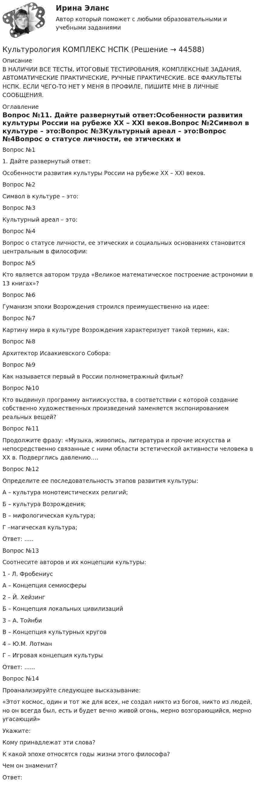     
            Описание
            В НАЛИЧИИ ВСЕ ТЕСТЫ, ИТОГОВЫЕ ТЕСТИРОВАНИЯ, КОМПЛЕКСНЫЕ ЗАДАНИЯ, АВТОМАТИЧЕСКИЕ ПРАКТИЧЕСКИЕ, РУЧНЫЕ ПРАКТИЧЕСКИЕ. ВСЕ ФАКУЛЬТЕТЫ НСПК. ЕСЛИ ЧЕГО-ТО НЕТ У МЕНЯ В ПРОФИЛЕ, ПИШИТЕ МНЕ В ЛИЧНЫЕ СООБЩЕНИЯ. 
            Оглавление
            Вопрос №11. Дайте развернутый ответ:Особенности развития культуры России на рубеже XX – XXI веков.Вопрос №2Символ в культуре – это:Вопрос №3Культурный ареал – это:Вопрос №4Вопрос о статусе личности, ее этических и социальных основаниях становится центральным в философии:Вопрос №5Кто является автором труда «Великое математическое построение астрономии в 13 книгах»?Вопрос №6Гуманизм эпохи Возрождения строился преимущественно на идее:Вопрос №7Картину мира в культуре Возрождения характеризует такой термин, как:Вопрос №8Архитектор Исаакиевского Собора:Вопрос №9Как называется первый в России полнометражный фильм?Вопрос №10Кто выдвинул программу антиискусства, в соответствии с которой создание собственно художественных произведений заменяется экспонированием реальных вещей?Вопрос №11Продолжите фразу: «Музыка, живопись, литература и прочие искусства и непосредственно связанные с ними области эстетической активности человека в XX в. Подверглись давлению…. Вопрос №12Определите ее последовательность этапов развития культуры: А – культура монотеистических религий;Б – культура Возрождения;В – мифологическая культура;Г –магическая культура;Ответ: .....Вопрос №13Соотнесите авторов и их концепции культуры:1 - Л. ФробениусА – Концепция семиосферы2 – Й. ХейзингБ – Концепция локальных цивилизаций3 – А. ТойнбиВ – Концепция культурных кругов4 – Ю.М. ЛотманГ – Игровая концепция культурыОтвет: ......Вопрос №14Проанализируйте следующее высказывание:«Этот космос, один и тот же для всех, не создал никто из богов, никто из людей, но он всегда был, есть и будет вечно живой огонь, мерно возгорающийся, мерно угасающий»Укажите:Кому принадлежат эти слова?К какой эпохе относятся годы жизни этого философа?Чем он знаменит?Ответ: 
            
            
            Культурология Комплексное задание НСПККультурология КОМПЛЕКС НСПККультурология ММУ 2023г.Культурология НСПК Тестовые вопросы к разделу 1Культурология НСПК Тестовые вопросы к разделу 1 Тест 1Культурология НСПК Тестовые вопросы к разделу 2Культурология НСПК Тестовые вопросы к разделу 2 Тест 2КУЛЬТУРОЛОГИЯ ЗАДАНИЕ 1 СИБУПККультурология задание  2 Культурология. Задание 2КУЛЬТУРОЛОГИЯ ЗАДАНИЕ 2 СИБУПККультурология задание 87%Культурология ИТОГОВЫЙ ТЕСТ Культурология  итоговый тест  СИБУПК 