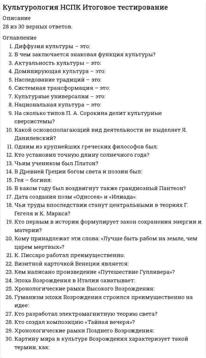      
          Описание
          Оценка 43,00 из 45,00 (96%) 
          Оглавление
          опрос 1Частично правильныйБаллов: 2,00 из 4,00Отметить вопросТекст вопросаВ итальянском Возрождении принято выделять несколько периодов. Соотнесите временной отрезок с названием периода Эпохи Возрождения. Название периодаМесто для правильного ответаПроторенессанс XV в.Последняя четверть XV – первая треть XVI вв.Вторая половина XIII – XIV ввПоследние две трети XVI в.Последняя четверть XV – последние две трети XVI.Вторая половина XIII- первая треть XVI.  Раннее Возрождение XV в.Последняя четверть XV – первая треть XVI вв.Вторая половина XIII – XIV ввПоследние две трети XVI в.Последняя четверть XV – последние две трети XVI.Вторая половина XIII- первая треть XVI.  Высокое Возрождение XV в.Последняя четверть XV – первая треть XVI вв.Вторая половина XIII – XIV ввПоследние две трети XVI в.Последняя четверть XV – последние две трети XVI.Вторая половина XIII- первая треть XVI.  Позднее Возрождение XV в.Последняя четверть XV – первая треть XVI вв.Вторая половина XIII – XIV ввПоследние две трети XVI в.Последняя четверть XV – последние две трети XVI.Вторая половина XIII- первая треть XVI.  ОтзывВаш ответ частично правильный.Вы правильно выбрали 2.Вопрос 2ВерноБаллов: 5,00 из 5,00Отметить вопросТекст вопросаВ период Античности формируются основные религиозные представления Древних Греков. Возникает целый пантеон богов. Соотнесите изображение Древнегреческого бога (богини) с их именами. Обратите внимание, что задание содержит фальш-ответы (неверные имена богов).1.  -  ГермесГераДионисАфинаАфродитаПосейдонАресАполлонАид 2.  -  ГермесГераДионисАфинаАфродитаПосейдонАресАполлонАид 3.  -  ГермесГераДионисАфинаАфродитаПосейдонАресАполлонАид 4.  -  ГермесГераДионисАфинаАфродитаПосейдонАресАполлонАид 5.  -  ГермесГераДионисАфинаАфродитаПосейдонАресАполлонАид ОтзывВаш ответ верный.Вопрос 3ВерноБаллов: 6,00 из 6,00Отметить вопросТекст вопросаОпределите, что относится к духовной/материальной культуре.1.  Материальная культураДуховная культура 2.  Материальная культураДуховная культура 3.  Материальная культураДуховная культура 4.  Материальная культураДуховная культура 5.  Материальная культураДуховная культура 6.  Материальная культураДуховная культура ОтзывВаш ответ верный.Вопрос 4ВерноБаллов: 5,00 из 5,00Отметить вопросТекст вопросаДополните текстТекст задания:  МонашествоИнквизициюЦерковь  в средние века была важнейшим институтом культуры, она стремилась к господству над всем христианским миром, выступала арбитром в спорах между государствами, активно вела коммерческую деятельность (продажа индульгенций). Огромную роль в ее структуре играло  МонашествоИнквизициюЦерковь . Монастыри добились значительных успехов в ведении хозяйства и превратились в подлинные центры культурной жизни, образования, воспитания и науки. Римско-католическая церковь всегда боролась с конкурентами - еретиками, ведьмами и колдунами, используя  МонашествоИнквизициюЦерковь .ОтзывВаш ответ верный.Вопрос 5ВерноБаллов: 5,00 из 5,00Отметить вопросТекст вопросаКультура Древней Греции обладала рядом черт, отличающих её от культур других государств. Выберите, истинными или ложными являются следующие черты:1.	Форма государственного устройства – город-полис.  ДаНет 2.	Древние греки считали себя равными остальным народам.  ДаНет 3.	Важным принципом существования греческой культуры была состязательность.  ДаНет 4.	Древние греки относились к богам как к себе подобным.  ДаНет 5.	Древнегреческая философия не оказала влияния на развитие последующей философской мысли других стран.  ДаНет ОтзывВаш ответ верный.Вопрос 6ВерноБаллов: 3,00 из 3,00Отметить вопросТекст вопросаМножество великих мыслителей и философов задумывались над вопросом: Что же такое культура? Выберите, кто стал автором этих определений: 1.	«Культура – это созданная человеком «вторая природа. -  ГегельФазиль ИскандерКарл Маркс 2.	Культура — это не количество прочитанных книг, а количество понятых. -  ГегельФазиль ИскандерКарл Маркс 3.	Культура - это мера человечности в человеке. -  ГегельФазиль ИскандерКарл Маркс ОтзывВаш ответ верный.Вопрос 7ВерноБаллов: 7,00 из 7,00Отметить вопросТекст вопросаОпределите последовательность этапов Античной культуры от раннего к позднему. Впишите номер из списка в соответствующий блок схемы. Культура гомеровского периодаКлассический периодЭпоха кризиса греческого Архаический периодЭпоха эллинизмаКультура Древнего РимаКрито-Микенская культура ↓ Культура гомеровского периодаКлассический периодЭпоха кризиса греческого Архаический периодЭпоха эллинизмаКультура Древнего РимаКрито-Микенская культура ↓ Культура гомеровского периодаКлассический периодЭпоха кризиса греческого Архаический периодЭпоха эллинизмаКультура Древнего РимаКрито-Микенская культура ↓ Культура гомеровского периодаКлассический периодЭпоха кризиса греческого Архаический периодЭпоха эллинизмаКультура Древнего РимаКрито-Микенская культура ↓ Культура гомеровского периодаКлассический периодЭпоха кризиса греческого Архаический периодЭпоха эллинизмаКультура Древнего РимаКрито-Микенская культура ↓ Культура гомеровского периодаКлассический периодЭпоха кризиса греческого Архаический периодЭпоха эллинизмаКультура Древнего РимаКрито-Микенская культура ↓ Культура гомеровского периодаКлассический периодЭпоха кризиса греческого Архаический периодЭпоха эллинизмаКультура Древнего РимаКрито-Микенская культура ОтзывВаш ответ верный.Вопрос 8ВерноБаллов: 4,00 из 4,00Отметить вопросТекст вопросаСопоставьте четыре исторических типа культуры по Карлу Ясперсу и их характерные черты.Тип культурыХарактерные чертыДоисторический первобытный период Прекращение всех военных конфликтовКонец мифологического периодаРазвитие науки и техникиРазвитие живописиПоявление орудий труда и речиВозникновение письменности  Эпоха «великих» культур древности Прекращение всех военных конфликтовКонец мифологического периодаРазвитие науки и техникиРазвитие живописиПоявление орудий труда и речиВозникновение письменности  Эпоха формирования основы человеческого бытия Прекращение всех военных конфликтовКонец мифологического периодаРазвитие науки и техникиРазвитие живописиПоявление орудий труда и речиВозникновение письменности  Послеосевая «имперская» эпоха Прекращение всех военных конфликтовКонец мифологического периодаРазвитие науки и техникиРазвитие живописиПоявление орудий труда и речиВозникновение письменности  ОтзывВаш ответ верный.Вопрос 9ВерноБаллов: 6,00 из 6,00Отметить вопросТекст вопросаЭпоха Просвещения стала «Веком разума», целью которого была замена религиозных или политических авторитетов такими, которые основаны на требованиях человеческого разума. Выберите из предложенного списка характерные черты идеологии Просвещения (6 правильных ответов).Варианты ответов: Научный дух эпохи -  Правильный ответНеправильный ответ Сохранение религиозного мировоззрения предыдущих эпох -  Правильный ответНеправильный ответ Идея «Просвещенного абсолютизма» -  Правильный ответНеправильный ответ «Открытие» мировой культуры и идея космополитизма -  Правильный ответНеправильный ответ Исторический пессимизм -  Правильный ответНеправильный ответ Абсолютизация воспитания -  Правильный ответНеправильный ответ Светский характер -  Правильный ответНеправильный ответ Создание нового социокультурного мифа -  Правильный ответНеправильный ответ Феодальный характер -  Правильный ответНеправильный ответ  
          Список литературы
          опрос 1Частично правильныйБаллов: 2,00 из 4,00Отметить вопросТекст вопросаВ итальянском Возрождении принято выделять несколько периодов. Соотнесите временной отрезок с названием периода Эпохи Возрождения. Название периодаМесто для правильного ответаПроторенессанс XV в.Последняя четверть XV – первая треть XVI вв.Вторая половина XIII – XIV ввПоследние две трети XVI в.Последняя четверть XV – последние две трети XVI.Вторая половина XIII- первая треть XVI.  Раннее Возрождение XV в.Последняя четверть XV – первая треть XVI вв.Вторая половина XIII – XIV ввПоследние две трети XVI в.Последняя четверть XV – последние две трети XVI.Вторая половина XIII- первая треть XVI.  Высокое Возрождение XV в.Последняя четверть XV – первая треть XVI вв.Вторая половина XIII – XIV ввПоследние две трети XVI в.Последняя четверть XV – последние две трети XVI.Вторая половина XIII- первая треть XVI.  Позднее Возрождение XV в.Последняя четверть XV – первая треть XVI вв.Вторая половина XIII – XIV ввПоследние две трети XVI в.Последняя четверть XV – последние две трети XVI.Вторая половина XIII- первая треть XVI.  ОтзывВаш ответ частично правильный.Вы правильно выбрали 2.Вопрос 2ВерноБаллов: 5,00 из 5,00Отметить вопросТекст вопросаВ период Античности формируются основные религиозные представления Древних Греков. Возникает целый пантеон богов. Соотнесите изображение Древнегреческого бога (богини) с их именами. Обратите внимание, что задание содержит фальш-ответы (неверные имена богов).1.  -  ГермесГераДионисАфинаАфродитаПосейдонАресАполлонАид 2.  -  ГермесГераДионисАфинаАфродитаПосейдонАресАполлонАид 3.  -  ГермесГераДионисАфинаАфродитаПосейдонАресАполлонАид 4.  -  ГермесГераДионисАфинаАфродитаПосейдонАресАполлонАид 5.  -  ГермесГераДионисАфинаАфродитаПосейдонАресАполлонАид ОтзывВаш ответ верный.Вопрос 3ВерноБаллов: 6,00 из 6,00Отметить вопросТекст вопросаОпределите, что относится к духовной/материальной культуре.1.  Материальная культураДуховная культура 2.  Материальная культураДуховная культура 3.  Материальная культураДуховная культура 4.  Материальная культураДуховная культура 5.  Материальная культураДуховная культура 6.  Материальная культураДуховная культура ОтзывВаш ответ верный.Вопрос 4ВерноБаллов: 5,00 из 5,00Отметить вопросТекст вопросаДополните текстТекст задания:  МонашествоИнквизициюЦерковь  в средние века была важнейшим институтом культуры, она стремилась к господству над всем христианским миром, выступала арбитром в спорах между государствами, активно вела коммерческую деятельность (продажа индульгенций). Огромную роль в ее структуре играло  МонашествоИнквизициюЦерковь . Монастыри добились значительных успехов в ведении хозяйства и превратились в подлинные центры культурной жизни, образования, воспитания и науки. Римско-католическая церковь всегда боролась с конкурентами - еретиками, ведьмами и колдунами, используя  МонашествоИнквизициюЦерковь .ОтзывВаш ответ верный.Вопрос 5ВерноБаллов: 5,00 из 5,00Отметить вопросТекст вопросаКультура Древней Греции обладала рядом черт, отличающих её от культур других государств. Выберите, истинными или ложными являются следующие черты:1.	Форма государственного устройства – город-полис.  ДаНет 2.	Древние греки считали себя равными остальным народам.  ДаНет 3.	Важным принципом существования греческой культуры была состязательность.  ДаНет 4.	Древние греки относились к богам как к себе подобным.  ДаНет 5.	Древнегреческая философия не оказала влияния на развитие последующей философской мысли других стран.  ДаНет ОтзывВаш ответ верный.Вопрос 6ВерноБаллов: 3,00 из 3,00Отметить вопросТекст вопросаМножество великих мыслителей и философов задумывались над вопросом: Что же такое культура? Выберите, кто стал автором этих определений: 1.	«Культура – это созданная человеком «вторая природа. -  ГегельФазиль ИскандерКарл Маркс 2.	Культура — это не количество прочитанных книг, а количество понятых. -  ГегельФазиль ИскандерКарл Маркс 3.	Культура - это мера человечности в человеке. -  ГегельФазиль ИскандерКарл Маркс ОтзывВаш ответ верный.Вопрос 7ВерноБаллов: 7,00 из 7,00Отметить вопросТекст вопросаОпределите последовательность этапов Античной культуры от раннего к позднему. Впишите номер из списка в соответствующий блок схемы. Культура гомеровского периодаКлассический периодЭпоха кризиса греческого Архаический периодЭпоха эллинизмаКультура Древнего РимаКрито-Микенская культура ↓ Культура гомеровского периодаКлассический периодЭпоха кризиса греческого Архаический периодЭпоха эллинизмаКультура Древнего РимаКрито-Микенская культура ↓ Культура гомеровского периодаКлассический периодЭпоха кризиса греческого Архаический периодЭпоха эллинизмаКультура Древнего РимаКрито-Микенская культура ↓ Культура гомеровского периодаКлассический периодЭпоха кризиса греческого Архаический периодЭпоха эллинизмаКультура Древнего РимаКрито-Микенская культура ↓ Культура гомеровского периодаКлассический периодЭпоха кризиса греческого Архаический периодЭпоха эллинизмаКультура Древнего РимаКрито-Микенская культура ↓ Культура гомеровского периодаКлассический периодЭпоха кризиса греческого Архаический периодЭпоха эллинизмаКультура Древнего РимаКрито-Микенская культура ↓ Культура гомеровского периодаКлассический периодЭпоха кризиса греческого Архаический периодЭпоха эллинизмаКультура Древнего РимаКрито-Микенская культура ОтзывВаш ответ верный.Вопрос 8ВерноБаллов: 4,00 из 4,00Отметить вопросТекст вопросаСопоставьте четыре исторических типа культуры по Карлу Ясперсу и их характерные черты.Тип культурыХарактерные чертыДоисторический первобытный период Прекращение всех военных конфликтовКонец мифологического периодаРазвитие науки и техникиРазвитие живописиПоявление орудий труда и речиВозникновение письменности  Эпоха «великих» культур древности Прекращение всех военных конфликтовКонец мифологического периодаРазвитие науки и техникиРазвитие живописиПоявление орудий труда и речиВозникновение письменности  Эпоха формирования основы человеческого бытия Прекращение всех военных конфликтовКонец мифологического периодаРазвитие науки и техникиРазвитие живописиПоявление орудий труда и речиВозникновение письменности  Послеосевая «имперская» эпоха Прекращение всех военных конфликтовКонец мифологического периодаРазвитие науки и техникиРазвитие живописиПоявление орудий труда и речиВозникновение письменности  ОтзывВаш ответ верный.Вопрос 9ВерноБаллов: 6,00 из 6,00Отметить вопросТекст вопросаЭпоха Просвещения стала «Веком разума», целью которого была замена религиозных или политических авторитетов такими, которые основаны на требованиях человеческого разума. Выберите из предложенного списка характерные черты идеологии Просвещения (6 правильных ответов).Варианты ответов: Научный дух эпохи -  Правильный ответНеправильный ответ Сохранение религиозного мировоззрения предыдущих эпох -  Правильный ответНеправильный ответ Идея «Просвещенного абсолютизма» -  Правильный ответНеправильный ответ «Открытие» мировой культуры и идея космополитизма -  Правильный ответНеправильный ответ Исторический пессимизм -  Правильный ответНеправильный ответ Абсолютизация воспитания -  Правильный ответНеправильный ответ Светский характер -  Правильный ответНеправильный ответ Создание нового социокультурного мифа -  Правильный ответНеправильный ответ Феодальный характер -  Правильный ответНеправильный ответ 
            
            
            Культурология (первый семестр)Культурология (первый семестр). 2Культурология (первый семестр) кроссвордКультурология Практическое занятие 1 Культурология. Практическое занятие 1. Задание 5. НСПККультурология Практическое занятие 1. Задания 1-4, 6-9Культурология. Практическое занятие 1. Задания 1-4, 6-9. НСПККультура сервисаКультурология 2 семестр «Синергия»Культурология (второй семестр)Культурология (второй семестр). 2Культурология (второй семестр). 3Культурология (ДО, ПНК, ПДО, 2 часть)Культурология НСПК 