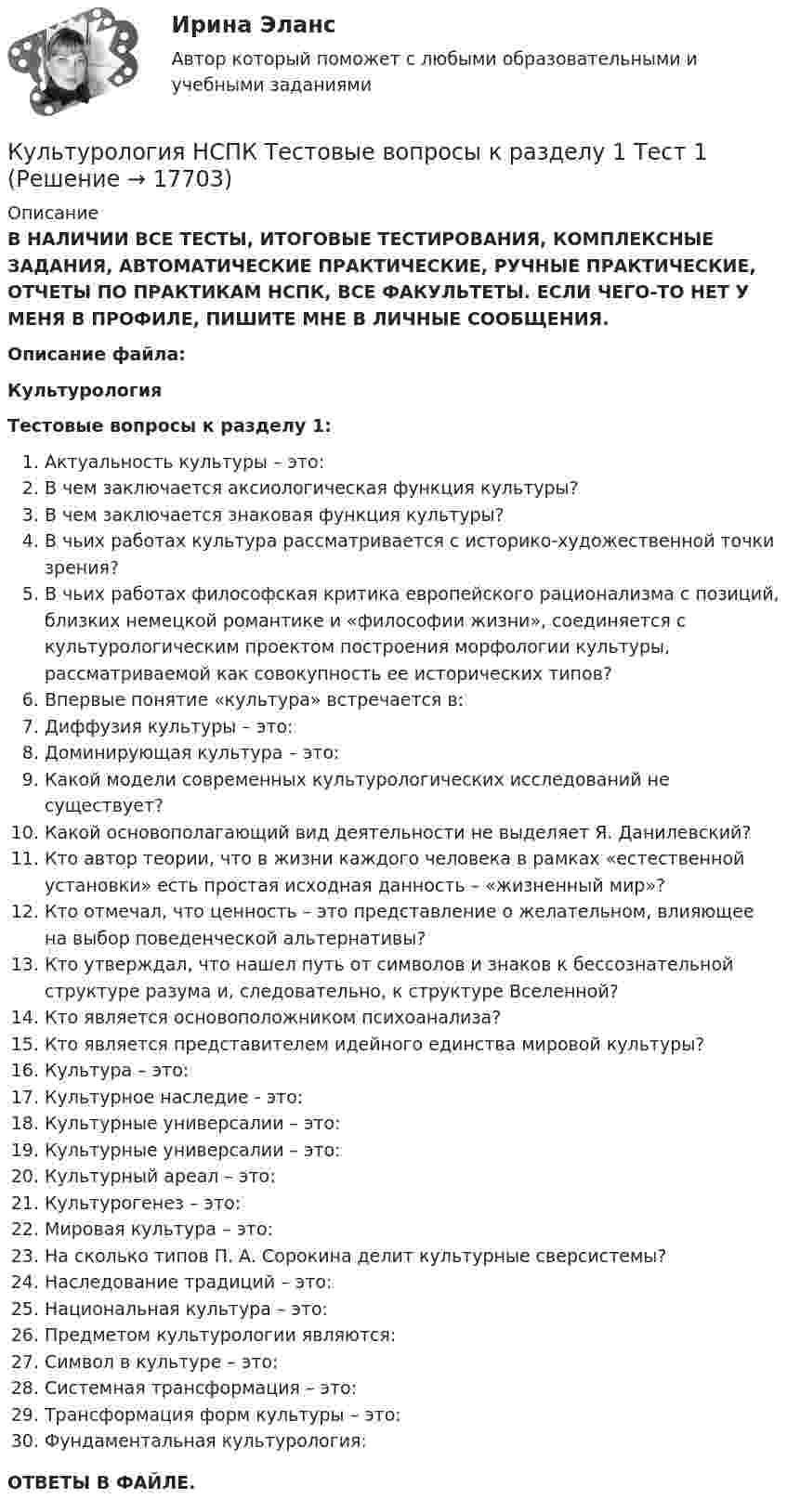      
          Описание
          В НАЛИЧИИ ВСЕ ТЕСТЫ, ИТОГОВЫЕ ТЕСТИРОВАНИЯ, КОМПЛЕКСНЫЕ ЗАДАНИЯ, АВТОМАТИЧЕСКИЕ ПРАКТИЧЕСКИЕ, РУЧНЫЕ ПРАКТИЧЕСКИЕ, ОТЧЕТЫ ПО ПРАКТИКАМ НСПК, ВСЕ ФАКУЛЬТЕТЫ. ЕСЛИ ЧЕГО-ТО НЕТ У МЕНЯ В ПРОФИЛЕ, ПИШИТЕ МНЕ В ЛИЧНЫЕ СООБЩЕНИЯ.Описание файла:КультурологияТестовые вопросы к разделу 1:Актуальность культуры – это:В чем заключается аксиологическая функция культуры?В чем заключается знаковая функция культуры?В чьих работах культура рассматривается с историко-художественной точки зрения?В чьих работах философская критика европейского рационализма с позиций, близких немецкой романтике и «философии жизни», соединяется с культурологическим проектом построения морфологии культуры, рассматриваемой как совокупность ее исторических типов?Впервые понятие «культура» встречается в:Диффузия культуры – это:Доминирующая культура – это:Какой модели современных культурологических исследований не существует?Какой основополагающий вид деятельности не выделяет Я. Данилевский?Кто автор теории, что в жизни каждого человека в рамках «естественной установки» есть простая исходная данность – «жизненный мир»?Кто отмечал, что ценность – это представление о желательном, влияющее на выбор поведенческой альтернативы?Кто утверждал, что нашел путь от символов и знаков к бессознательной структуре разума и, следовательно, к структуре Вселенной?Кто является основоположником психоанализа?Кто является представителем идейного единства мировой культуры?Культура – это:Культурное наследие - это:Культурные универсалии – это:Культурные универсалии – это:Культурный ареал – это:Культурогенез – это:Мировая культура – это:На сколько типов П. А. Сорокина делит культурные сверсистемы?Наследование традиций – это:Национальная культура – это:Предметом культурологии являются:Символ в культуре – это:Системная трансформация – это:Трансформация форм культуры – это:Фундаментальная культурология:ОТВЕТЫ В ФАЙЛЕ.  
            
            
            Культурология НСПК Тестовые вопросы к разделу 1Культурология НСПК Тестовые вопросы к разделу 1 Тест 1Культурология НСПК Тестовые вопросы к разделу 2Культурология НСПК Тестовые вопросы к разделу 2 Тест 2Культурология НСПК Тестовые вопросы к разделу 3Культурология НСПК Тестовые вопросы к разделу 3 Тест 3Культурология НСПК Тестовые вопросы к разделу 4КУЛЬТУРОЛОГИЯ ЗАДАНИЕ 2 СИБУПККультурология задание 87%Культурология ИТОГОВЫЙ ТЕСТ Культурология  итоговый тест  СИБУПК Культурология комплексное задание НСПККультурология Комплексное задание НСПККультурология КОМПЛЕКС НСПК