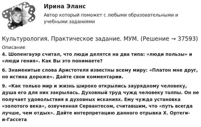      
          Описание
          4. Шопенгауэр считал, что люди делятся на два типа: «люди пользы» и «люди гения». Как Вы это понимаете?6. Знаменитые слова Аристотеля известны всему миру: «Платон мне друг, но истина дороже». Дайте свои комментарии.9. «Как только мир и жизнь широко открылись заурядному человеку, душа его для них закрылась. Духовный труд чужд человеку толпы. Он не получает удовольствия в духовных исканиях. Ему чужда установка «золотого века», озвученная Сервантесом, считавшим, что «путь всегда лучше, чем отдых». Дайте интерпретацию данного отрывка Х. Ортеги-и-Гассета  
            
            
            Культурология. Практическое задание. ММУ.Культурология. Практическое задание. МУМ.Культурология Практическое занятие 1. Задание 5 ( кроссворд)  НСПККультурология  Практическое занятие 1. Задания 1-4, 6-9  НСПККультурология Практическое занятие 1. Задания 1-4, 6-9  НСПККультурология Практическое занятие №2  НСПККультурология Практическое занятие №2 (Ручное) НСПККультурология НСПК Тестовые вопросы к разделу 2 Тест 2Культурология НСПК Тестовые вопросы к разделу 3Культурология НСПК Тестовые вопросы к разделу 3 Тест 3Культурология НСПК Тестовые вопросы к разделу 4Культурология НСПК Тестовые вопросы к разделу 5Культурология НСПК Тестовые вопросы к разделу 6Культурология Ответы на тест Синергия МОИ МТИ