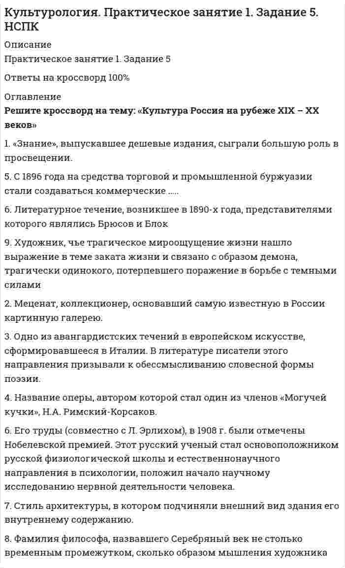      
          Описание
          Оценка 20,00 из 20,00 (100%). 
          Оглавление
          Вопрос 1В современной культурологии выделяются несколько типологических подходов. Подберите пару для каждого типа культуры в соответствии с принципами определения типа.  Тип культурыВосточная культураМассовая культураНародная культураСубкультураМесто для правильного ответаВопрос 2Текст задания:Распространение различных видов транспорта, средств массовой (?) способствовали унификации жизни города и деревни. Городская же цивилизация создает особые условия ориентации и самоощущения человека в мире. Применение (?)  в повседневной жизни подчиняет ритм человеческой жизни ритму техники, человек все меньше зависит от самого себя, отсутствие водопроводной воды, отключение (?) , систем водоснабжения застает современного городского человека врасплох.Вопрос 3Культура России XIXвека имеет ряд характерных особенностей. Выберите, истинными или ложными являются следующие утверждения:1.	Для русской культуры XIX века характерна демократизация: все больше представителей непривилегированных сословий приходят в культуру и искусство. (?)2.	Успешно развивается историческая наука: Н.М. Карамзин пишет Историю государства Российского в 12-ти томах. (?)3.	Издание газет и журналов становится менее популярным. Закрываются частные типографии. (?)4.	Для русской литературы XIX века не характерна быстрая смена направлений. Классицизм господствует в этом виде искусства на протяжении долгого времени. (?)5.	В живописи происходит отход от академизма, для которого были характерны библейско-мифологическая тематика, преклонение перед канонами античного искусства. (?)Вопрос 4Культурология выделяет ряд особенностей современной культуры.  Выберите из предложенного списка характерные черты культуры XXI века (5 правильных ответов).Гражданское общество как результат совместного творчества общества и культуры - (?)Сохранение религиозного мировоззрения предыдущих эпох - (?)Понятие «цивилизация» стало поглощать понятие «общество» в результате процессов глобализма, системы массовых коммуникаций, охвативших всю планету - (?)Понимание цивилизации исключительно как городского общества - (?)Цивилизация рассматривается как социокультурная суперсистема, не совпадающая ни с нацией, ни с государством, но являющаяся целостной общностью - (?)50% всей информации передается через западные СМИ. Зрители видят мир во всем его разнообразии - (?)Современный мир един и разнообразен одновременно - (?)Культура не играет роли в социализации личности - (?)Культура есть результат человеческого отношения к природе, которое возникает в течение развития природы и раскрывается только на определенной стадии развития истории - (?)Вопрос 5Усадьба Шереметьевых Большой театрЗимний дворецПетропавловский соборЗдание двенадцати коллегийКрасные воротаВопрос 6С победой Октябрьской революции власть приступила к осуществлению культурной политики, призванной создать новую культуру. Соотнесите изображения деятелей светской культуры с их именами. Обратите внимание, что задание содержит фальшь-ответы (неверные имена деятелей).Вопрос 7Сопоставьте три исторических события начала XIX века и их влияние на развитие культуры Нового времени. Историческое событиеПромышленный переворот в АнглииВойна за независимость североамериканских колонийВеликая французская революцияВлияние на развитие культурыВопрос 8О каком жанре русского устного народного творчества идет речь? «В многочисленных … изображались самые различные герои, достойные уважения или осмеяния. Даже самые простые … имели поучительный характер. … – это иносказания, в них заложен глубокий смысл». 
            
            
            Культурология Практическое занятие 1. Задания 1-4, 6-9Культурология. Практическое занятие 1. Задания 1-4, 6-9. НСПККультурология тест 1Культурология тест1Культурология - Тест 1. Культурология как наука. Понятие культуры. Культура как система. Язык культуры МЭИ ИДДО (Ваш результат 90%)Культурология тест 2Культурология тест2Культурология (ДО, ПНК, ПДО, 2 часть)Культурология НСПК Культурология НСПК Итоговое тестированиеКультурология (первый семестр)Культурология (первый семестр). 2Культурология (первый семестр) кроссвордКультурология Практическое занятие 1 
