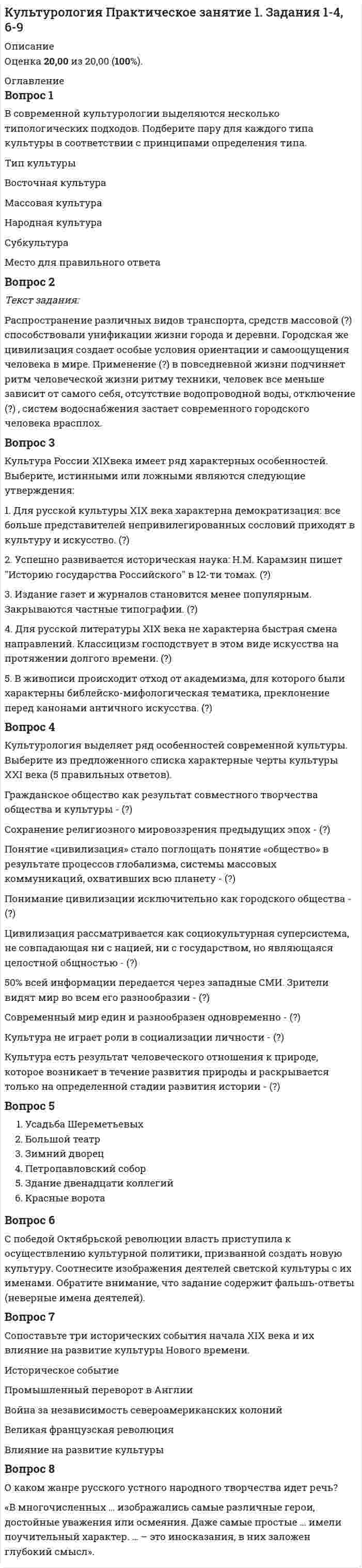     
          Описание
          Ответы на Практическое занятие 1. Задания 1-4, 6-9Оценка 20,00 из 20,00 (100%) 
          Оглавление
          1. В современной культурологии выделяются несколько типологических подходов. Подберите пару для каждого типа культуры в соответствии с принципами определения типа.  Восточная культура Массовая культура Народная культура Субкультура2. Текст задания:Распространение различных видов транспорта, средств массовой    способствовали унификации жизни города и деревни. Городская же цивилизация создает особые условия ориентации и самоощущения человека в мире. Применение     в повседневной жизни подчиняет ритм человеческой жизни ритму техники, человек все меньше зависит от самого себя, отсутствие водопроводной воды, отключение     , систем водоснабжения застает современного городского человека врасплох.  3. Культура России XIXвека имеет ряд характерных особенностей. Выберите, истинными или ложными являются следующие утверждения: 1. Для русской культуры XIX века характерна демократизация: все больше представителей непривилегированных сословий приходят в культуру и искусство. 2. Успешно развивается историческая наука: Н.М. Карамзин пишет Историю государства Российского в 12-ти томах. 3. Издание газет и журналов становится менее популярным. Закрываются частные типографии. 4. Для русской литературы XIX века не характерна быстрая смена направлений. Классицизм господствует в этом виде искусства на протяжении долгого времени. 5. В живописи происходит отход от академизма, для которого были характерны библейско-мифологическая тематика, преклонение перед канонами античного искусства. 4. Культурология выделяет ряд особенностей современной культуры. Выберите из предложенного списка характерные черты культуры XXI века (5 правильных ответов). Гражданское общество как результат совместного творчества общества и культуры - Сохранение религиозного мировоззрения предыдущих эпох - Понятие «цивилизация» стало поглощать понятие «общество» в результате процессов глобализма, системы массовых коммуникаций, охвативших всю планету - Понимание цивилизации исключительно как городского общества - Цивилизация рассматривается как социокультурная суперсистема, не совпадающая ни с нацией, ни с государством, но являющаяся целостной общностью - 50% всей информации передается через западные СМИ. Зрители видят мир во всем его разнообразии - Современный мир един и разнообразен одновременно - Культура не играет роли в социализации личности - Культура есть результат человеческого отношения к природе, которое возникает в течение развития природы и раскрывается только на определенной стадии развития истории –  5. Определите тип объектов относящихся к памятникам архитектуры Москвы или Санкт-Петербурга XVIII века.6. С победой Октябрьской революции власть приступила к осуществлению культурной политики, призванной создать новую культуру. Соотнесите изображения деятелей светской культуры с их именами. Обратите внимание, что задание содержит фальшь-ответы (неверные имена деятелей).7. Сопоставьте три исторических события начала XIX века и их влияние на развитие культуры Нового времени. Промышленный переворот в АнглииВойна за независимость североамериканских колонийВеликая французская революция8. О каком жанре русского устного народного творчества идет речь? «В многочисленных … изображались самые различные герои, достойные уважения или осмеяния. Даже самые простые … имели поучительный характер. … – это иносказания, в них заложен глубокий смысл» 
            
            
            Культурология. Практическое занятие 1. Задания 1-4, 6-9. НСПККультурология тест 1Культурология тест1Культурология - Тест 1. Культурология как наука. Понятие культуры. Культура как система. Язык культуры МЭИ ИДДО (Ваш результат 90%)Культурология тест 2Культурология тест2Культурология, тест, 2 семестрКультурология НСПК Культурология НСПК Итоговое тестированиеКультурология (первый семестр)Культурология (первый семестр). 2Культурология (первый семестр) кроссвордКультурология Практическое занятие 1 Культурология. Практическое занятие 1. Задание 5. НСПК