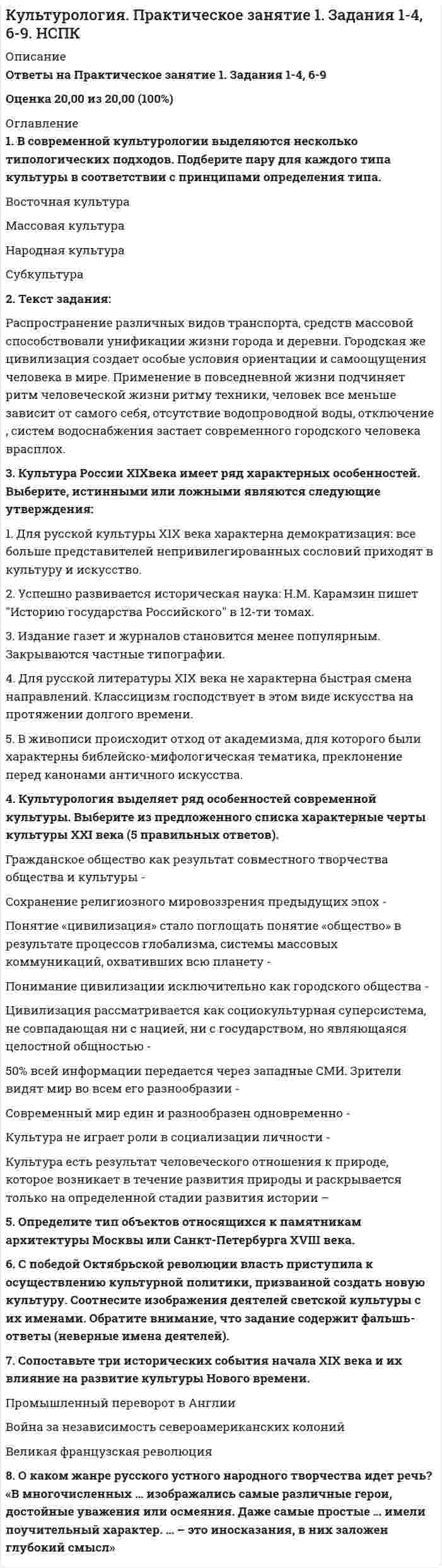      
          Описание
          100 из 100. Всё ответы верны. 
          Оглавление
          Актуальность культуры – это:В чем заключается аксиологическая функция культуры?В чем заключается знаковая функция культуры?В чьих работах культура рассматривается с историко-художественной точки зрения?В чьих работах философская критика европейского рационализма с позиций, близких немецкой романтике и «философии жизни», соединяется с культурологическим проектом построения морфологии культуры, рассматриваемой как совокупность ее исторических типов?Впервые понятие «культура» встречается в:Диффузия культуры – это:Доминирующая культура – это:Какой модели современных культурологических исследований не существует?Какой основополагающий вид деятельности не выделяет Я. Данилевский?Кто автор теории, что в жизни каждого человека в рамках «естественной установки» есть простая исходная данность – «жизненный мир»?Кто отмечал, что ценность – это представление о желательном, влияющее на выбор поведенческой альтернативы?Кто утверждал, что нашел путь от символов и знаков к бессознательной структуре разума и, следовательно, к структуре Вселенной?Кто является основоположником психоанализа?Кто является представителем идейного единства мировой культуры?Кто является представителем идейного единства мировой культуры?Культурное наследие - это:Культурные универсалии – это:Культурные универсалии – это:Культурный ареал – это:Культурогенез – это:Мировая культура – это:На сколько типов П. А. Сорокина делит культурные сверсистемы?Наследование традиций – это:Национальная культура – это:Предметом культурологии являются:Символ в культуре – это:Системная трансформация – это:Трансформация форм культуры – это:Фундаментальная культурология: 
            
            
            Культурология тест 1Культурология тест1Культурология - Тест 1. Культурология как наука. Понятие культуры. Культура как система. Язык культуры МЭИ ИДДО (Ваш результат 90%)Культурология тест 2Культурология тест2Культурология, тест, 2 семестрКультурология тест 3Культурология НСПК Итоговое тестированиеКультурология (первый семестр)Культурология (первый семестр). 2Культурология (первый семестр) кроссвордКультурология Практическое занятие 1 Культурология. Практическое занятие 1. Задание 5. НСПККультурология Практическое занятие 1. Задания 1-4, 6-9