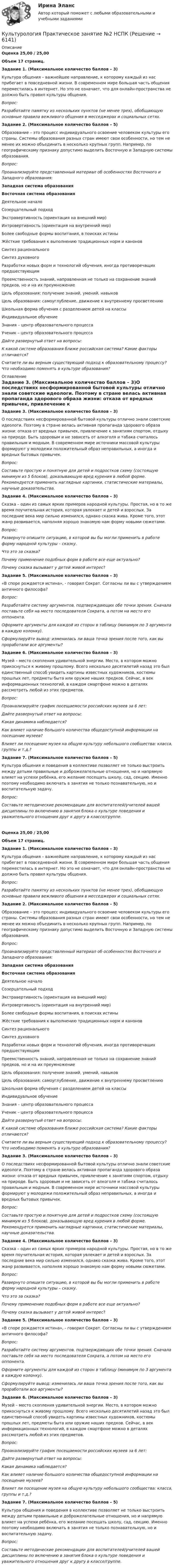      
          Описание
          Оценка 25,00 / 25,00Объем 17 страниц.Задание 1. (Максимальное количество баллов – 3)Культура общения – важнейшее направление, к которому каждый из нас прибегает в повседневной жизни. В современном мире большая часть общения переместилась в интернет. Но это не означает, что для онлайн-пространства не должно быть правил культуры общения. Вопрос:Разработайте памятку из нескольких пунктов (не менее трех), обобщающую основные правила вежливого общения в месседжерах и социальных сетях.Задание 2. (Максимальное количество баллов – 5)Образование – это процесс индивидуального освоение человеком культуры его страны. Системы образования разных стран имеют свои особенности, но тем не менее их можно объединить в несколько крупных групп. Например, по географическому признаку допустимо выделить Восточную и Западную системы образования.Вопрос:Проанализируйте представленный материал об особенностях Восточного и Западного образования:Западная система образованияВосточная система образованияДеятельное началоСозерцательный подходЭкстравертивность (ориентация на внешний мир)Интровертивность (ориентация на внутренний мир)Более свободные формы воспитания, в поисках истиныЖёсткие требования к выполнению традиционных норм и каноновСинтез рациональногоСинтез духовногоРазработки новых форм и технологий обучения, иногда противоречащих предшествующимПреемственность знаний, направленная не только на сохранение знаний предков, но и на их преумножениеЦель образования: получение знаний, умений, навыковЦель образования: самоуглубление, движение к внутреннему просветлениюШкольная форма обучения с разделением детей на классыИндивидуальное обучениеЗнания – центр образовательного процессаУченик – центр образовательного процесса Дайте развернутый ответ на вопросы: К какой системе образования ближе российская система? Какие факторы отличаются? Считаете ли вы верным существующий подход к образовательному процессу? Что необходимо поменять в культуре образования? 
          Оглавление
          Задание 3. (Максимальное количество баллов – 3)О последствиях несформированной бытовой культуры отлично знали советские идеологи. Поэтому в стране велась активная пропаганда здорового образа жизни: отказа от вредных привычек, привлечение к занятиям спортом, отдыху на природе. Быть здоровым и не зависеть от алкоголя и табака считалось правильным и модным. В современном мире источники массовой культуры формируют у молодежи положительный образ неправильных, а иногда и вредных бытовых привычек.Вопрос:Составьте простую и понятную для детей и подростков схему (состоящую минимум из 5 блоков), доказывающую вред курения в любой форме. Рекомендуется применить наглядные картинки, статистические материалы, научные доказательства.Задание 4. (Максимальное количество баллов – 3)Сказка – один из самых ярких примеров народной культуры. Простая, но в то же время поучительная история, которая увлекает и детей и взрослых. За последние века мир сильно изменился, однако сказка жива. Кроме того, этот жанр развивается, наполняя хорошо знакомую нам форму новыми сюжетами.Вопрос:Развернуто опишите ситуацию, в которой вы бы могли применить в работе форму народной культуры – сказку.Что это за сказка?Почему применение подобных форм в работе все еще актуально? Почему сказка вызывает у детей живой интерес?Задание 5. (Максимальное количество баллов – 3)«В споре рождается истина», - говорил Сократ. Согласны ли вы с утверждением античного философа?Вопрос:Разработайте систему аргументов, подтверждающих обе точки зрения. Сначала поставьте себя на место последователя Сократа, а потом на место его оппонента. Оформите аргументы для каждой из сторон в таблицу (минимум по 3 аргумента в каждую колонку).Сформулируйте вывод: изменилась ли ваша точка зрения после того, как вы проработали все аргументы?Задание 6. (Максимальное количество баллов – 3)Музей – место скопления удивительной энергии. Место, в котором можно прикоснуться к живому прошлому. Всего несколько десятилетий назад это был единственный способ увидеть картины известных художников, костюмы прошлых лет, предметы быта или оружие наших предков. Сейчас, в век информационных технологий, в каждом смартфоне можно в деталях рассмотреть любой из этих предметов.Вопрос:Проанализируйте график посещаемости российских музеев за 6 лет:Дайте развернутый ответ на вопросы:Какая динамика наблюдается?Как влияет наличие большого количества общедоступной информации на посещение музеев?Влияет ли посещение музея на общую культуру небольшого сообщества: класса, группы и т.д.?Задание 7. (Максимальное количество баллов – 5)Культура общения и поведения в коллективе позволяет не только выстроить между детьми правильные и доброжелательные отношения, но и напрямую влияет на успехи ребёнка, его желание посещать школу, сад, секцию. Именно поэтому необходимо включать в занятия не только познавательную, но и воспитательную задачу.Вопрос:Составьте методические рекомендации для воспитателей/учителей вашей дисциплины по включению в занятия блока о культуре поведения и уважительного отношения друг к другу в классе/группе. Оценка 25,00 / 25,00Объем 17 страниц.Задание 1. (Максимальное количество баллов – 3)Культура общения – важнейшее направление, к которому каждый из нас прибегает в повседневной жизни. В современном мире большая часть общения переместилась в интернет. Но это не означает, что для онлайн-пространства не должно быть правил культуры общения. Вопрос:Разработайте памятку из нескольких пунктов (не менее трех), обобщающую основные правила вежливого общения в месседжерах и социальных сетях.Задание 2. (Максимальное количество баллов – 5)Образование – это процесс индивидуального освоение человеком культуры его страны. Системы образования разных стран имеют свои особенности, но тем не менее их можно объединить в несколько крупных групп. Например, по географическому признаку допустимо выделить Восточную и Западную системы образования.Вопрос:Проанализируйте представленный материал об особенностях Восточного и Западного образования:Западная система образованияВосточная система образованияДеятельное началоСозерцательный подходЭкстравертивность (ориентация на внешний мир)Интровертивность (ориентация на внутренний мир)Более свободные формы воспитания, в поисках истиныЖёсткие требования к выполнению традиционных норм и каноновСинтез рациональногоСинтез духовногоРазработки новых форм и технологий обучения, иногда противоречащих предшествующимПреемственность знаний, направленная не только на сохранение знаний предков, но и на их преумножениеЦель образования: получение знаний, умений, навыковЦель образования: самоуглубление, движение к внутреннему просветлениюШкольная форма обучения с разделением детей на классыИндивидуальное обучениеЗнания – центр образовательного процессаУченик – центр образовательного процесса Дайте развернутый ответ на вопросы: К какой системе образования ближе российская система? Какие факторы отличаются? Считаете ли вы верным существующий подход к образовательному процессу? Что необходимо поменять в культуре образования?Задание 3. (Максимальное количество баллов – 3)О последствиях несформированной бытовой культуры отлично знали советские идеологи. Поэтому в стране велась активная пропаганда здорового образа жизни: отказа от вредных привычек, привлечение к занятиям спортом, отдыху на природе. Быть здоровым и не зависеть от алкоголя и табака считалось правильным и модным. В современном мире источники массовой культуры формируют у молодежи положительный образ неправильных, а иногда и вредных бытовых привычек.Вопрос:Составьте простую и понятную для детей и подростков схему (состоящую минимум из 5 блоков), доказывающую вред курения в любой форме. Рекомендуется применить наглядные картинки, статистические материалы, научные доказательства.Задание 4. (Максимальное количество баллов – 3)Сказка – один из самых ярких примеров народной культуры. Простая, но в то же время поучительная история, которая увлекает и детей и взрослых. За последние века мир сильно изменился, однако сказка жива. Кроме того, этот жанр развивается, наполняя хорошо знакомую нам форму новыми сюжетами.Вопрос:Развернуто опишите ситуацию, в которой вы бы могли применить в работе форму народной культуры – сказку.Что это за сказка?Почему применение подобных форм в работе все еще актуально? Почему сказка вызывает у детей живой интерес?Задание 5. (Максимальное количество баллов – 3)«В споре рождается истина», - говорил Сократ. Согласны ли вы с утверждением античного философа?Вопрос:Разработайте систему аргументов, подтверждающих обе точки зрения. Сначала поставьте себя на место последователя Сократа, а потом на место его оппонента. Оформите аргументы для каждой из сторон в таблицу (минимум по 3 аргумента в каждую колонку).Сформулируйте вывод: изменилась ли ваша точка зрения после того, как вы проработали все аргументы?Задание 6. (Максимальное количество баллов – 3)Музей – место скопления удивительной энергии. Место, в котором можно прикоснуться к живому прошлому. Всего несколько десятилетий назад это был единственный способ увидеть картины известных художников, костюмы прошлых лет, предметы быта или оружие наших предков. Сейчас, в век информационных технологий, в каждом смартфоне можно в деталях рассмотреть любой из этих предметов.Вопрос:Проанализируйте график посещаемости российских музеев за 6 лет:Дайте развернутый ответ на вопросы:Какая динамика наблюдается?Как влияет наличие большого количества общедоступной информации на посещение музеев?Влияет ли посещение музея на общую культуру небольшого сообщества: класса, группы и т.д.?Задание 7. (Максимальное количество баллов – 5)Культура общения и поведения в коллективе позволяет не только выстроить между детьми правильные и доброжелательные отношения, но и напрямую влияет на успехи ребёнка, его желание посещать школу, сад, секцию. Именно поэтому необходимо включать в занятия не только познавательную, но и воспитательную задачу.Вопрос:Составьте методические рекомендации для воспитателей/учителей вашей дисциплины по включению в занятия блока о культуре поведения и уважительного отношения друг к другу в классе/группе.  
            
            
            Культурология Практическое занятие 1. Задания 1-4, 6-9  НСПККультурология Практическое занятие №2  НСПККультурология Практическое занятие №2 (Ручное) НСПККультурология СИБУПК Культурология СИБУПК Культурология. Тема 2. Феномен и сущность культурыКультурология ТестКультурология НСПК Тестовые вопросы к разделу 5Культурология НСПК Тестовые вопросы к разделу 6Культурология Ответы на тест Синергия МОИ МТИКультурология Практическое задание 2 НСПККультурология. Практическое задание. ММУ.Культурология. Практическое задание. МУМ.Культурология Практическое занятие 1. Задание 5 ( кроссворд)  НСПК