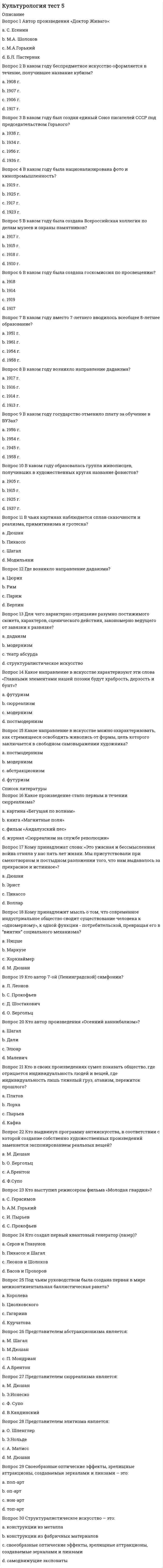      
          Описание
          Баллы 30,00/30,00. Оценка 100,00 из 100,00. 
          Оглавление
          Автор произведения «Доктор Живаго»:В каком году беспредметное искусство оформляется в течение, получившее название кубизм?В каком году был создан единый Союз писателей СССР под председательством Горького?В каком году была национализирована фото и кинопромышленность?В каком году была создана Всероссийская коллегия по делам музеев и охраны памятников?В каком году была создана госкомиссия по просвещению?В каком году вместо 7-летнего вводилось всеобщее 8-летнее образование?В каком году вместо 7-летнего вводилось всеобщее 8-летнее образование?В каком году государство отменило плату за обучение в ВУЗах?В каком году образовалась группа живописцев, получивших в художественных кругах название фовистов?В чьих картинах наблюдается сплав сказочности и реализма, примитивизма и гротеска?Где возникло направление дадаизма?Для чего характерно отрицание разумно постижимого сюжета, характеров, сценического действия, закономерно ведущего от завязки к развязке?Какое направление в искусстве характеризуют эти слова «Главными элементами нашей поэзии будут храбрость, дерзость и бунт»?Какое направление в искусстве можно охарактеризовать, как стремящееся освободить живопись от формы, цель которого заключается в свободном самовыражении художника?Какое произведение стало первым в течении сюрреализма?Кому принадлежат слова: «Это ужасная и бессмысленная война отняла у нас пять лет жизни. Мы присутствовали при смехотворном и постыдном разложении того, что нам выдавалось за прекрасное и истинное»?Кому принадлежит мысль о том, что современное индустриальное общество сводит существование человека к «одномерному», к одной функции - потребительской, превращая его в “винтик” социального механизма?Кто автор 7-ой (Ленинградской) симфонии?Кто автор произведения «Осенний каннибализм»?Кто в своих произведениях сумел показать общество, где отрицается индивидуальность людей и вещей, где индивидуальность лишь тяжелый груз, атавизм, пережиток прошлого?Кто выдвинул программу антиискусства, в соответствии с которой создание собственно художественных произведений заменяется экспонированием реальных вещей?Кто выступил режиссером фильма «Молодая гвардия»?Кто создал первый квантовый генератор (лазер)?Под чьим руководством была создана первая в мире межконтинентальная баллистическая ракета?Представителем абстракционизма является:Представителем сюрреализма является:Представителем элитизма является:Своеобразные оптические эффекты, зрелищные аттракционы, создаваемые зеркалами и линзами – это:Структуралистическое искусство – это: 
            
            
            Культурология Тест 5Культурология тест 6Культурология Тестовые вопросы к разделу 1Культурология Тестовые вопросы к разделу 2Культурология Тестовые вопросы к разделу 3 НСПККультурология Тестовые вопросы к разделу 4Культурология. Тестовые вопросы к разделу 4. НСПККультурология - Тест 1. Культурология как наука. Понятие культуры. Культура как система. Язык культуры МЭИ ИДДО (Ваш результат 90%)Культурология тест 2Культурология тест2Культурология, тест, 2 семестрКультурология тест 3Культурология тест3Культурология Тест 4