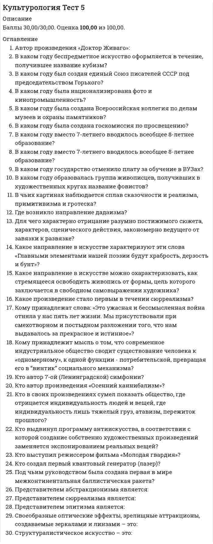      
          Описание
          Вопрос 1 В рамках какой концепции в культурологии рассматривается вопрос субкультуры?a. концепции идентичностиb. концепции времениc. концепции социализации d. образовательной концепцииВопрос 2 Во многих культурах понятие «толерантность» является своеобразным синонимом…a. безразличияb. терпимости c. высокой культурыd. нетерпимостиВопрос 3 Восточная культура ориентируется на нерасчлененность …a. человека и космосаb. человека и его Яc. человека и богаd. человека и природы Вопрос 4 Завершите фразу: «Клуб помогает своим членам …»a. общатьсяb. употреблять запрещенные веществаc. соответствовать модеd. придаваться «взрослым» видам активности  Вопрос 5 Какие два основные типа культуры выделял П.Сорокин? (Отметьте несколько вариантов ответов)a. практическийb. чувственный c. идеациональный d. европейский Вопрос 6 Какие три уровня отношений культура-природа выделяют? (Отметьте несколько вариантов ответов)a. практическое b. практически-духовное c. теоретически-практическоеd. духовно-теоретическое Вопрос 7 Какое отношение человека к внешнему миру подчеркивает Западная традицияa. созерцательноеb. активное c. отрешенноеd. пассивное Вопрос 8 Когда появилось понятие «контркультура»?a. в 1879b. 1560c. в 1960 d. в 2000 Вопрос 9 Когда сформировался миросистемный подходa. на рубеже XX в. и XXI вековb. в 90-е годы XX вc. в 10-е годы XXIв.d. в 60-е годы XX в. Вопрос 10 Кому принадлежат слова: «Человек – мера всех вещей»?a. Аристотелюb. Платонуc. Фрейдуd. Протагору  Вопрос 11 Кому принадлежит фраза: «Природа может обойтись и без культуры, но культура без природы быстро выдохнется»?a. Ф. М. Достоевскомуb. З.Фрейдуc. Н.Данилевскомуd. М. М. Пришвину  Вопрос 12 Кто считается основателем современной теории цивилизаций?a. Ф. М. Достоевскийb. З.Фрейдc. М. Пришвинd. Н.Данилевский  Вопрос 13 Культурный ресурс распадается на четыре основных, базовых элемента: 1) народные, традиционные (этнические) культуры многонациональной России; 2) классическое искусство; 3) техномасс-культура; 4)… Укажите 4-й элементa. субкультурыb. шоубизнес c. контркультураd. медиаВопрос 14 По какому критерию определяется сегодняшнее состояние общества?a. отношения собственностиb. имеющийся капиталc. характеристики культуры d. геополитическое положение Вопрос 15 Продолжите фразу «Молодежное TV — это в подавляющем большинстве…»a. познавательное TVb. юмористическое TVc. детское TVd. музыкальное TV    
          Список литературы
          Вопрос 16 Продолжите фразу: «В культурологии восточные и западные культуры – это не только фиксация территориального расположения, это еще и…»a. различие в этносахb. различные взгляды на человекаc. различие в уровне жизниd. различные способы познания мира  Вопрос 17 Продолжите фразу: «Музыка, живопись, литература и прочие искусства и непосредственно связанные с ними области эстетической активности человека в XX в. подверглись давлению…a. идеализмаb. иррационализма c. дуализмаd. рационализма Вопрос 18 Продолжите фразу: «На первом и втором этапах развития культуры личность в произведениях культуры…»a. связана с производствомb. связана с природойc. не выявляется d. четко проявляется Вопрос 19 С точки зрения эволюционных теорий цивилизация рассматривается как…a. этап развития человечестваb. пик эволюции культурыc. этап завершения эволюцииd. этап развития мировой культуры  Вопрос 20 Синкретичность – это…a. традиционностьb. нераздельность, нерасчлененность явлений c. слияние с природойd. неразумность поведения и деятельности Вопрос 21 Современная мировая цивилизация строится на ценностных основаниях какого-то одного культурного типа, а именно…a. народногоb. западного c. восточногоd. элитарного Вопрос 22 Укажите какие три типа общества было известно в культуре. (Отметьте несколько вариантов ответов)a. сословное b. первобытное c. элитарноеd. демократическое  Вопрос 23 Укажите направление, в рамках которого реализуется направленность искусства на совершенствование психофизического состояния людей.a. классицизмb. арт-терапия c. кубизмd. футуризм Вопрос 24 Укажите направления живописи XX в. (Отметьте несколько вариантов ответов)a. экспрессионизм b. футуризмc. кубизм d. сюрреализм  Вопрос 25 Укажите признаки, характерные для субкультур. (Отметьте несколько вариантов ответов)a. открытостьb. закрытость c. автономия d. связь с элитарной культурой Вопрос 26 Укажите примеры «человекоразмерных комплексов». (Отметьте несколько вариантов ответов)a. объекты экологии b. субъекты праваc. субъекты творчестваd. медико-биологические объекты  Вопрос 27 Укажите три этапа взаимодействия культур и личности. (Отметьте несколько вариантов ответов)a. культура личности b. культура объектаc. общечеловеческая культура d. культура социальной общности  Вопрос 28 Укажите характеристику соотношения высокой и массовой культуры в 21 векеa. нет резкого разделения b. доминирует высокая культураc. есть значимые отличияd. доминирует массовая культура Вопрос 29 Укажите, в чем проявляется народная культура. (Отметьте несколько вариантов ответов).a. в обычаях, b. в навыках делового общенияc. в укладе жизни, d. в типах семьи и воспитания  Вопрос 30 Человек осваивает среду двумя способами. Укажите их. (Отметьте несколько вариантов ответов)a. символическим b. знаковымc. инструментальным d. творческим
            
            
            Культурология тест 6Культурология Тестовые вопросы к разделу 1Культурология Тестовые вопросы к разделу 2Культурология Тестовые вопросы к разделу 3 НСПККультурология Тестовые вопросы к разделу 4Культурология. Тестовые вопросы к разделу 4. НСПККультурология. Тестовые вопросы к разделу 5. НСПККультурология тест 2Культурология тест2Культурология, тест, 2 семестрКультурология тест 3Культурология тест3Культурология Тест 4Культурология тест 5