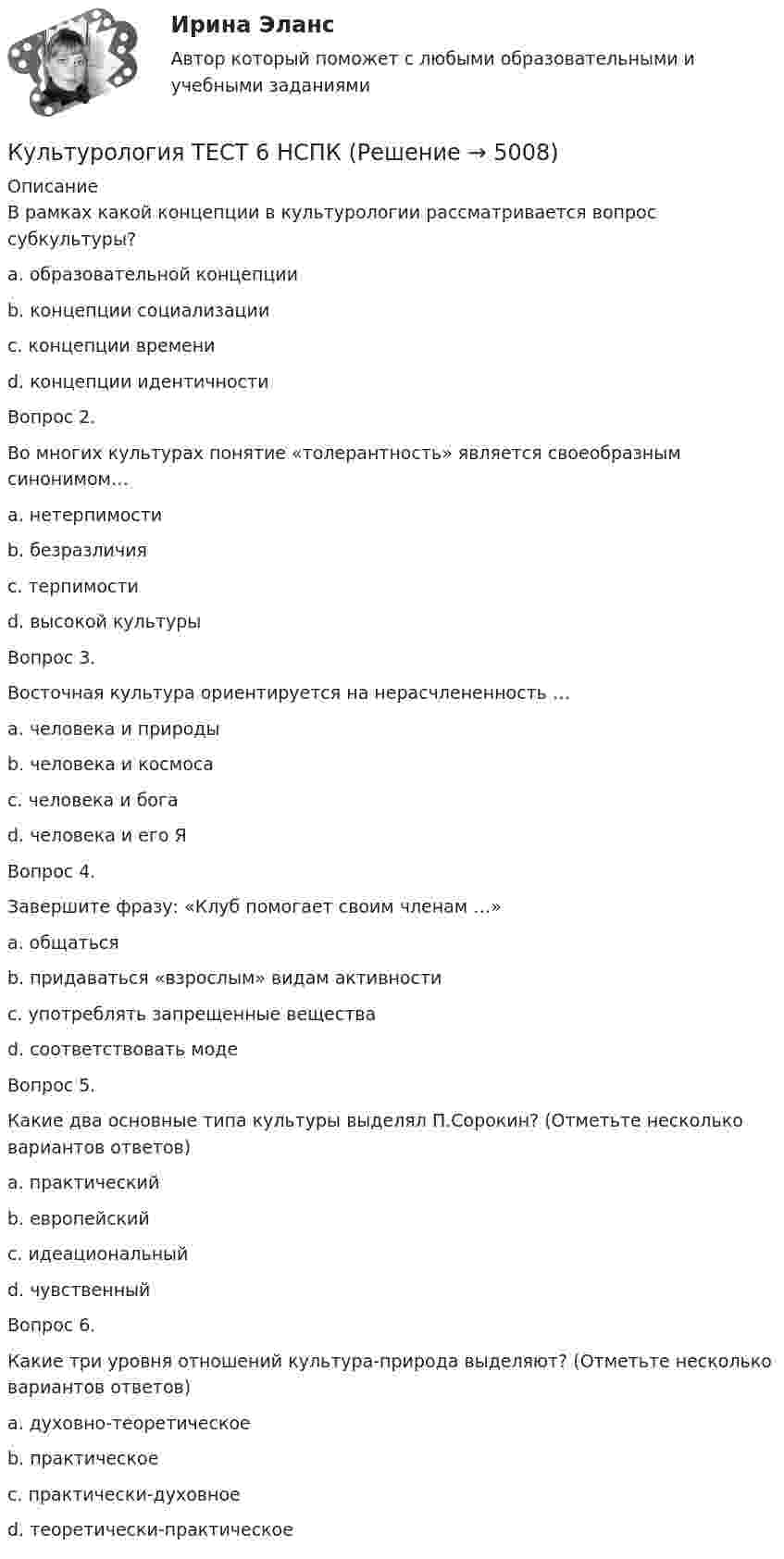     
          Описание
          В рамках какой концепции в культурологии рассматривается вопрос субкультуры?a. образовательной концепцииb. концепции социализацииc. концепции времениd. концепции идентичностиВопрос 2.Во многих культурах понятие «толерантность» является своеобразным синонимом…a. нетерпимостиb. безразличияc. терпимостиd. высокой культурыВопрос 3.Восточная культура ориентируется на нерасчлененность …a. человека и природыb. человека и космосаc. человека и богаd. человека и его ЯВопрос 4.Завершите фразу: «Клуб помогает своим членам …»a. общатьсяb. придаваться «взрослым» видам активностиc. употреблять запрещенные веществаd. соответствовать модеВопрос 5.Какие два основные типа культуры выделял П.Сорокин? (Отметьте несколько вариантов ответов)a. практическийb. европейскийc. идеациональныйd. чувственныйВопрос 6.Какие три уровня отношений культура-природа выделяют? (Отметьте несколько вариантов ответов)a. духовно-теоретическоеb. практическоеc. практически-духовноеd. теоретически-практическое  
            
            
            Культурология тест 6Культурология ТЕСТ 6 НСПККультурология - тест ответами Синергия - 2023Культурология тест ответы на вопросы СинергияКультурология Тест СибУПККультурология. тест с ответамиКультурология Тесты+Задания СибУПККультурология СИБУПК Культурология СИБУПК Культурология. Тема 2. Феномен и сущность культурыКультурология ТестКультурология   ТЕСТ - 1     НСПККультурология ТЕСТ-2  НСПККультурология   ТЕСТ-3 НСПК