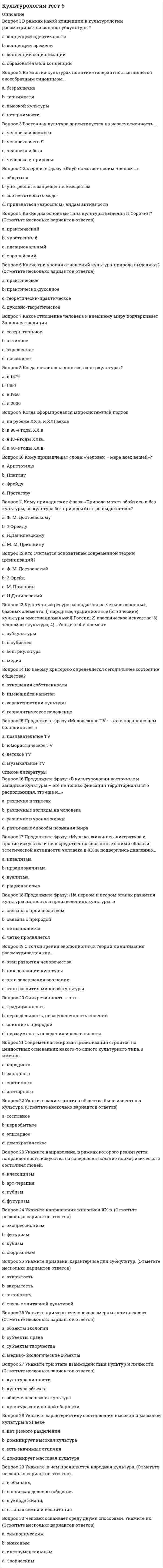    
          Описание
          Правильные ответы на тест 30 вопросов.Баллы 30,00/30,00Оценка 100,00 из 100,00 
          Оглавление
          1. Актуальность культуры – это:a. живой, непосредственный процесс, в котором что-то нарождается, набирает силу, живет, умираетb. совокупность традиций и ценностей, которыми руководствуется большинство членов обществаc. соответствие культуры запроса людейd. форма культуры, произведения которой стандартизируются и распространяются среди широкой публики без учета региональных, религиозных или классовых различий2. В чем заключается аксиологическая функция культуры?a. связана с определением (регулированием) различных сторон жизнедеятельности людейb. обусловлена тем, что культура представляет собой определенную систему ценностей и формирует культурные потребности и ориентации человекаc. связана с тем, что любая культура представляет собой определенную знаковую системуd. прославлении человека3. В чем заключается знаковая функция культуры?a. связана с тем, что любая культура представляет собой определенную знаковую систему b. выражение ценностей через символикуc. обусловлена тем, что культура представляет собой определенную систему ценностей и формирует культурные потребности и ориентации человекаd. связана с определением (регулированием) различных сторон жизнедеятельности людей4. В чьих работах культура рассматривается с историко-художественной точки зрения?a. М. М. Бахтинаb. Т. Парсонсаc. А. Ф. Лосеваd. Д. С. Лихачева5. В чьих работах философская критика европейского рационализма с позиций, близких немецкой романтике и «философии жизни», соединяется с культурологическим проектом построения морфологии культуры, рассматриваемой как совокупность ее исторических типов?a. Н.Я. Данилевскогоb. Э. Гуссерляc. О. Шпенглераd. А. Тойнби6. Впервые понятие «культура» встречается в:a. «О природе вещей»b. в папирусах древних египтянc. «DeOfﬁciis»d. «Тускуланских беседах»7. Диффузия культуры – это:a. процесс порождения новых форм культуры и их вхождения в социальную практикуb. процессы распространения образцов культуры в пространстве и во времени, их заимствования и внедрения в новые культурные системыc. процессы исторической изменчивости целых систем культуры, такие как эволюция, волновая изменчивость, распад, слияние и т.п., за время их существованияd. распространение культур по миру8. Доминирующая культура – это:a. совокупность традиций и ценностей, которыми руководствуется большинство членов обществаb. все самое лучшее в национальных культурах планетыc. объединение культуры различных слоев и классов определенного общества, ее своеобразие заключается в материальной и духовной жизни обществаd. культура, подавляющая все остальные9. Какой модели современных культурологических исследований не существует?a. философскаяb. гуманистическаяc. классическаяd. постмодернистская10. Какой основополагающий вид деятельности не выделяет Я. Данилевский?a. гуманистическаяb. классическаяc. экономическаяd. религиозная11. Кто автор теории, что в жизни каждого человека в рамках «естественной установки» есть простая исходная данность – «жизненный мир»?a. З. Фрейдb. А.Н.Леонтьевc. К. Ясперсd. Э. Гуссерль12. Кто отмечал, что ценность – это представление о желательном, влияющее на выбор поведенческой альтернативы?a. Э. Дюркгеймb. П. А. Сорокинc. Т. Парсонсd. Ю.Лотман13. Кто утверждал, что нашел путь от символов и знаков к бессознательной структуре разума и, следовательно, к структуре Вселенной?a. К. Леви-Строссb. Т. Парсонсc. А. Эйнштейнd. Поль Рикер14. Кто является основоположником психоанализа?a. А.Н.Леонтьевb. К. Ясперсc. О. Шпенглерd. З. Фрейд15. Кто является представителем идейного единства мировой культуры?a. Н.Я. Данилевскийb. О. Шпенглерc. К. Ясперсd. Т. Парсонс16. Культура – это:a. объекты материального наследияb. культурные объекты общественной жизни, анализ особенностей различных культурно-исторических типов и процессов, происходящих в современной культуреc. исторически определенный уровень развития общества, творческих сил и способностей человека, выраженный в типах и формах организации жизни и деятельности людей, а также в создаваемых ими материальных и духовных ценностяхd. это наука о культуре, о ее сущности, происхождении, исторических типах, закономерностях, движущих силах, внутренней логике ее развития и о роли ее субъекта, творце культуры17. Культурное наследие - это:a. часть материальной и духовной культуры, передаваемая по наследству от прошлых поколений и являющаяся средством объединения общества в периоды кризисов и важным фактором сплочения нацииb. географический район, где находятся сходные в общих чертах культурыc. объекты материальной культурыd. нормы и свойства, присущие всем мировым культурам18. Культурные универсалии – это:a. понятия, выражающие те черты культурных явлений, которые встречаются в любых культурах: древних и новых, малых и большихb. то содержание, которое не может быть выражено непосредственно и однозначноc. модель правила формирования ряда конкретных сообщенийd. ценности, которые принимают все19. Культурные универсалии – это:a. это всеобщие ценностиb. часть материальной и духовной культуры, передаваемая по наследству от прошлых поколений и являющаяся средством объединения общества в периоды кризисов и важным фактором сплочения нацииc. нормы и свойства, присущие всем мировым культурамd. географический район, где находятся сходные в общих чертах культуры20. Культурный ареал – это:a. нормы и свойства, присущие всем мировым культурамb. часть материальной и духовной культуры, передаваемая по наследству от прошлых поколений и являющаяся средством объединения общества в периоды кризисов и важным фактором сплочения нацииc. место распространения определенной культурыd. географический район, где находятся сходные в общих чертах культуры21. Культурогенез – это:a. процесс развития культурыb. процесс трансляции (т.е. передачи) уже существующих в социальной практике явлений от одного поколения к другому, а также отмирание явлений, утративших социальную актуальностьc. процессы их модернизации, развития, а также деградации вплоть до исчезновения из социальной практикиd. процесс порождения новых форм культуры и их вхождения в социальную практику22. Мировая культура – это:a. все самое лучшее в национальных культурах планетыb. совокупность традиций и ценностей, которыми руководствуется большинство членов обществаc. объединение культуры различных слоев и классов определенного общества, ее своеобразие заключается в материальной и духовной жизни обществаd. совокупность все культур мира23. На сколько типов П. А. Сорокина делит культурные сверсистемы?a. 8b. 7c. 3d. 524. Наследование традиций – это:a. процессы распространения образцов культуры в пространстве и во времени, их заимствования и внедрения в новые культурные системыb. процесс порождения новых форм культуры и их вхождения в социальную практикуc. процесс трансляции (т.е. передачи) уже существующих в социальной практике явлений от одного поколения к другому, а также отмирание явлений, утративших социальную актуальностьd. процесс передачи от поколения к поколению традиций25. Национальная культура – это:a. совокупность традиций и ценностей, которыми руководствуется большинство членов обществаb. все самое лучшее в национальных культурах планетыc. совокупность национальных ценностей материальных и духовныхd. объединение культуры различных слоев и классов определенного общества, ее своеобразие заключается в материальной и духовной жизни общества26. Предметом культурологии являются:a. вопросы происхождения, функционирования и развития культуры как специфически человеческого способа жизни, отличного от мира живой природыb. культурные объекты общественной жизни, анализ особенностей различных культурно-исторических типов и процессов, происходящих в современной культуреc. объекты материальных ценностейd. часть материальной и духовной культуры, передаваемая по наследству от прошлых поколений и являющаяся средством объединения общества в периоды кризисов и важным фактором сплочения нации27. Символ в культуре – это:a. универсальная, многозначная категория, раскрывающаяся через сопоставление предметного образа и глубинного смыслаb. знаковое выражение чувствc. материальный предмет (явление, событие), выступающий в качестве объективного заместителя некоторого другого предмета, свойства или отношенияd. удостоверение личности, которым служил simbolon – половинка черепка, бывшая гостевой табличкой28. Системная трансформация – это:a. процесс трансляции (т.е. передачи) уже существующих в социальной практике явлений от одного поколения к другому, а также отмирание явлений, утративших социальную актуальностьb. процессы исторической изменчивости целых систем культуры, такие как эволюция, волновая изменчивость, распад, слияние и т.п., за время их существованияc. системное изменение культурыd. процессы их модернизации, развития, а также деградации вплоть до исчезновения из социальной практики29. Трансформация форм культуры – это:a. процессы распространения образцов культуры в пространстве и во времени, их заимствования и внедрения в новые культурные системыb. процессы их модернизации, развития, а также деградации вплоть до исчезновения из социальной практикиc. процессы исторической изменчивости целых систем культуры, такие как эволюция, волновая изменчивость, распад, слияние и т.п., за время их существованияd. процесс изменения культуры под внешним давлением30. Фундаментальная культурология:a. изучает основы культурыb. ориентирована на использование фундаментальных знаний о культуре в определенных целяхc. изучает культуры как части философской системыd. изучает культуру с целью теоретического и исторического познания 
            
            
            Культурология Тестовые вопросы к разделу 1Культурология Тестовые вопросы к разделу 2Культурология Тестовые вопросы к разделу 3 НСПККультурология Тестовые вопросы к разделу 4Культурология. Тестовые вопросы к разделу 4. НСПККультурология. Тестовые вопросы к разделу 5. НСПККультурология. Тестовые вопросы к разделу 6. НСПККультурология тест2Культурология, тест, 2 семестрКультурология тест 3Культурология тест3Культурология Тест 4Культурология тест 5Культурология Тест 5